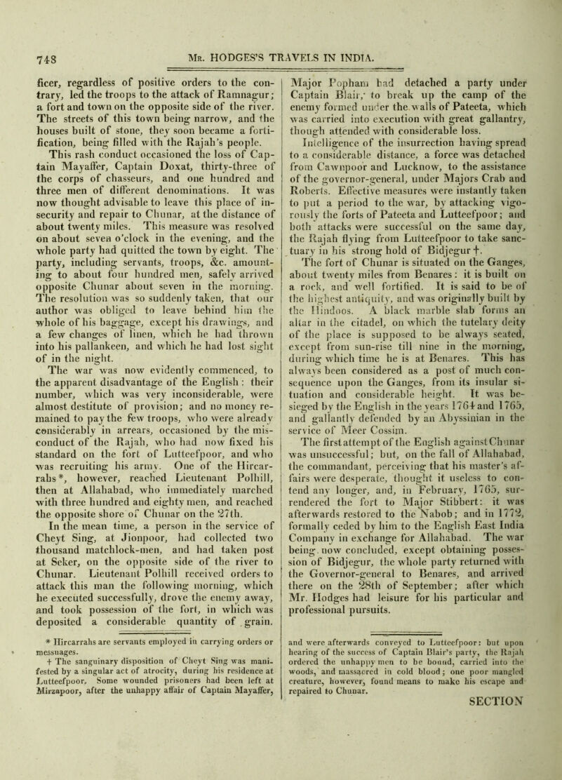 ficer, regardless of positive orders to the con- trary , led the troops to the attack of Ramnagur; a fort and town on the opposite side of the river. The streets of this town being narrow, and the houses built of stone, they soon became a forti- fication, being filled with the Rajah’s people. Th is rash conduct occasioned the loss of Cap- tain Mayaffer, Captain Doxat, thirty-three of the corps of chasseurs, and one hundred and three men of different denominations. It was now thought advisable to leave this place of in- security and repair to Chunar, at the distance of about twenty miles. This measure was resolved on about seven o’clock in the evening, and the whole party had quitted the town by eight. The party, including servants, troops, &c. amount- ing to about four hundred men, safely arrived opposite Chunar about seven in the morning. The resolution was so suddenly taken, that our author was obliged to leave behind him the whole of his baggage, except his drawings, and a few changes of linen, which he had thrown into his pallankeen, and which he had lost sight of in the night. The war was now evidently commenced, to the apparent disadvantage of the English : their number, which was very inconsiderable, were almost destitute of provision; and no money re- mained to pay the few troops, who were already considerably in arrears, occasioned by’ the mis- conduct of the Rajah, who had now fixed his standard on the fort of Lutteefpoor, and who was recruiting his army. One of the Hircar- rabs*, however, reached Lieutenant Polhill, then at Allahabad, who immediately marched with three hundred and eighty men, and reached the opposite shore of Chunar on the 27th. In the mean time, a person in the service of Cheyt Sing, at Jionpoor, had collected two thousand matchlock-men, and had taken post at Seker, on the opposite side of the river to Chunar. Lieutenant Polhill received orders to attack this man the following morning, which he executed successfully, drove the enemy away, and took possession of the fort, in which was deposited a considerable quantity of grain. * Ilircarrahs are servants employed in carrying orders or messuages. + The sanguinary disposition of Cheyt Sing was mani- fested by a singular act of atrocity, during his residence at Lutteefpoor. Some wounded prisoners had been left at Mirzapoor, after the unhappy affair of Captain Mayaffer, Major Popham had detached a party under Captain Blair,* to break up the camp of the enemy formed under the. walls of Pateeta, which was carried into execution with great gallantry, though attended with considerable loss. Intelligence of the insurrection having spread to a considerable distance, a force was detached from Cawnpoor and Lucknow, to the assistance of the governor-general, under Majors Crab and Roberts. Effective measures were instantly taken to put a period to the war, by attacking vigo- rously the forts of Pateeta and Lutteefpoor; and both attacks were successful on the same day, the Rajah flying from Lutteefpoor to take sanc- tuary in his strong hold of Bidjegurf. The fort of Chunar is situated on the Ganges, about twenty miles from Benares : it is built on a rock, and well fortified. It is said to be of the highest antiquity, and was originally built by the Hindoos. A black marble slab forms an altar in the citadel, on which the tutelary deity of the place is supposed to be always seated, except from sun-rise till nine in the morning, during which time he is at Benares. This has always been considered as a post of much con- sequence upon the Ganges, from its insular si- tuation and considerable height. It was be- sieged by the English in the years 1761 and 1765, and gallantly defended by an Abyssinian in the service of Meer Cossim. The first attempt of the English against Chunar was unsuccessful; but, on the fall of Allahabad, the commandant, perceiving that his master’s af- fairs were desperate, thought it useless to con- tend any longer, and, in February, 1765, sur- rendered the fort to Major Stibbert: it was afterwards restored to the Nabob; and in 1772, formally ceded by him to the English East India Company in exchange for Allahabad. The war being, now concluded, except obtaining posses- sion of Bidjegur, the whole party returned with the Governor-general to Benares, and arrived there on the 28th of September; after which Mr. Hodges had leisure for his particular and professional pursuits. and were afterwards conveyed to Lutteefpoor: but upon hearing of the success of Captain Blair’s party, the Rajah ordered the unhappy men to be bound, carried into the woods, and massacred in cold blood; one poor mangled creature, however, found means to make his escape and repaired to Chunar. SECTION