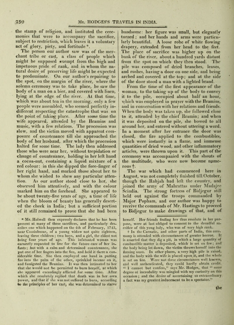 the stamp of religion, and instituted the cere- monies that were to accompany the sacrifice, subject to restriction, which leaves it a voluntary act of glory, piety, and fortitude *. The person our author saw was of the mer- chant tribe or cas.t, a class of people which might be supposed exempt from the high and impetuous pride of rank, and in whom the na- tural desire of preserving life might be expected to predominate. On our author’s repairing to the spot, on the margin of the river, where the solemn ceremony was to take place, he saw the body of a man on a bier, and covered with linen, lying at the edge of the river. At that time, which was about ten in the morning, only a few people were assembled, who seemed perfectly in- different respecting the catastrophe that was on the point of taking place. After some time the wife appeared, attended by the Bramins and music, with a few relations. The procession was slow, and the victim moved with apparent com- posure of countenance till she approached the body of her husband, after which the procession halted for some time. The lady then addressed those who were near her, without trepidation or change of countenance, holding in her left hand a cocoa-nut, containing a liquid mixture of a red colour: in this she dipped the fore-finger of her right hand, and marked those about her to whom she wished to shew any particular atten- tion. As our author stood close to her, she observed him attentively, and with the colour marked him on the forehead. She appeared to be about twenty-five years of age, a time of life when the bloom of beauty has generally desert- ed the cheek in India; but a sufficient portion of it still remained to prove that she had been * Mr. Holwell then expressly declares that he has been present at many of these sacrifices, and particularly des- cribes one which happened on the 4th of February, 1743, near Cossinbuzar, of a young widow not quite eighteen, leaving three children ; two boys, and a girl, the eldest not being four years of age. This infatuated woman was earnestly requested to live for the future care of her in- fants ; but with a calm and determined countenance, she put one of her fingers into the fire, and held it there a con- siderable time. She then employed one hand in putting fire into the palm of the other, sprinkled incense on it, and fumigated the Bramins. It was then intimated to her that she would not be permitted to burn hergelf, at which she appeared exceedingly afflicted for some time. After which she resolutely replied that death was in her own power, and that if she was not suffered to burn, according tto the principles of her cast, she was determined to starve handsome: her figure was small, but elegantly turned ; and her hands and arms were particin larly beautiful. A loose robe of white flowing drapery, extended from her head to the feet. The place of sacrifice was higher up on the bank of the river, about a hundred yards distant from the spot on which they then stood. The pile was composed of dried branches, leaves, and rushes, having a door on one side, and being arched and covered at the top; and at the side of the door stood a man with a lighted brand. From the time of the first appearance of the woman, to the taking up of the body to convey it to the pile, occupied about half an hour, which was employed in prayer with the Bramins, and in conversation with her relations and friends. When the body was taken up, she followed close to it, attended by the chief Bramin; and when it was deposited on the pile, she bowed to all around her, and entered without uttering a word. In a moment after her entrance the door was closed, the fire applied to the combustibles, which were instantly in a flame, and immense quantities of dried wood, and other inflammatory articles, were thrown upon it. This part of the ceremony was accompanied with the shouts of the multitude, who were now become nume- rous f. The war which had commenced here in August, was not completely finished till October, though the Rahjah had left the country, and joined the army of Malirattas under Madajee Scindia. The strong fortress of Bidjegur still held out against the troops commanded by Major Popham, and our author was happy to receive the commands of Mr. Hastings to proceed to Bidjegur to make drawings of that, and of herself. Her friends finding her thus resolute in her pur- pose, were at last obliged to consent to the dreadful sa- crifice of this youg lady, who was of very high rank. + In the Carnatic, and other parts of India, this cere- mony is attended with circumstances of greater horror. It is asserted that they dig a pit, in which a large quantity of combustible matter is deposited, which is set on fire; and the body being let down, the victim throws herself into the flaming mass. In other places, a very high pile is raised, and the body with the wife is placed upon it, and the whole is set on fire. Were not these circumstances well known, and well authenticated, they could hardly obtain credit. u 1 cannot but confess,” says Mr. Hodges, that u some degree of incredulity was mingled with my curiosity on this occasion ; and the desire of ascertaining so extraordinary a fact was my greatest inducement to be a spectator.” the