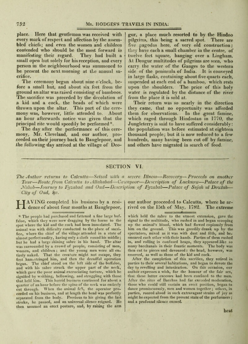 place. Here that gentleman was received with every mark of respect and affection by the assem- bled chiefs; and even the women and children contended who should be the most forward in manifesting their regard. They had built a small open hut solely for his reception,, and every person in the neighbourhood was summoned to be present the next morning at the annual sa- crifice. The ceremony began about nine o'clock, be- fore a small hut, and about six feet from the ground an altar was raised consisting of bamboos. The sacrifice was preceded the decolation of a kid and a cock, the heads of which were thrown upon the altar. This part of the cere- mony was, however, little attended to. About an hour afterwards notice was given that the principal rite would speedily be performed*. The day after the performance of this cere- mony, Mr. Cleveland, and our author, pro- ceeded on their journey back to Bauglepoor, and the following day arrived at the village of Deo- gur, a place much resorted to by the Hindoo pilgrims, this being a sacred spot. There are five pagodas here, of very old construction; they have each a small chamber in the centre, of twelve feet square, hanging over a Lingham. At Deogur multitudes of pilgrims are seen, who carry the water of the Ganges to the western side of the peninsula of India. It is conveyed in large ffasks, containing about five quarts each, suspended at each end of a bamboo, which rests upon the shoulders. The price of this holy water is regulated by the distance of the river from the place it is sold at. Their return was so nearly in the direction they came, that no opportunity was afforded them for observations. In the great famine, which raged through Hindostan in 1770, the Jungleterry is said to have suffered considerably: the population was before estimated at eighteen thousand people; but it is now reduced to a few hundreds, many having been cut off by famine, and others have migrated in search of food. SECTION VI. The Author returns to Calcutta—Seized with a severe Illness—Recovery— Proceeds on another Tour—Route from Calcutta to Allahabad—Cawnpoor—Description of Lucknow—-Palace of the JS'abob—Journey to Fyzabacl and Oud—Description of Fyzabab—Palace of Svjah id Dowlah— City of Oud, fyc. HAVING completed his business by a resi- dence of about four months at Bauglepoor, * The people had purchased and fattened a fine large buf- faloe, which they were now dragging by the horns to the spot where the kid and the cock had been immolated. The animal was with difficulty conducted to the place of sacri- fice, where the chief of the village attended in a state of almost perfect nudity, having only a cloth round his middle; but he had a large shining sabre in his hand. The altar was surrounded by a crowd of people, consisting of men, women, and children ; and the young men were all en- tirely naked. That the creature might not escape, they first ham-stringed him, and then the dreadful operation began. The chief stood on the left side of the buffaloe, and with his sabre struck the upper part of the neck, which gave the poor animal excruciating torture, which he signified by writhing, bellowing, and struggling with those that held him. This horrid business continued for about a quarter of an hour before the spine of the neck was entirely cut through. When the animal fell, the operator pro- ceeded on his business, and at length the head was perfectly separated from the body. Previous to his giving the last stroke, he paused, and an universal silence reigned. He then assumed an erect posture, and, by raising the arm our author proceeded to Calcutta, where he ar- rived on the 15th of May, 1782. The extreme which held the sabre to the utmost extension, gave the signal to the multitude, who rushed in and began scooping up the animal’s blood, which had flowed copiously from him on the ground. This was greedily drank up by the spectators, mixed as it was with dust and filth, and be- smeared each other with their hands. Parties of them rushed in, and rolling in confused heaps, they appeared like so many bacchanals in their frantic moments. The body was then cut to pieces und devoured: the head, however, was reserved, as well as those of the kid and cock. After the completion of this sacrifice, they retired in parties to their several habitations, and began to devote the day to revelling and intoxication. On this occasion, our author expresses a wish, for the honour of the fair sex, that these latter excesses had been confined to the men. After the rites of Bacchus had far exceeded moderation, those who could still sustain an erect position, began to dance promiscuously, men and women together; others, in parties, roared aloud in such extravagant strains of joy as might be expected from the present state of the performers ; and a profound silence ensued. heat