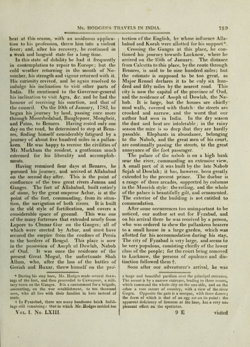 heat at this season, with an assiduous applica- tion to his profession, threw him into a violent fever; and, after his recovery, he continued in a weak and languid state for a long time. In this state of debility he had it frequently in contemplation to repair to Europe; but the cold weather returning in the month of No- vember, his strength and vigour returned with it. His curiosity revived, and he again resolved to indulge his inclination to visit other parts of India. He mentioned to the Governor-general his inclination to visit Agra, &c. and he had the honour of receiving his sanction, and that of the council. On the 10th of January, 1783, he began his journey by land, passing once more through Moorshedabad, Bauglepoor, Mongheir, and Patna, to Benares. Having rested only one day on the road, he determined to stop at Bena- res, finding himself considerably fatigued by a journey of about five hundred miles in a pallan- keen. He was happy to receive the civilities of Mr. Markham the resident, a gentleman much esteemed for his liberality and accomplish- ments. Having remained four days at Benares, he pursued his journey, and arrived at Allahabad on the second day after. This is the point of confluence of the two great rivers Jumna and Ganges. The fort of Allahabad, built entirely of stone, by the great emperor Acbar, is at the point of the fort, commanding, from its situa- tion, the navigation of both rivers. It is built in the old style of fortification, and covers a considerable space of ground. This was one of the many fortresses that extended nearly from Lapore to Chunar Gur on the Ganges; all of which were erected by Acbar, and must have secured the empire from the confines of Persia to the borders of Bengal. This place is now in the possession of Asoph ul Dow 1 ah. Nabob of Oud. It was once the residence of the present Great Mogul, the unfortunate Shah Allum, who, after the loss of the battles of Geriah and Buxar, threw himself on the pro- * During his stay here, Mr. Hodges made several draw- ings of the fort, and then proceeded to Cawnpoor, a mili- tary town on the Ganges. It is a cantonment for a brigade, amounting, on the war establishment, to ten thousand men, who all live with their families in huts instead of tents. + In Fyazebad, there are many handsome brick build- ings still remaining: that in which Mr. Hodges resided has Vol. I. No. LXIII. tection cf the English, bv whose influence Alla- habad and Korah were allotted for his support*. Crossing the Ganges at this place, he con- tinued his journey towards Lucknow, where he arrived on the 25th of January. The distance from Calcutta to this place, by the route through Benares, is said to be nine hundred miles; but the estimate is supposed to be too great, as Major Rennel declares it to be only six hun- dred and fifty miles by the nearest road. This city is now the capital of the province of Oud, and the residence of Asoph ul Dowlah, the Na- bob. It is large, but the houses are chiefly mud walls, covered with thatch: the streets are crooked and narrow, and the worst that our author had seen in India. In the dry season the dust and heat are intolerable; in the rainy season the mire is so deep that they are hardly passable. Elephants in abundance, belonging to the Nabob, and the great men of his court, are continually passing the streets, to the great annoyance of the foot passenger. The palace of the nabob is on a high bank near the river, commanding an extensive view. A small part of it was built by the late Nabob Sujah ul Dowlah; it has, however, been greatly extended by the present prince. The durbar is a range of three arcades, supported by columns in the Moorish style: the ceiling, and the whole of the palace is beautifully gilt, and ornamented. The exterior of the building is not entitled to commendation. After some occurrences too unimportant to be noticed, our author set out for Fyzabad, and on his arrival there he was received by a person, who was ordered to shew the pallankeen bearers to a small house in a large garden, which was allotted for his accommodation during his stay. The city of Fyzabad is very large, and seems to be very populous, consisting chiefly of the lower class of the people; for the court being removed to Lucknow, the persons of opulence and dis- tinction followed them f. Soon after our adventurer’s arrival, he was a largo anil beautiful pavilion over the principal entrance. The ascent is by a narrow staircase, leading to three rooms, which command the whole city on the one side, and on the other a vast extent of country, with a view of the river Gogra, Opposite the gate is a mosque, with three domes; tho form of which is that of an egg set on its point: the apparent deficiency of firmness at the base, has a very un- pleasant effect on the spectator. 9 E visited