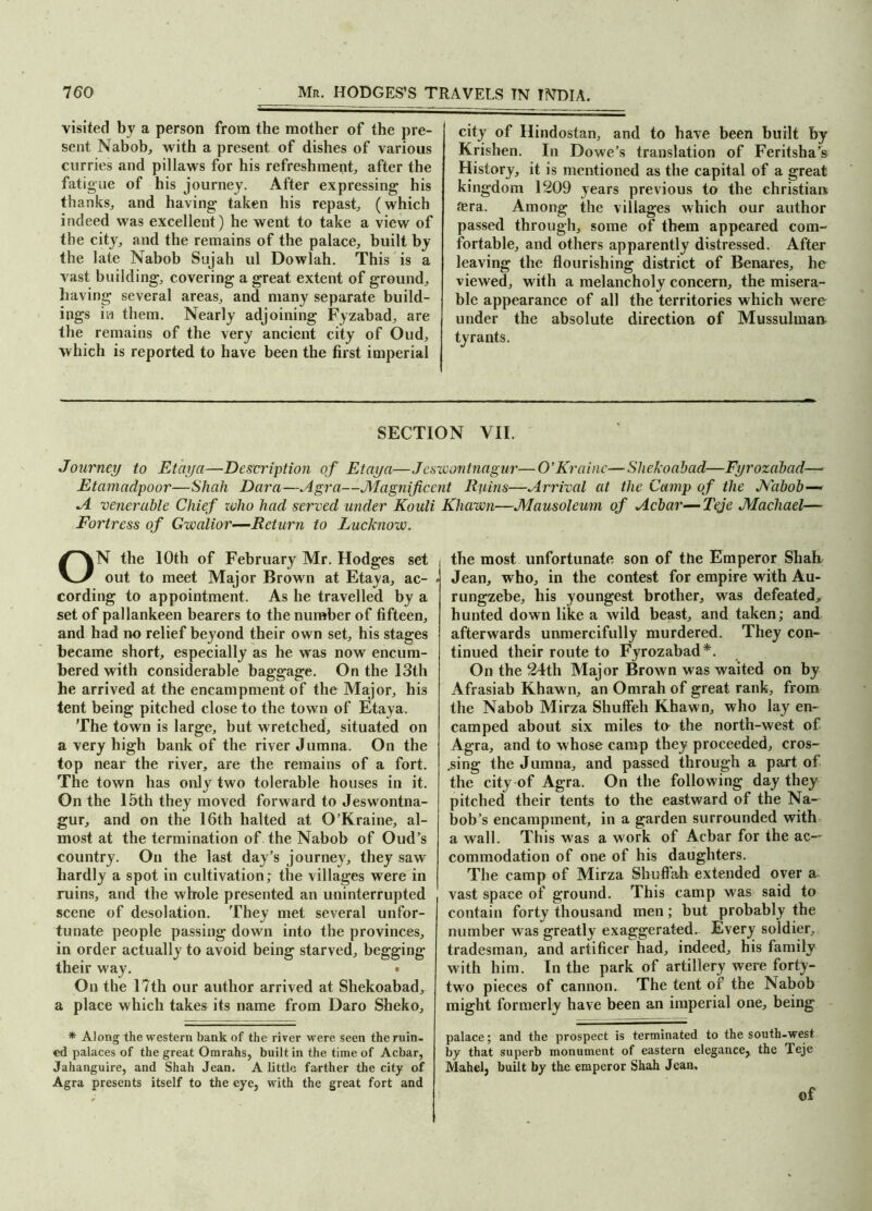 visited by a person from the mother of the pre- sent Nabob, with a present of dishes of various curries and pillaws for his refreshment, after the fatigue of his journey. After expressing his thanks, and having taken his repast, (which indeed was excellent) he went to take a view of the city, and the remains of the palace, built by the late Nabob Sujah ul Dowlah. This is a vast building, covering a great extent of ground, having several areas, and many separate build- ings in them. Nearly adjoining Fyzabad, are the remains of the very ancient city of Oud, which is reported to have been the first imperial city of Hindostan, and to have been built by Krishen. In Dowe’s translation of Feritsha’s History, it is mentioned as the capital of a great kingdom 1209 years previous to the Christian &ra. Among the villages which our author passed through, some of them appeared com- fortable, and others apparently distressed. After leaving the flourishing district of Benares, he viewed, with a melancholy concern, the misera- ble appearance of all the territories which were under the absolute direction of Mussulman tyrants. SECTION VII. Journey to Etaya—Description of Etaya—Jeswontnagur—O’Krainc—Sliekoabad—Fyrozabad— Etamndpoor—Shah Dara—Agra—Magnificent Ruins—Arrival at the Camp of the Nabob— A venerable Chief zvho had served under Kouli Khawn—Mausoleum of Acbar—Teje Macliael— Fortress of Gwalior—Return to Lucknow. ON the 10th of February Mr. Hodges set out to meet Major Brown at Etaya, ac- < cording to appointment. As he travelled by a set of pallankeen bearers to the number of fifteen, and had no relief bej;ond their own set, his stages became short, especially as he was now encum- bered with considerable baggage. On the 13th he arrived at the encampment of the Major, his tent being pitched close to the town of Etaya. The town is large, but wretched, situated on a very high bank of the river Jumna. On the top near the river, are the remains of a fort. The town has only two tolerable houses in it. On the 15th they moved forward to Jeswontna- gur, and on the 16th halted at O’Kraine, al- most at the termination of the Nabob of Oud’s country. On the last day’s journey, they saw hardly a spot in cultivation; the villages were in | ruins, and the whole presented an uninterrupted scene of desolation. They met several unfor- tunate people passing down into the provinces, in order actually to avoid being starved, begging their way. On the 17th our author arrived at Shekoabad, a place which takes its name from Daro Sheko, * Along the western bank of the river were seen the ruin, ed palaces of the great Omrahs, built in the time of Acbar, Jahanguire, and Shah Jean. A little farther the city of Agra presents itself to the eye, with the great fort and the most unfortunate son of the Emperor Shah Jean, who, in the contest for empire with Au- rungzebe, his youngest brother, was defeated, hunted down like a wild beast, and taken; and afterwards unmercifully murdered. They con- tinued their route to Fyrozabad*. On the 24th Major Brown was waited on by Afrasiab Khawn, an Omrah of great rank, from the Nabob Mirza Shuffeh Khawn, who lay en- camped about six miles to the north-west of Agra, and to whose camp they proceeded, cros- sing the Jumna, and passed through a part of the city of Agra. On the following day they pitched their tents to the eastward of the Na- bob’s encampment, in a garden surrounded with a wall. This was a work of Acbar for the ac- commodation of one of his daughters. The camp of Mirza Shuflah extended over a vast space of ground. This camp was said to contain forty thousand men; but probably the number was greatly exaggerated. Every soldier, tradesman, and artificer had, indeed, his family with him. In the park of artillery were forty- two pieces of cannon. The tent of the Nabob might formerly have been an imperial one, being palace; and the prospect is terminated to the south-west by that superb monument of eastern elegance, the Teje Mahel, built by the emperor Shah Jean, of