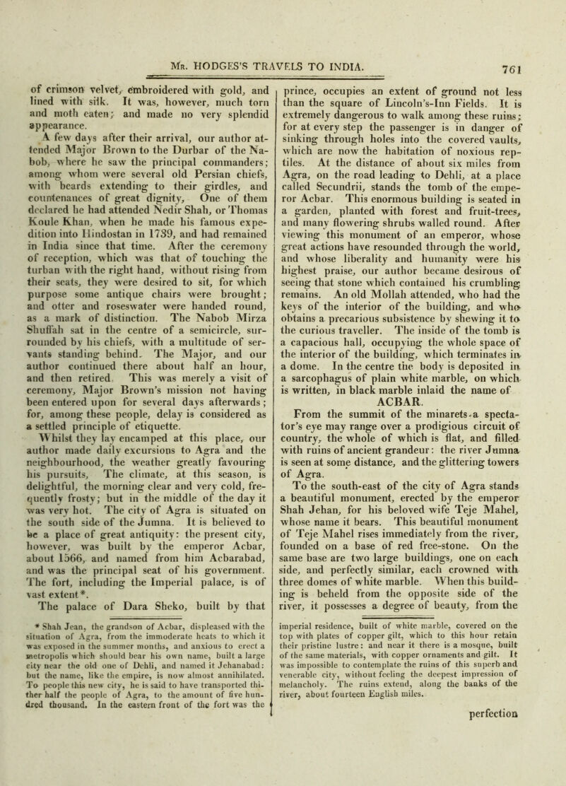 of crimson velvety embroidered with gold., and lined with silk. It was, however, much torn and moth eaten;- and made no very splendid appearance. A few days after their arrival, our author at- tended Major Brown to the Durbar of the Na- bob, where he saw the principal commanders; among whom were several old Persian chiefs, with beards extending to their girdles, and countenances of great dignity. One of them declared he had attended Nedir Shah, or Thomas Koule Khan, when he made his famous expe- dition into Hindostan in 1739, and had remained in India since that time. After the ceremony of reception, which was that of touching the turban with the right hand, without rising from their scats, they were desired to sit, for which purpose some antique chairs were brought; and otter and roseswater were handed round, as a mark of distinction. The Nabob Mirza Shuffah sat in the centre of a semicircle, sur- rounded by his chiefs, with a multitude of ser- vants standing behind. The Major, and our author continued there about half an hour, and then retired. This was merely a visit of ceremony. Major Brown’s mission not having been entered upon for several days afterwards; for, among these people, delay is considered as a settled principle of etiquette. Whilst they lay encamped at this place, our author made daily excursions to Agra and the neighbourhood, the weather greatly favouring his pursuits. The climate, at this season, is delightful, the morning clear and very cold, fre- quently frosty; but in the middle of the day it was very hot. The city of Agra is situated on the south side of the Jumna. It is believed to be a place of great antiquity: the present city, however, was built by the emperor Acbar, about 1566, and named from him Acbarabad, and was the principal seat of his government. The fort, including the Imperial palace, is of vast extent*. The palace of Dara Sheko, built by that * Shah Jean, the grandson of Acbar, displeased with the situation of Agra, from the immoderate heats to which it was exposed in the summer months, and anxious to erect a metropolis which should bear his own name, built a large city near the old one of Dehli, and named it Jehanabad: but the name, like the empire, is now almost annihilated. To people this new city, he is said to have transported thi- ther half the people of Agra, to the amount of five hun- dred thousand. In the eastern front of the fort was the ' prince, occupies an extent of ground not less than the square of Lincoln’s-Inn Fields. It is extremely dangerous to walk among these ruins; for at every step the passenger is in danger of sinking through holes into the covered vaults, which are now the habitation of noxious rep- tiles. At the distance of about six miles from Agra, on the road leading to Dehli, at a place called Secundrii, stands the tomb of the empe- ror Acbar. This enormous building is seated in a garden, planted with forest and fruit-trees, and many flowering shrubs walled round. After viewing this monument of an emperor, whose great actions have resounded through the world, and whose liberality and humanity were his highest praise, our author became desirous of seeing that stone which contained his crumbling, remains. An old Mollah attended, who had the keys of the interior of the building, and who obtains a precarious subsistence by shewing it to the curious traveller. The inside of the tomb is a capacious hall, occupying the whole space of the interior of the building, which terminates io a dome. In the centre the body is deposited in a sarcophagus of plain white marble, on which is written, in black marble inlaid the name of ACBAR. From the summit of the minarets-a specta- tor’s eye may range over a prodigious circuit of country, the whole of which is flat, and filled with ruins of ancient grandeur: the river Jumna is seen at some distance, and the glittering towers of Agra. To the south-east of the city of Agra stands a beautiful monument, erected by the emperor Shah Jehan, for his beloved wife Teje Mahel, whose name it bears. This beautiful monument of Teje Mahel rises immediately from the river, founded on a base of red free-stone. On the same base are two large buildings, one on each side, and perfectly similar, each crowned with three domes of white marble. When this build- ing is beheld from the opposite side of the river, it possesses a degree of beauty, from the imperial residence, built of white marble, covered on the top with plates of copper gilt, which to this hour retain their pristine lustre: and near it there is a mosque, built of the same materials, with copper ornaments and gilt. It was impossible to contemplate the ruins of this snperb and venerable city, w ithout feeling the deepest impression of melancholy. The ruins extend, along the banks of the river, about fourteen English miles. perfection