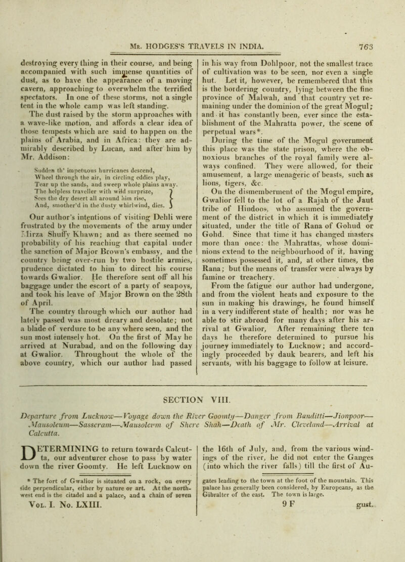 destroying every tiling in their course, and being accompanied with such immense quantities of dust, as to have the appearance of a moving cavern, approaching to overwhelm the terrified spectators. In one of these storms, not a single tent in the whole camp was left standing. The dust raised by the storm approaches with a wave-like motion, and affords a clear idea of those tempests which are said to happen on the plains of Arabia, and in Africa: they are ad- mirably described by Lucan, and after him by Mr. Addison: Sudden tli’ impetuous hurricanes descend, Wheel through the air, in circling eddies play, Tear up the sands, and sweep whole plains away. The helpless traveller with wild surprize, 1 Sees the dry desert all around him rise, > And, smother’d in the dusty whirlwind, dies. J Our author’s intentions of visiting; Dehli were frustrated by the movements of the army under T.lirza Shuffy Khawn; and as there seemed no probability of his reaching that capital under the sanction of Major Brown’s embassy, and the country being over-run by two hostile armies, prudence dictated to him to direct his course towards Gwalior. He therefore sent off* all his baggage under the escort of a party of seapoys, and took his leave of Major Brown on the 28th of April. The country through which our author had lately passed was most dreary and desolate; not a blade of verdure to be any where seen, and the sun most intensely hot. On the first of May he arrived at Nurabad, and on the following day at Gwalior. Throughout the whole of the above country, which our author had passed in his way from Dohlpoor, not the smallest trace of cultivation was to be seen, nor even a single hut. Let it, however, be remembered that this is the bordering country, lying between the fine province of Malwah, and that country yet re- maining under the dominion of the great Mogul; and it has constantly been, ever since the esta- blishment of the Mahratta power, the scene of perpetual wars*. During the time of the Mogul government this place was the state prison, where the ob- noxious branches of the royal family were al- ways confined. They were allowed, for their amusement, a large menagerie of beasts, such as lions, tigers, &c. On the dismemberment of the Mogul empires Gwalior fell to the lot of a Rajah of the Jaut tribe of Hindoos, who assumed the govern- ment of the district in which it is immediately situated, under the title of Rana of Gohud or Gohd. Since that time it has changed masters more than once: the Mahrattas, whose domi- nions extend to the neighbourhood of it, having sometimes possessed it, and, at other times, the Rana; but the means of transfer were always by famine or treachery. From the fatigue our author had undergone, and from the violent heats and exposure to the sun in making his drawings, he found himself in a very indifferent state of health; nor was he able to stir abroad for many days after his ar- rival at Gwalior, After remaining there ten days he therefore determined to pursue his journey immediately to Lucknow; and accord- ingly proceeded by dauk bearers, and left his servants, with his baggage to follow at leisure. SECTION VIII. Departure from Lucknow—Voyage down the River Goomty—Danger from Banditti—Jionpoor— .'Mausoleum—Sasscram—Mausoleum of Shere Shah—Death of J\Ir. Cleveland—Arrival at Calcutta. ETERMINING to return towards Calcut- ta, our adventurer chose to pass by water down the river Goomty. He left Lucknow on * The fort of Gwalior is situated on a rock, on every side perpendicular, either by nature or art. At the north, west end is the citadel and a palace, and a chain of seven Vol. I. No. LXIII. the 16th of July, and, from the various wind- ings of the river, he did not enter the Ganges (into which the river falls) till the first of Au- gates leading to the town at the foot of the mountain. This palace has generally been considered, by Europeans, as the Gibralter of the east. The town is large. 9 F gust.