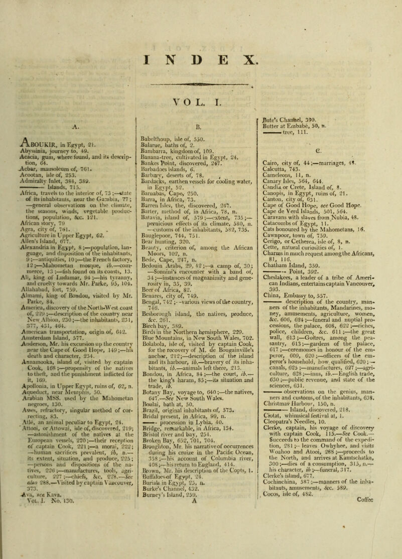 A. -A.BOUKIR, in Egypt, 21. Abyssinia, journey to, 49. Acacia, gum, where found, and its descrip- tion, 64. Acbar, mausoleum of, 701. Acootan, isle of, 253. Admiralty Inlet, 384, 389. - Islands, 715. Africa, travels to the interior of, 73 ;—state of its inhabitants, near the Gambia, 77 ; —general observations on the climate, the seasons, winds, vegetable produc- tions, population, &c. 121. African story, 79 Agra, city of, 701. Agriculture in Upper Egypt, 62. Allen’s Island, 677. Alexandria in Egypt, 8 ;—population, lan- guage, and disposition of the inhabitants, 9 ;—antiquities, 10;—the French factory, 12;—Mahometan mosque, ib.—com- merce, 13;—fish found on its coasts, 13. Ali, king of I.udamar, 94 ;—his tyranny, and cruelty towards Mr. Parke, 95, 104. Allahabad, fort, 759. Almami, king of Bondou, visited by Mr. Parke, 84. America, discovery of the North-West coast of, 229 ;—description of the country near New Albion, 230;—the inhabitants, 231, 3(7, 431, 464. American transportation, origin of, 642. Amsterdam Island, 577. Anderson, Mr. his excursion up the country near the Cape of Good Hope, 149 ;—hfs death and character, 254. Annainooka, island of, visited by captain Cook, 168 ;—propensity of the natives to theft, and the punishment inflicted for it, 169. Apollonia, in Upper Egypt, ruins of, 62r n. Aqueduct, near Memphis, 50. Arabian MSS. used by the Mahometan negroes, 130. Asses, refractory, singular method of cor- recting, 83. Atle, an animal peculiar to Egypt, 24. Attooi, orAttowai, isle of, discovered, 219; —astonishment of the natives at the European vessels, 220;—their reception of captain Cook, 221;—a morai, 222; —human sacrifices prevalent, ib, n.— its extent, situation, and produce, 225; —persons and dispositions of the na- tives, 226 ;—manufactures, tools, agri- culture, 227 ;—chiefs, &c. 228.—Sec also 288.—Visited bv captain Vancouver, 373. Ava, see Kava. Vol. I. No. 130. INDEX V O L. I. B. Babelthoup, isle of, 550. Balarue, baths of, 2. Bambarra, kingdom of, 109. Banana-tree, cultivated in Egypt, 24, Bankes Point, discovered, 247. Barbadoes islands, 6. Barbary, deserts of, 78. t Bardacks, earthen vessels for cooling water, in Egypt, 52. Barnabas, Cape, 250. Barra, in Africa, 73. Barren Isles, the, discovered, 247. Barter, method of, in Africa, 78, n. Batavia, island of, 579;—extent, 735;— pernicious effects of its climate, 580, n. —customs of the inhabitants, 582, 735. Bauglepoor, 744, 751. Bear hunting, 320. Beauty, criterion of, among the African Moors, 102, n. Bede, Cape, 247, n. Bedouin Arabs, 29, 42 ;•—a camp of, 30; —Sonnini’s encounter with a band of, 34 ;—instances of magnanimity and gene- rosity in, 35, 39. Beer of Africa, 82. Benares, city of, 749. Bengal, 742 ;--various views of the country, 746. Besborough island, the natives, produce, Sec. 261. Birch bay, 389. Birds in the Northern hemisphere, 229. Blue Mountains, in New South Wales, 702. Bolabola, isle of, visited by captain Cook, for the recovery of M. de Bougainville’s anchor, 212;—description of the island and its harbour, ib.—bravery of its inha- bitants, ib.—animals left there, 213. Bondou, in Africa, 84 ;—the court, ib.— the king’s haram, 85;—its situation and trade, ib. Botany Bay, voyage to, 640;—the natives, 647.—See New South Wales. Boulai, bath at, 50. Brazil, original inhabitants of, 573. Bridal present, in Africa, 99, n. — ... procession in Lybia, 40. Bridge, remarkable, in Africa, 134. Bristol river and bay, 254. Broken Bay, 652, 701, 704. Broughton, Mr. his narrativeof occurrences during his cruize in the Pacific Ocean, 358;—his account of Columbia river, 408;—hisreturn to England, 414. Brown, Mr, his description of the Copts, 1. Buffaloes-of Egypt, 24. Burials in Egypt, 25, n. Burke’s Channel, 432. Burney’s Island, 259. Bute’s Channel, 390. Butter at Embabe, 50, n. ■■ . tree. 111. G. Cairo, etty of, 44marriages, 48. Calcutta, 743. Cameleons, 11, n. Canary Isles, 564, 644. Candia or Crete, Island of, 8. Canopis, in Egypt, ruins of, 21. Canton, city of, 631. Cape of Good Hope, see Good Hope. Cape de Yerd Islands, 501, 564. Caravans with slaves from Nubia, 48. Catacombs of Egypt, 11. Cats honoured by the Mahometans, 16. Cawnpoor, town of, 759. Cerigo, or Cetherea, isle of, 8, n. Cette, natural curiosities of, 1. Charms in much request among the Africans, 81, 116. Chatham Island, 359. Point, 392. Cheslakees, a leader of a tribe of Ameri- can Indians, entertains captain Vancouver, 393. China, Embassy to, 557. ■ description of the country, man- ners of the inhabitants, Mandarines, mo- ney, amusements, agriculture, women, &c. 606, 624 ;—funeral and nuptial pro- cessions, the palace, 608, 622 ;—riches, police, children, &c. 611;—the great wall, 613;—Goitres, among the pea- santry, 61.3;—gardens of the palace, 617 ;—ceremonies in honour of the em- peror, 609, 620 ;—officers of the em- peror’s household, how qualified, 620 ;— canals, 625 ;—manufactures, 627 ;—agri- culture, 628 ;—inns, ib.—English trade, 630 ;—public revenue, and state of the sciences, 631. - observations on the genius, man- ners and customs, of the inhabitants, 638. Christmas-Harbour, 150, n. ——-— Island, discovered, 218. Ciolat, whimsical festival at, 1. Cleopatra’s Needles, 10. Clerke, captain, his voyage of discovery with captain Cook, 115.—See Cook.— Succeeds to the command of the expedi- tion, 281;— leaves Owhyhee, and visits Woahoo and Atooi, 288 ;—proceeds to the North, and arrives at Kamtschalka, 300;—dies of a consumption, 315, n.—> iris character, ib ;—funeral, 317. Clerke’s island, 677. Cochinchina, 587 ;—manners of the inha- bitants, amusements, &c. 589. . Cocos, isle of, 482. Coffee