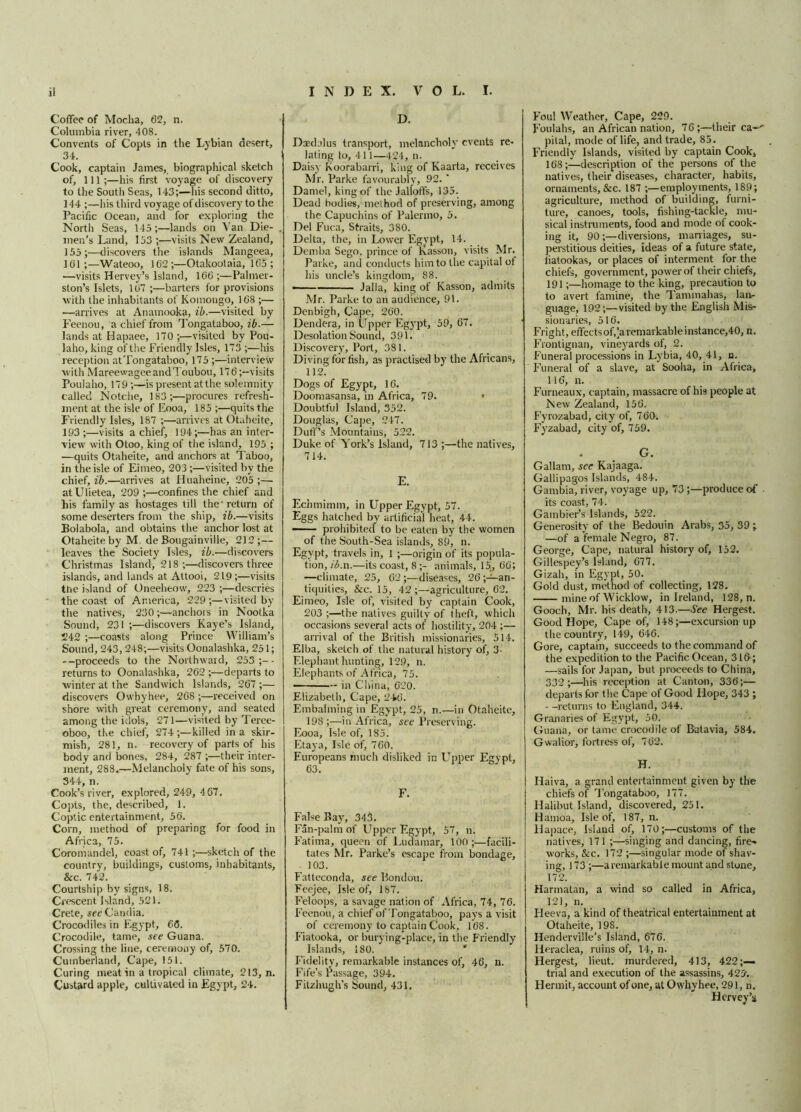 i! INDEX. VOL. I. Coffee of Mocha, 62, n. Columbia river, 408. Convents of Copts in the Lybian desert, 34. Cook, captain James, biographical sketch of, 111;—his first voyage of discovery to the South Seas, 143;—his second ditto, 144 ;—his third voyage of discovery to the Pacific Ocean, and for exploring the North Seas, 145;—lands on Van Die- men’s Land, 153 ;—visits New Zealand, 155 ;—discovers the islands Mangeea, 101;—Wateoo, 102;—Otakootaia, 105; —visits Hervey’s Island, 100 ;—Palmer- ston’s Islets, 107 ;—barters for provisions with the inhabitants of Komongo, 108 ;— •—arrives at Anamooka, ib.—visited by Feenou, a chief from Tongataboo, ib.— lands at Hapaee, 170 ;—visited by Pou- laho, king of the Friendly Isles, 173 ;—his reception at Tongataboo, 175 ;—interview with MareewageeandToubou, 170;—visits Poulaho, 179 ;—is present atthe solemnity called Notche, 183;—procures refresh- ment at the isle of Eooa, 185 ;—quits the Friendly Isles, 187 ;—arrives at Otaheite, 193 ;—visits a chief, 194;—has an inter- view with Otoo, king of the island, 195 ; —quits Otaheite, and anchors at Taboo, in the isle of Eirneo, 203 ;—visited by the chief, ib.—arrives at Huaheine, 205 ;— atUlietea, 209 ;—confines the chief and his family as hostages till the' return of some deserters from the ship, ib.—visits Bolabola, and obtains the anchor lost at Otaheite by M de Bougainville, 212;— leaves the Society Isles, ib.—discovers Christmas Island, 218;—discovers three islands, and lands at Attooi, 219;—visits the island of Oneeheow, 223 ;—descries the coast of America, 229 ;—visited by the natives, 230anchois in Nootka Sound, 231 ;—discovers Kaye’s Island, 242 ;—coasts along Prince William’s Sound, 243, 248;—visits Oonalashka, 251; --proceeds to the Northward, 253;-- returns to Oonalashka, 202 ;—departs to winter at the Sandwich Islands, 207 ;— discovers Owhyhee, 208 ;—received on shore with great ceremony, and seated among the idols, 271—visited by Teree- oboo, the chief, 274;—killed in a skir- mish, 281, n. recovery of parts of his body and bones, 284, 287 ;—their inter- ment, 288.—Melancholy fate of his sons, 344, n. Cook’s river, explored, 249, 407. Copts, the, described, 1. Coptic entertainment, 50. Corn, method of preparing for food in Africa, 75. Coromandel, coast of, 741;—sketch of the country, buildings, customs, inhabitants, Sec. 742. Courtship by signs, 18. Crescent Island, 521. Crete, see Candia. Crocodiles in Egypt, 06. Crocodile, tame, see Guana. Crossing the line, ceremony of, 570. Cumberland, Cape, 151. Curing meat in a tropical climate, 213, n. Custard apple, cultivated in Egypt, 24. D. Daedalus transport, melancholy events re- lating to, 411—424, n. Daisy Koorabarri, king of Kaarta, receives Mr. Parke favourably, 92. ' Daniel, king of the Jalloffs, 135. Dead bodies, method of preserving, among the Capuchins of Palermo, 5. Del Fuca, Straits, 380. Delta, the, in Lower Egypt, 14. Demba Sego, prince of Kasson, visits Mr. Parke, and conducts him to the capital ot his uncle’s kingdom, 88. Jalla^ king of Kasson, admits Mr. Parke to an audience, 91. Denbigh, Cape, 260. Dendera, in Upper Egypt, 59, 67. Desolation Sound, 391. Discovery, Port, 381. Diving for fish, as practised by the Africans, 112. Dogs of Egypt, 16. Doomasansa, in Africa, 79. Doubtful Island, 352. Douglas, Cape, 247. Duff’s Mountains, 522. Duke of York’s Island, 713 ;—the natives, 714. E. Echmimm, in Upper Egypt, 57. Eggs hatched by artificial heat, 44. — ■ prohibited to be eaten by the women of the South-Sea islands, S9, n. Egypt, travels in, 1 ;—origin of its popula- tion, ib.n.—its coast, 8 ;- animals, 15, 66; —climate, 25, 62 ;—diseases, 26 ;—an- tiquities, &c. 15, 42;—agriculture, 62. Eimeo, Isle of, visited by captain Cook, 203 ;—the natives guilty of theft, which occasions several acts of hostility, 204 ;— arrival of the British missionaries, 514. Elba, sketch of the natural history of, 3- Elephant hunting, 129, n. Elephants of Africa, 75. ———— in China, 620. Elizabeth, Cape, 246. Embalming in Egypt, 25, n.—in Otaheite, 198;—in Africa, see Preserving. Eooa, Isle of, 185. Etaya, Isle of, 760. Europeans much disliked in ETpper Egypt, 63. F. False Bay, 343. Fan-palm of Upper Egypt, 57, ». Fatima, queen of Ludamar, 100;—facili- tates Mr. Parke’s escape from bondage, 103. Fatteconda, see Bondou. Feejee, Isle of, 187. Feloops, a savage nation of Africa, 74, 76. Feenou, a chief of Tongataboo, pays a visit of ceremony to captain Cook, 168. Fiatooka, or burying-place, in the Friendly Islands, 180. Fidelity, remarkable instances of, 46, n. Fife’s Passage, 394. Fitzhugh’s Sound, 431. Foul Weather, Cape, 229. Foulahs, an African nation, 76;—their ca-^ pital, mode of life, and trade, 85. Friendly Islands, visited by captain Cook, 168;—description of the persons of the natives, their diseases, character, habits, ornaments,&c. 187 ;—employments, 189; agriculture, method of building, furni- ture, canoes, tools, fishing-tackle, mu- sical instruments, food and mode of cook- ing it, 90 ;—diversions, marriages, su- perstitious deities, ideas of a future state, fiatookas, or places of interment for the chiefs, government, power of their chiefs, 191;—homage to the king, precaution to to avert famine, the Tammahas, lan- guage, 192;—visited by the English Mis- sionaries, 516. Fright, effects of,‘a remarkable instance,40, n. Frontignan, vineyards of, 2. Funeral processions in Lybia, 40, 41, n. Funeral of a slave, at Sooha, in Africa, 116, n. Furneaux, captain, massacre of his people at New Zealand, 156. Fyrozabad, city of, 760. Fyzabad, city of, 759. . G. Gallarn, see Kajaaga. Gallipagos Islands, 484. Gambia, river, voyage up, 73 ;—produce of its coast, 74. Gambier’s Islands, 522. Generosity of the Bedouin Arabs, 35, 39 ; —of a female Negro, 87. George, Cape, natural history of, 152. Gillespey’s Island, 677. Gizah, in Egypt, 50. Gold dust, method of collecting, 128. mine of Wicklow, in Ireland, 128, n. Gooch, Mr. his death, 413.—See Hergest. Good Hope, Cape of, 148;—excursion up the country, 149, 646. Gore, captain, succeeds to the command of the expedition to the Pacific Ocean, 316; —sails for Japan, but proceeds to China, 332;—his reception at Canton, 336;— departs for the Cape of Good Hope, 343 ; - -returns to England, 344. Granaries of Egypt, 50. Guana, or tame crocodile of Batavia, 584. Gwalior, fortress of, 762. H. Haiva, a grand entertainment given by the chiefs of Tongataboo, 177. Halibut Island, discovered, 251. Hamoa, Isle of, 187, n. Hapaee, Island of, 170;—customs of the natives, 171 ;—singing and dancing, fire- works, Sec. 172 ;—singular mode of shav- ing, 173 ;—a remarkable mount and stone, 172. Harmatan, a wind so called in Africa, 121, n. Fleeva, a kind of theatrical entertainment at Otaheite, 19S. Henderville’s Island, 676. Ileraclea, ruins of, 14, n. Hergest, lieut. murdered, 413, 422;— trial and execution of the assassins, 425'. Hermit, account of one, at Owhyhee, 291, n. Hervey’s