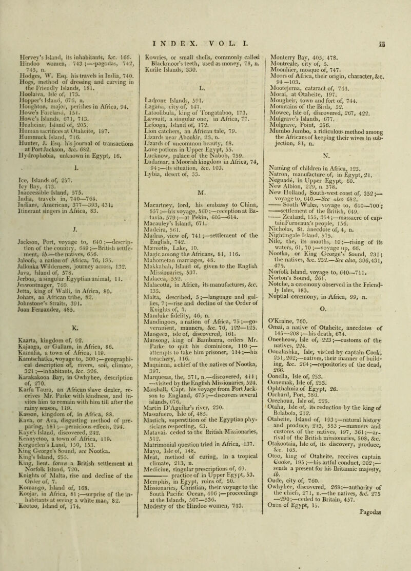 Ilervey’s Island, its inhabitants, &c. 166. Hindoo women, 743 ;—pagodas, 742, 745, n. Hodges, W. Esq. his travels in India, 740. Hogs, method of dressing and carving in the Friendly Islands, 181. Hoolaiva, Isle of, 173. Hopper’s Island, 676, n. Houghton, major, perishes in Africa, 94. Howe’s Foreland, 151. Howe’s Islands, 671, 713. Huaheine, Island of, 205. Human sacrifices at Otaheite, 197. Huinmuck Island, 716. Hunter, J. Esq. his journal of transactions at Port Jackson, &c. 6S2. Hydrophobia, unknown in Egypt, 16. 1. Ice, Islands of, 257. Icy Bay, 473. Inaccessible Island, 575. India, travels in, 740—764. Indians, American, 377—393, 431; Itinerant singers in Africa, 83. J. Jackson, Port, voyage to, 640 ;—descrip- tion of the country, 649 ;—British settle- ment, ib.—the natives, 656. Jaloofs, a nation of Africa, 76, 135. Jallonka Wilderness, journey across, 132. Java, Island of, 578. Jerboa, a singular Egyptian animal, 11. Jeswontnager, 760. Jetta, king of Walli, in Africa, 80. Johars, an African tribe, 92. Johnstone’s Straits, 391. Juan Fernandez, 485. K. Kaarta, kingdom of, 92. Kajaaga, or Gallam, in Africa, 86. Kamalia, a town of Africa, 119. Kamtschatka, voyage to, 300;—geographi- cal description of, rivers, soil, climate, 321 ;—inhabitants, &c. 326. Karakakooa Bay, in Owhyhee, description of, 270. Karfu Taura, an African slave dealer, re- ceives Mr. Parke with kindness, and in- vites him to remain with him till after the rainy season, 119. Kasson, kingdom of, in Africa, 88. Kava, or Ava, disgusting method of pre- paring, 181 ;—pernicious effects, 294. Kaye’s Island, discovered, 242. Kennyetoo, a town of Africa, 119. Kerguelen’s Land, 150, 153. King George’s Sound, see Nootka. King’s Island, 255. King, lieut. forms a British settlement at Norfolk Island, 720. Knights of Malta, rise and decline of the Order of, 7. Komango, Island of, 168. Koojar, in Africa, 81;—surprise of the in- habitants at seeing a white man, 82. Kootoo, Island of, 174. Kowries, or small shells, commonly called Blackmoor’s teeth, used as money, 78, n. Kurile Islands, 330. L. Ladrone Islands, 591. Lngana, city of, 147. Latoolibula, king of Tongataboo, 173. Lawsuit, a singular one, in Africa, 77, Lefooga, Island of, 172. Lion catchers, an African tale, 79. Lizards near Aboukir, 23, n. Lizards of uncommon beauty, 68. Love potions in Upper Egypt, 55. Lucknow, palace of the Nabob, 759. Ludamar, a Moorish kingdom in Africa, 74, 94;—its situation, &c. 103. Lybia, desert of, 33. M. Macartney7, lord, his embassy to China, 557 ;—his voyage, 560;—reception at Ba- tavia, 579;—at Pekin, 605—614. Macauley’s Island, 671. Madeira, 561. Madras, view of, 741 ;—settlement of the English, 742. Mrereotis, Lake, 10. Magic among the Africans, 81, 116. Mahometan marriages, 48. Makkahah, Island of, given to the English Missionaries, 537. Malacca, 552. Malacotta, in Africa, its manufactures, &c. 135. Malta, described, 5;—language and gal- lies, 7 ;—rise and decline of the Order of Knights of, 7. Mamluke fidelity, 46, n. Mandingoes, a nation of Africa, 75;—go- vernment, manners, &c. 76, 122—125. Mangeea, isle of, discovered, 161. Mansong, king of Bambarra, orders Mr. Parke to quit his dominions, 110 ;— attempts to take him prisoner, 114 ;—his treachery, 116. Maquinna, a chief of the natives of Nootka, 397. Marquesas, the, 371,n.—discovered, 411; —visited by the English Missionaries, 524. Marshall, Capt. his voyage from Port Jack- son to England, 675 discovers several islands, 676. Martin D’Aguilar's river, 230. Massafuero, Isle of, 485. Mastich, superstition of the Egyptian phy- sicians respecting, 63. Matavai, ceded to the British Missionaries, 512. Matrimonial question tried in Africa, 137. Mayo, Isle of, 148. Meat, method of curing, in a tropical climate, 213, n. Medicine, singular prescriptions of, 69. practice of in Upper Egypt, 53. Memphis, in Egypt, ruins of, 50. Missionaries, Christian, their voyage to the South Pacific Ocean, 496 ;—proceedings at the Islands, 507—536. Modesty of the Hindoo women, 743. Monterry Bay, 405, 478. Montreale, city of, 5. Moonhier, mosque of, 747. Moors of Africa, their origin, character, &c. 94—103. Mootejerna, cataract of, 744. Morai, at Otaheite, 197. Mougheir, town and fort of, 744. Mountains of the Birds, 52. Mowee, Isle of, discovered, 267, 422. Mulgrave’s Islands, 677. Mulgrave, Point, 256. Mumbo Jumbo, a ridiculous method among the Africans of keeping their wives in sub- jection, 81, n. N. Naming of children in Africa, 123. Natron, manufacture of, in Egypt, 21, Neguade, in Upper Egypt, 60. New Albion, 229, n. 373. New Holland, South-west coast of, 352 ;— voyage to, 640.—See also 682. South Wales, voyage to, 640—700 ; settlement of the British, 649. Zealand, 155, 354;—massacre of cap- tainFurneaux’s people, 156. Nicholas, St. anecdote of, 4, n. Nightingale Island, 575. Nile, the, its mouths, 10;—rising of its waters, 61, 70 ;—voyage up, 66. Nootka, or King George’s Sound, 231; the natives, &c. 232.—See also, 396,431, 47 5. Norfolk Island, voyage to, 640—711. Norton’s Sound, 261. Notche, a ceremony observed in the Friend- ly Isles, 183. Nuptial ceremony, in Africa, 99, n. O. O’Kraine, 760. Omai, a native of Otaheite, anecdotes of 145—208 ;—his death, 674. Oneeheow, Isle of,. 223;—customs of the natives, 224. Oonalashka, Isle, visited by captain Cook, 251,262;—natives, their manner of build- ing, &c. 264;—repositories of the dead, 266. Oonella, Isle of, 253. Oonemak, Isle of, 253. Ophthalmia of Egypt, 26. Orchard, Port, 380. Oreehoua, Isle of, 225. Otaha, Isle of, its reduction by the king of Bolabola, 212. Otaheite, Island of, 193 ;—natural history and produce, 213, 553;—manners and customs of the natives, 197, 361;—ar- rival of the British missionaries, 508, &c. Otakootaia, Isle of, its discovery, produce, &c. 165. Otoo, king of Otaheite, receives captain Cooke, J95 ;—his artful conduct, 202;— sends a present for his Britannic majesty, ib. Oude, city of, 760. Owhyhee, discovered, 268;—authority of the chiefs, 271, n.—the natives, &c. 275 —290;—ceded to Britain, 457. Oxen of Egypt, 15. Pagodas