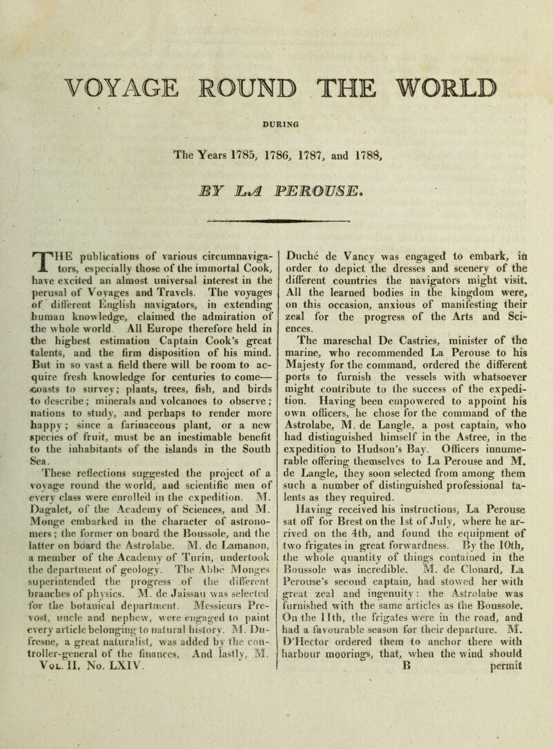 VOYAGE ROUND THE WORLD DURING The Years 1785, 1786, 1787, and 1788, BY JLiA PEROUSE. THE publications of various circumnaviga- tors, especially those of the immortal Cook, have excited an almost universal interest in the perusal of Voyages and Travels. The voyages of different English navigators, in extending human knowledge, claimed the admiration of the whole world All Europe therefore held in the highest estimation Captain Cook’s great talents, and the firm disposition of his mind. But in so vast a field there will be room to ac- quire fresh knowledge for centuries to come— <ioasts to survey; plants, trees, fish, and birds to describe ; minerals and volcanoes to observe ; nations to study, and perhaps to render more happy; since a farinaceous plant, or a new species of fruit, must be an inestimable benefit to the inhabitants of the islands in the South Sea. These reflections suggested the project of a voyage round the world, and scientific men of every class were enrolled in the expedition. M. Dagalet, of the Academy of Sciences, and M. Monge embarked in the character of astrono- mers ; the former on board the Boussole, and the latter on board the Astrolabe. M. de Lamanon, a member of the Academy of Turin, undertook the department, of geology. The Abbe Monges superintended the progress of the different branches of physics. M. de Jaissau was selected for the botanical department. Messieurs Pre- vost, uncle and nepbew, were engaged to paint every article belonging to natural history. M. I)u- l’resne, a great naturalist, was added by the con- troller-general of the finances. And lastly, M. Vol. II. No. LXIV. Duche de Vancy was engaged to embark, in order to depict the dresses and scenery of the different countries the navigators might visit. All the learned bodies in the kingdom were, on this occasion, anxious of manifesting their zeal for the progress of the Arts and Sci- ences. The mareschal De Castries, minister of the marine, who recommended La Perouse to his Majesty for the command, ordered the different ports to furnish the vessels with whatsoever might contribute to the success of the expedi- tion. Having been empowered to appoint his own officers, he chose for the command of the Astrolabe, M. de Langle, a post captain, who had distinguished himself in the Astree, in the expedition to Hudson’s Bay. Officers innume- rable offering themselves to La Perouse and M. de Langle, they soon selected from among them such a number of distinguished professional ta- lents as they required. Having received his instructions. La Perouse sat off for Brest on the 1st of July, where he ar- rived on the 4th, and found the equipment of two frigates in great forwardness. By the 10th, the whole quantity of things contained in the Boussole was incredible. M. de Clonard, La Perouse’s second captain, had stowed her with great zeal and ingenuity: the Astrolabe was furnished with the same articles as the Boussole. On the 11th, the frigates were in the road, and had a favourable season for their departure. M. D’Hector ordered them to anchor there with harbour moorings, that, when the wind should B permit