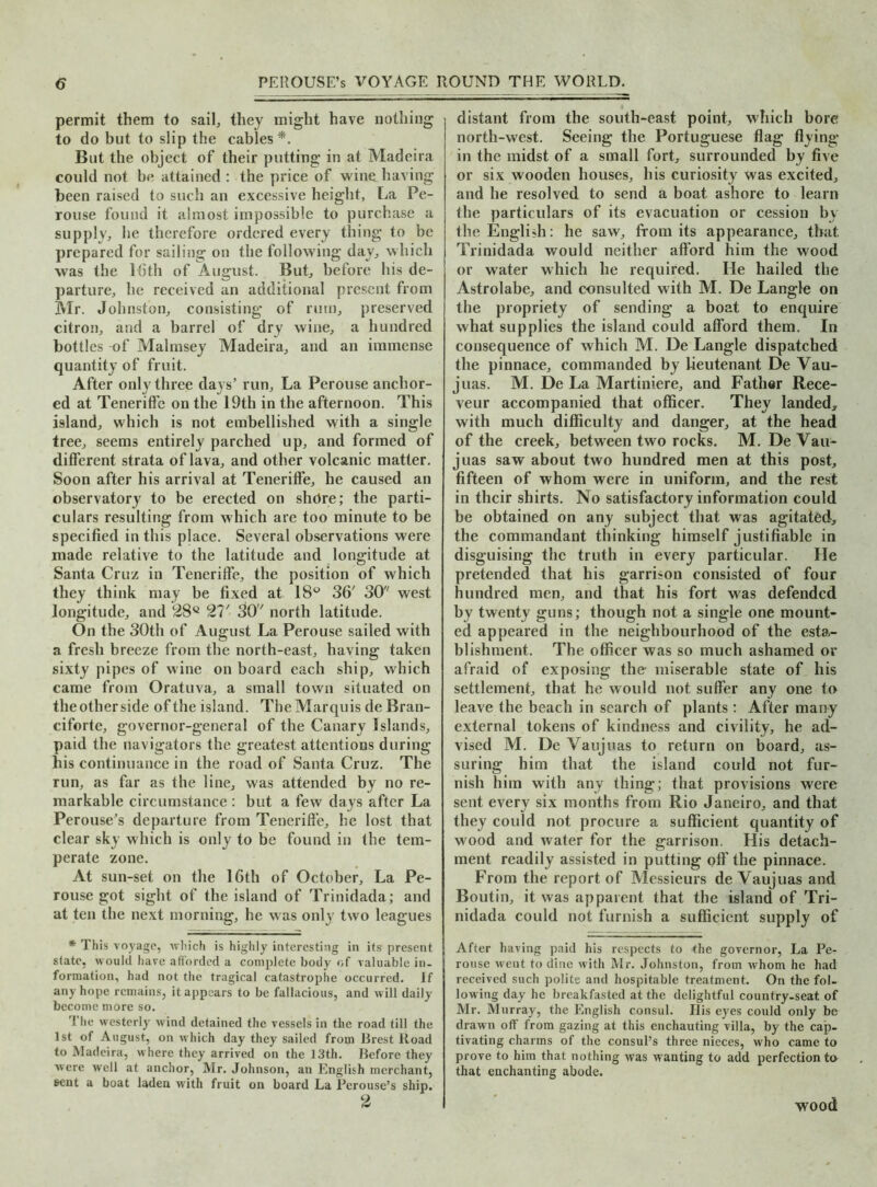 permit them to sail, they might have nothing to do but to slip the cables*'. But the object of their putting in at Madeira could not be attained : the price of wine having been raised to such an excessive height, La Pe- rouse found it almost impossible to purchase a supply, be therefore ordered every thing to be prepared for sailing on the following day, which was the l<5th of August. But, before his de- parture, be received an additional present from Mr. Johnston, consisting of rum, preserved citron, and a barrel of dry wine, a hundred bottles -of Malmsey Madeira, and an immense quantity of fruit. After only three days’ run. La Perouse anchor- ed at Teneriffe on the 19th in the afternoon. This island, which is not embellished with a single tree, seems entirely parched up, and formed of different strata of lava, and other volcanic matter. Soon after his arrival at Teneriffe, he caused an observatory to be erected on shore; the parti- culars resulting from which are too minute to be specified in this place. Several observations were made relative to the latitude and longitude at Santa Cruz in Teneriffe, the position of which they think may be fixed at 18° 36’ 30 west longitude, and 28Q 21' 30' north latitude. On the 30th of August La Perouse sailed with a fresh breeze from the north-east, having taken sixty pipes of wine on board each ship, which came from Oratuva, a small town situated on the other side of the island. The Marquis de Bran- ciforte, governor-general of the Canary Islands, paid the navigators the greatest attentions during his continuance in the road of Santa Cruz. The run, as far as the line, was attended by no re- markable circumstance : but a few days after La Perouse’s departure from Teneriffe, he lost that clear sky which is only to be found in the tem- perate zone. At sun-set on the 16th of October, La Pe- rouse got sight of the island of Trinidada; and at ten the next morning, he was only two leagues * This voyage, which is highly interesting in its present state, would have afforded a complete body of valuable in- formation, had not the tragical catastrophe occurred. If any hope remains, it appears to be fallacious, and will daily become more so. The westerly wind detained the vessels in the road till the 1st of August, on which day they sailed from Brest Road to Madeira, where they arrived on the 13th. Before they were well at anchor, Mr. Johnson, an English merchant, sent a boat laden with fruit on board La Perouse’s ship. 2 i distant from the south-east point, which bore I north-west. Seeing the Portuguese flag flying- in the midst of a small fort, surrounded by five or six wooden houses, his curiosity was excited, and he resolved to send a boat ashore to learn the particulars of its evacuation or cession by the English: he saw, from its appearance, that. Trinidada would neither afford him the wood or water which he required. He hailed the Astrolabe, and consulted with M. De Langle on the propriety of sending a boat to enquire what supplies the island could afford them. In consequence of which M. De Langle dispatched the pinnace, commanded by lieutenant De Vau- juas. M. De La Martiniere, and Father Rece- veur accompanied that officer. They landed, with much difficulty and danger, at the head of the creek, between two rocks. M. De Vau- juas saw about two hundred men at this post, fifteen of whom were in uniform, and the rest in their shirts. No satisfactory information could be obtained on any subject that was agitated, the commandant thinking himself justifiable in disguising the truth in every particular. He pretended that his garrison consisted of four hundred men, and that his fort was defended by twenty guns; though not a single one mount- ed appeared in the neighbourhood of the esta- blishment. The officer was so much ashamed or afraid of exposing the- miserable state of his settlement, that he would not suffer any one to leave the beach in search of plants: After many external tokens of kindness and civility, he ad- vised M. De Vaujuas to return on board, as- suring him that the island could not fur- nish him with any thing; that provisions were sent every six months from Rio Janeiro, and that they could not procure a sufficient quantity of wood and water for the garrison. His detach- ment readily assisted in putting off the pinnace. From the report of Messieurs de Vaujuas and Boutin, it was apparent that the island of Tri- nidada could not furnish a sufficient supply of After having paid his respects to the governor, La Pe- rouse went to dine with Mr. Johnston, from whom he had received such polite and hospitable treatment. On the fol- lowing day he breakfasted at the delightful country-seat of Mr. Murray, the English consul. His eyes could only be drawn off from gazing at this enchauting villa, by the cap- tivating charms of the consul’s three nieces, who came to prove to him that nothing was wanting to add perfection to that enchanting abode. wood