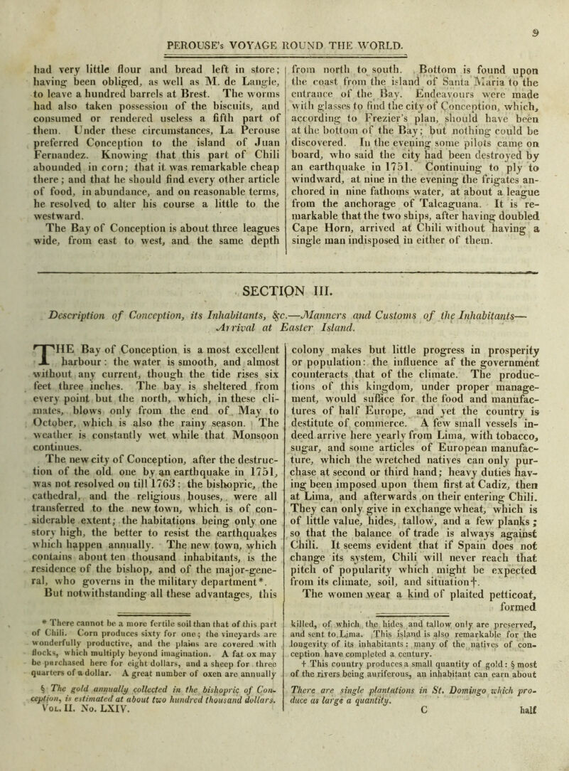 had very little flour and bread left in store; having been obliged, as well as M. de Langle, to leave a hundred barrels at Brest. The worms had also taken possession of the biscuits, and consumed or rendered useless a fifth part of them. Under these circumstances. La Perouse preferred Conception to the island of Juan Fernandez. Knowing that this part of Chili abounded in corn; that it was remarkable cheap there; and that he should find every other article of food, in abundance, and on reasonable terms, he resolved to alter his course a little to the westward. The Bay of Conception is about three leagues wide, from east to west, and the same depth from north to south. Bottom is found upon the coast from the island of Santa Maria to the entrance of the Bay. Endeavours were made with glasses to find the city of Conception, which, according to Frezier’s plan, should have been at the bottom of the Bay; but nothing could be discovered. In the evening some pilots came on board, who said the city had been destroyed by an earthquake in 1751. Continuing to ply to windward, at nine in the evening the frigates an- chored in nine fathoms water, at about a league from the anchorage of Talcaguana. It is re- markable that the two ships, after having doubled Cape Horn, arrived at Chili without having a single man indisposed in either of them. SECTIQN III. Description of Conception, its Inhabitants, Sgc.—Manners and Customs of the Inhabitants— Arrival at Easter Island. THE Bay of Conception is a most excellent harbour : the water is smooth, and almost without any current, though the tide rises six feet three inches. The bay is sheltered from every point but the north, which, in these cli- mates, blows only from the end of May to October, which is also the rainy season. The weather is constantly wet while that Monsoon continues. The new city of Conception, after the destruc- tion of the old one by an earthquake in 1751, was not resolved on till 1763: the bishopric, the cathedral, and the religious houses, were all transferred to the new tow n, which is of con- siderable extent; the habitations being only one story high, the better to resist the earthquakes which happen annually. The new town, which contains about ten thousand inhabitants, is the residence of the bishop, and of the major-gene- ral, who governs in the military department*. But notwithstanding all these advantages, this * There cannot be a more fertile soil than that of this part of Chili. Corn produces sixty for one; the vineyards are wonderfully productive, and the plains are covered with llocks, which multiply beyond imagination. A fat ox may be purchased here for eight dollars, and a sheep for three quarters of a dollar. A great number of oxen are annually ^ The gold annually collected in the bishopric of Con- ception, is estimated at about two hundred thousand dollars. Vox.. II. No. LXIV. colony makes but little progress in prosperity or population: the influence af the government counteracts that of the climate. The produc- tions of this kingdom, under proper manage- ment, would suffice for the food and manufac- tures of half Europe, and yet the country is destitute of commerce. A few small vessels in- deed arrive here yearly from Lima, with tobacco, sugar, and some articles of European manufac- ture, which the wretched natives can only pur- chase at second or third hand; heavy duties hav- ing been imposed upon them first at Cadiz, then at Lima, and afterwards on their entering Chili. They can only give in exchange wheat, which is of little value, hides, tallow, and a few planks ; so that the balance of trade is always against Chili. It seems evident that if Spain does not change its system. Chili will never reach that pitch of popularity which might be expected from its climate, soil, and situation^. The w omen wear a kind of plaited petticoat, formed killed, of which the hides and tallow only are preserved, and sent to Ljma. This island is also remarkable for the longevity of its inhabitants: many of the natives of con- ception have completed a century. + This country produces a small quantity of gold: § most of the rivers being auriferous, an inhabitant can earn about There are single plantations in St. Domingo which pro- duce as large a quantity. C half