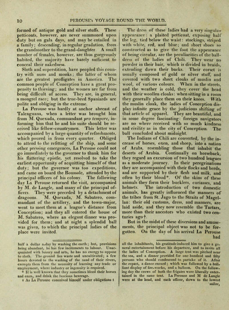 formed of antique gold and silver stuffs. These petticoats, however, are never summoned upon duty but on gala days, and may be entailed in a family; descending, in regular gradation, from- the grandmother to the grand-daughter. A small number of females, however, are thus gorgeously habited, the majority have barely sufficient to conceal their nakedness. Sloth and superstition, have peopled this coun- try with nuns and monks; the latter of whom are the greatest profligates in America. The common people of Conception have a great pro- pensity to thieving; and the women are far from being difficult of access. They are, in general, a mongrel race; but the true-bred Spaniards are polite and obliging in the extreme. La Perouse was hardly at anchor abreast of Talcaguana, when a letter was brought him from M. Quexada, commandant pro tempore, in- forming him that he and his suite should be re- ceived like fellow-countrymen. This letter was accompanied by a large quantity of refreshments, which poured in from every quarter. Obliged to attend to the refitting of the ship, and some other pressing emergences. La Perouse could not go immediately to the governor to thank him for his flattering epistle, yet resolved to take the earliest opportunity of acquitting himself of that duty; but the governor was too expeditious, and came on board the Boussole, attended by the principal officers of his colony. The following day La Perouse returned the visit, accompanied by M. de Langle, and many of the principal of- ficers. They were preceded by a detachment of dragoons. M. Quexada, M. Sabatero, com- mandant of the artillery, and the town-major, went to meet them at a league’s distance from Conception; and they all entered the house of M. Sabatero, where an elegant dinner was pro- vided for them; and at night a splendid ball was given, to which the principal ladies of the place were invited. half a dollar a-day by washing the earth; hut, provisions being abundant, he has few incitements to labour. Unac- quainted with luxury and arts, he has no energy to oppose to sloth. The ground lies waste and uncultivated; a few hours devoted to the washing of the sand of their rivers, exempts them from the necessity of learning any trade or employment, where industry or ingenuity is required. * It is well known that they sometimes bleed their horses and oxen, and drink the luscious beverage. + As La Perouse conceived himself under obligations t The dress of these ladies had a very singular appearance: a plaited petticoat, exposing half the leg, tied below the waist: stockings, striped with white, red, and blue; and short shoes so constructed as to give the foot the appearance of being circular, are the peculiarities of the ball- dress of the ladies of Chili. They wear no powder in their hair, which is divided in braids, extending down their backs. Their corset is usually composed of gold or silver stuff, and covered with two short cloaks of muslin and wool, of various colours. When in the streets, and the weather is cold, they cover the head with their woollen cloaks: when sitting in a room they generally place them on their knees. With the muslin cloak, the ladies of Conception dis- play infinite grace by the judicious shifting of that article of apparel. They are beautiful, and in some degree fascinating: foreign navigators are no where received with so much kindness and civility as in the city of Conception. The ball concluded about midnight. The Indians of Chili are converted, by the in- crease of horses, oxen, and sheep, into a nation of Arabs, resembling those that inhabit the deserts of Arabia. Continually on horseback, they regard an excursion of two hundred leagues as a moderate journey. In their peregrinations they are accompanied with their flocks and herds, and are supported by their flesh and milk, and often by their blood*. Of the skins of these animals they form their bucklers, curiasses, and helmets. The introduction of two domestic animals, has greatly influenced the manners of the tribes from St. Jago to the Straits of Magel- lan : their old customs, dress, and manners, are laid aside, and they now resemble the Tartars, more than their ancestors who existed two cen- turies agoj*. But in the midst of these diversions and amuse- ments, the principal object was not to be for- gotten. On the day of his arrival La Perouse had all the inhabitants, his gratitude induced him to give a ge- neral entertainment before his departure, and to invite all the ladies of Conception. A large tent was pitched near the sea, and a dinner provided for one hundred and fifty persons who should condescend to partake of it. After the repast, a dance ensued ; whieti was followed by a bril- liant display of fire-works, and a balloon. On the follow- ing day the crews of both the frigates were liberally enter- tained in the same tent. La Perouse and M de Langle were at the head, and each officer, down to the lowest sailor,
