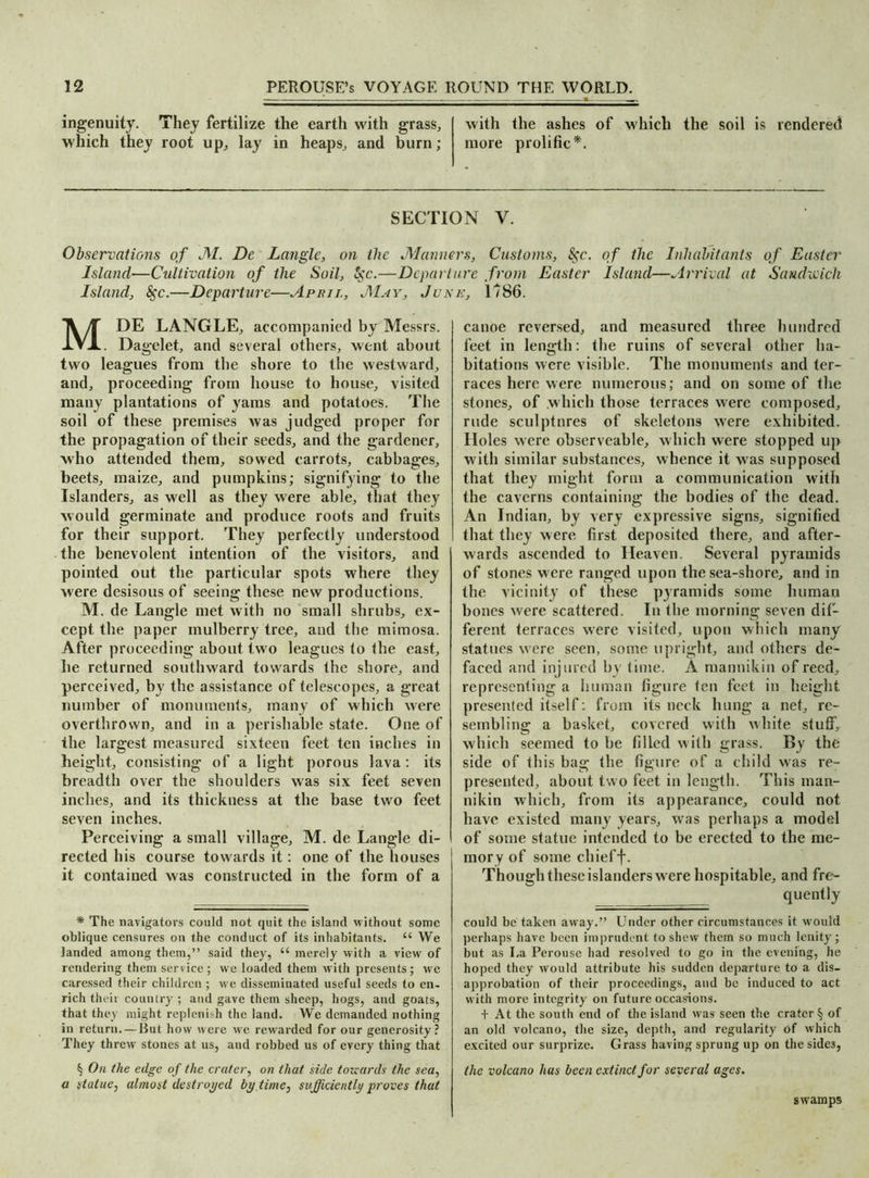 ingenuity. They fertilize the earth with grass, with the ashes of which the soil is rendered which they root up, lay in heaps, and burn; more prolific*. SECTION V. Observations of JVL. De Langle, on the .Manners, Customs, 8$c. of the Inhabitants of Easter Island—Cultivation of the Soil, 5cc.—Departure from Easter Island—Arrival at Sandwich Island, 8$c.—Departure—April, J\1ay, June, 1786. MDE LANGLE, accompanied by Messrs. . Dagelet, and several others, went about two leagues from the shore to the westward, and, proceeding from house to house, visited many plantations of yams and potatoes. The soil of these premises was judged proper for the propagation of their seeds, and the gardener, who attended them, sowed carrots, cabbages, beets, maize, and pumpkins; signifying to the Islanders, as well as they were able, that they would germinate and produce roots and fruits for their support. They perfectly understood the benevolent intention of the visitors, and pointed out the particular spots where they were desisous of seeing these new productions. M. de Langle met with no small shrubs, ex- cept the paper mulberry tree, and the mimosa. After proceeding about two leagues fo (he east, he returned southward towards the shore, and perceived, by the assistance of telescopes, a great number of monuments, many of which were overthrown, and in a perishable state. One of the largest measured sixteen feet ten inches in height, consisting of a light porous lava: its breadth over the shoulders was six feet seven inches, and its thickness at the base two feet seven inches. Perceiving a small village, M. de Langle di- rected his course towards it: one of the houses it contained was constructed in the form of a * The navigators could not quit the island without some oblique censures on the conduct of its inhabitants. u We landed among them,” said they, ee merely with a view of rendering them service; we loaded them with presents ; we caressed their children; we disseminated useful seeds to en- rich theii country ; and gave them sheep, hogs, and goats, that they might replenish the land. We demanded nothing in return.—But how were we rewarded for our generosity? They threw stones at us, and robbed us of every thing that § On the edge of the crater, on that side towards the sea, a statue, almost destroyed by.time) sufficiently proves that canoe reversed, and measured three hundred feet in length: the ruins of several other ha- bitations were visible. The monuments and ter- races here were numerous; and on some of the stones, of which those terraces were composed, rude sculptnres of skeletons were exhibited. Holes were observeable, which were stopped up with similar substances, whence it was supposed that they might form a communication with the caverns containing the bodies of the dead. An Indian, by very expressive signs, signified that they were first deposited there, and after- wards ascended to Heaven. Several pyramids of stones were ranged upon the sea-shore, and in the vicinity of these pyramids some human bones were scattered. In the morning seven dif- ferent terraces were visited, upon which many statues w ere seen, some upright, and others de- faced and injured by time. A mannikin of reed, representing a human figure ten feet in height presented itself: from its neck hung a net, re- sembling a basket, covered with white stuff, which seemed to be filled with grass. By the side of this bag the figure of a child was re- presented, about two feet in length. This man- nikin which, from its appearance, could not have existed many years, was perhaps a model of some statue intended to be erected to the me- mory of some cliieff. Though these islanders w ere hospitable, and fre- quently could be taken away.” Under other circumstances it would perhaps have been imprudent to shew them so much lenity; but as I.a Perousc had resolved to go in the evening, he hoped they would attribute his sudden departure to a dis- approbation of their proceedings, and be induced to act with more integrity on future occasions. + At the south end of the island was seen the crater § of an old volcano, the size, depth, and regularity of which excited our surprize. Grass having sprung up on the sides, the volcano has been extinct for several ages. sw’amps