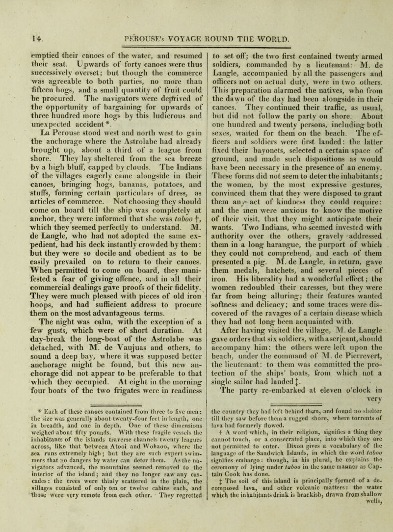 emptied their canoes of the water, and resumed their seat. U pwards of forty canoes were thus successively overset; but though the commerce was agreeable to both parties, no more than fifteen hogs, and a small quantity of fruit could be procured. The navigators were deprived of the opportunity of bargaining for upwards of three hundred more hogs by this ludicrous and unexpected accident*. La Perouse stood west and north west to gain the anchorage where the Astrolabe had already brought up, about a third of a league from shore. They lay sheltered from the sea breeze by a high bluff, capped by clouds. The Indians of the villages eagerly came alongside in their canoes, bringing hogs, bananas, potatoes, and stuffs, forming certain particulars of dress, as articles of commerce. Not choosing they should come on board till the ship was completely at anchor, they were informed that she was taboo f, which they seemed perfectly to understand. M. de Langle, who had not adopted the same ex- pedient, had his deck instantly crowded by them: but they were so docile and obedient as to be easily prevailed on to return to their canoes. When permitted to come on board, they mani- fested a fear of giving offence, and in all their commercial dealings gave proofs of their fidelity. They were much pleased with pieces of old iron hoops, and had sufficient address to procure them on the most advantageous terms. The night was calm, with the exception of a few gusts, which were of short duration. At day-break the long-boat of the Astrolabe was detached, with M. de A aujuas and others, to sound a deep bay, where it was supposed better anchorage might be found, but this new an- chorage did not appear to be preferable to that which they occupied. At eight in the morning four boats of the two frigates were in readiness * Each of these canoes contained from three to five men: the size was generally about twenty-four feet in length, one in breadth, and one in depth. One of these dimensions weighed about fifty pounds. With these fragile vessels the inhabitants of the islands traverse channels twenty leagues across, like that between Atooi andWohaoo, where the sea runs extremely high ; but they are such expert sw im- mers that no dangers by water can deter them. As the na- vigators advanced, the mountains seemed removed to the interior of the island; and they no longer saw any cas- cades : the trees were thinly scattered in the plain, the villages consisted of only ten or twelve cabins each, and those were very remote from each other. They regretted to set off; the two first contained twenty armed soldiers, commanded by a lieutenant: M. de Langle, accompanied by all the passengers and officers not on actual duty, were in two others. This preparation alarmed the natives, who from the dawn of the day had been alongside in their canoes. They continued their traffic, as usual, but did not follow the party on shore. About one hundred and twenty persons, including both sexes, waited for them on the beach. The of- ficers and soldiers were first landed: the latter fixed their bayonets, selected a certain space of ground, and made such dispositions as would have been necessary in the presence of an enemy. These forms did not seem to deter the inhabitants; the women, by the most expressive gestures, convinced them that they were disposed to grant them an/-act of kindness they could require: and the men were anxious to know the motive of their visit, that they might anticipate their wants. Two Indians, who seemed invested with authority over the others, gravely addressed them in a long harangue, the purport of which they could not comprehend, and each of them presented a pig. M. de Langle, in return, gave them medals, hatchets, and several pieces of iron. His liberality had a wonderful effect; the women redoubled their caresses, but they were far from being alluring; their features wanted softness and delicacy; and some traces were dis- covered of the ravages of a certain disease which they had not long been acquainted with. After having visited the village, M. de Langle gave orders that six soldiers, with aserjeant, should accompany him: the others were left upon the beach, under the command of M. de Pierrevert, the lieutenant: to them was committed the pro- tection of the ships’ boats, from which not a single sailor had landed |. The party re-embarked at eleven o’clock in ===== V6ry the country they had left behind thorn, and found no shelter till they saw before them a rugged shore, where torrents of lava had formerly flowed. + A word which, in their religion, signifies a thing they cannot touch, or a consecrated place, into which they are not permitted to enter. Dixon gives a vocabulary of the language of the Sandwich Islands, in which the word taboo signifies embargo: though, in his plural, he explains the ceremony of lying under taboo in the same manner as Cap- tain Cook has done. J The soil of this island is principally formed of a de- composed lava, and other volcanic matters: the water which the inhabitants drink is brackish, drawn from shallow , ’ wells,