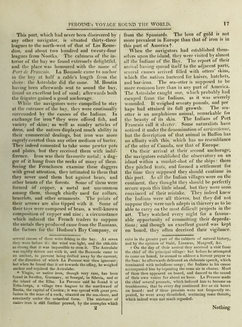 This port, which had never been discovered by any other navigator, is situated thirty-three leagues to the north-west of that of Los Reme- dies, and about two hundred aud twenty-four leagues from Nootka. The calmness of the in- terior of the bay we found extremely delightful, and the place was honoured with the name of Port dc Francois. La Boussole came to anchor in the bay at half a cable’s length from the shore: the Astrolabe did the same. M. Boutin having been afterwards sent to sound the bay, found an excellent bed of sand; afterwards both the frigates gained a good anchorage. \\ hile the navigators were compelled 'to stay at the entrance of the bay, they were continually surrounded by the canoes of the Indians. In exchange for iron * they were offered fish, and variety of skins; as well as sundry articles of dress, and the natives displayed much ability in their commercial dealings, but iron was more eagerly coveted than any other medium of barter. They indeed consented to take some pewter pots and plates, but they received them with indif- ference. Iron was their favourite metal; a dag- ger of it hung from the necks of many of them. Seeing the Frenchmen examine these daggers with great attention, they intimated to them that they never used them but against bears, and other beasts of the forests. Some of them were formed of copper, a metal not uncommon among them, though chiefly used for collars, bracelets, and other ornaments. The points of their arrows are also tipped with it. Some of their toys were composed of brass, a well-known composition of copper and zinc; a circumstance which induced the French traders to suppose the metals they produced came from the Russians, the factors for the Hudson’s Bay Company, or several canoes of them were fishing in the bay. At seven they were before it: the Mind was light, and the ebb-tide so strong that it was impossible to stem it. The Astrolabe was rapidly driven out with it, and the Boussole came to an anchor, to prevent being drifted away by the current, of the direction of which La Perouse was then ignorant; but when he found that it set towards the offing, he weighed anchor and rejoined the Astrolabe. * V irgin, or native iron, though very rare, has been found in Sweden, Germany, at Senegal, in Siberia, and at the island of the Elbe. La Perouse said he found it at Lrba-longa, a village two leagues to the northward of Bastia, the capital of Corsica; it was spread with great pro- fusion in the mass of a rock, situated on the sea-shore, and tonstantly under the octaedral form. The existence of native iron is still further proved, by the examples which 2 from the Spaniards. The love of gold is not more prevalent in Europe than that of iron is in this part of America j*. When the navigators had established them- selves upon the island, they were visited by almost all the Indians of the Bay. The report of their arrival having spread itself to the adjacent parts, several canoes arrived filled with otters’ skins, which the natives bartered for knives, hatchets, and bar-iron. The sea-otter is supposed to be more common here than in any part of America. The Astrolabe caught one, which probably had escaped from the Indians, as it was severely wounded. It weighed seventy pounds, and per haps had attained its full growth. The sea- otter is an amphibious animal, remarkable toi the beauty of its skin. The Indians of Port Francais call it skccter. Some naturalists have noticed it under the denomination of saricovienne, but the description of that animal in Bufton has no affinity with this, which has no resemblance of the otter of Canada, nor that of Europe. On their arrival at their second anchorage; the navigators established the observatory on an island within a musket-shot of the ships: there they pitched tents, and formed a settlement for the time they supposed they should continue in this port. As all the Indian villages were on the continent, they thought they should be perfectly secure upon this little island, but they were soon convinced of their mistake. They indeed knew the Indians were all thieves, but they did not suppose they were such adepts in thievery as to be able to carry on the most difficult projects in the art. They watched every night for a favour- able opportunity of committing their depreda- tions ; and though an excellent guard was kept on board, they often deceived their vigilance. exist in the greater part of the cabinets of natural history,- and by the opinion of Stahl, Linna;us, MargralF, &c. + On the day of their arrival they received a visit from the chief of the principal village: but before he attempted to come on board, he seemed to address a fervent prayer to the Sun: he afterwards delivered an elaborate speech, which., terminated with melodious songs ; the Indians in his canoe accompanied him by repeating the same air in chorus. Most of them then appeared on board, and danced to the sound' of their own voices for about an hour. La Perouse made the chief several presents, which induced him to become s<S' troublesome, that he every day continued five or six hours on board: and if these presents were not frequently re- peated, he went away dissatisfied, muttering some threats,, which indeed were not much regarded* Nothing