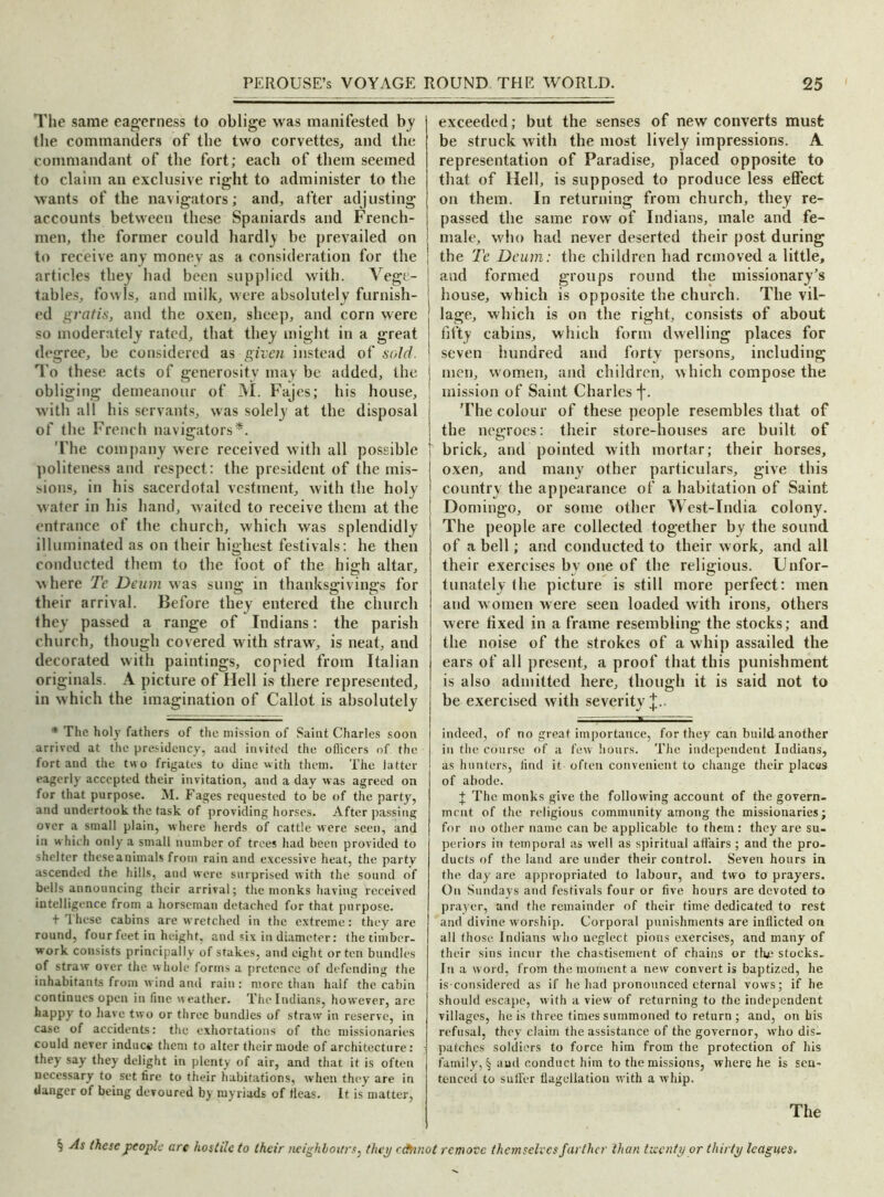 The same eagerness to oblige was manifested by the commanders of the two corvettes., and the commandant of the fort; each of them seemed to claim an exclusive right to administer to the wants of the navigators; and, after adjusting accounts between these Spaniards and French- men, the former could hardly be prevailed on to receive any money as a consideration for the articles they had been supplied with. Vege- tables, fowls, and milk, were absolutely furnish- ed gratis, and the oxen, sheep, and corn were so moderately rated, that they might in a great degree, be considered as given instead of sold. To these acts of generosity may be added, the obliging demeanour of M. Fajes; his house, with all his servants, was solely at the disposal of the French navigators*. The company were received with all possible politeness and respect: the president of the mis- sions, in his sacerdotal vestment, with the holy water in his hand, waited to receive them at the entrance of the church, which was splendidly illuminated as on their highest festivals: he then conducted them to the foot of the high altar, where Tc Deum was sung in thanksgivings for their arrival. Before they entered the church they passed a range of Indians: the parish church, though covered with straw, is neat, and decorated with paintings, copied from Italian originals. A picture of Hell is there represented, in which the imagination of Callot is absolutely * The holy fathers of the mission of Saint Charles soon arrived at the presidency, and invited the officers of the fort and the two frigates to dine with them. The latter eagerly accepted their invitation, and a day was agreed on for that purpose. M. Fages requested to be of the party, and undertook the task of providing horses. After passing over a small plain, where herds of cattle were seen, and in which only a small number of trees had been provided to shelter theseanimals from rain and excessive heat, the party ascended the hills, and were surprised with the sound of bells announcing their arrival; the monks having received intelligence from a horseman detached for that purpose. + These cabins are wretched in the extreme: they are round, four feet in height, and six in diameter: the timber- work consists principally of stakes, and eight or ten bundles of straw over the whole forms a pretence of defending the inhabitants from wind and rain : more than half the cabin continues open in fine weather. Thelndians, however, are happy to have two or three bundles of straw in reserve, in case of accidents: the exhortations of the missionaries could never induce them to alter their mode of architecture: they say they delight in plenty of air, and that it is often necessary to set fire to their habitations, when they are in danger of being devoured by myriads of fleas. It is matter, exceeded; but the senses of new converts must be struck with the most lively impressions. A representation of Paradise, placed opposite to that of Hell, is supposed to produce less effect on them. In returning from church, they re- passed the same row of Indians, male and fe- male, who had never deserted their post during the Te Deum: the children had removed a little, and formed groups round the missionary’s house, which is opposite the church. The vil- lage, which is on the right, consists of about fifty cabins, which form dwelling places for seven hundred and forty persons, including men, women, and children, xvhich compose the mission of Saint Charles j\ The colour of these people resembles that of the negroes: their store-houses are built of brick, and pointed with mortar; their horses, oxen, and many other particulars, give this country the appearance of a habitation of Saint Domingo, or some other West-India colony. The people are collected together by the sound of a bell; and conducted to their work, and all their exercises by one of the religious. Unfor- tunately (he picture is still more perfect: men and women were seen loaded with irons, others were fixed in a frame resembling the stocks; and the noise of the strokes of a whip assailed the ears of all present, a proof that this punishment is also admitted here, though it is said not to be exercised with severity indeed, of no great importance, for they can build another in the course of a few hours. The independent Indians, as hunters, find it often convenient to change their places of abode. + The monks give the following account of the govern- ment of the religious community among the missionaries; for no other name can be applicable to them: they are su- periors in temporal as well as spiritual affairs ; and the pro- ducts of the land arc under their control. Seven hours in the day are appropriated to labour, and two to prayers. On Sundays and festivals four or five hours are devoted to prayer, and the remainder of their time dedicated to rest and divine worship. Corporal punishments are inflicted on all those Indians who ueglect pious exercises, and many of their sins incur the chastisement of chains or the stocks. In a word, from the moment a new convert is baptized, he is considered as if he had pronounced eternal vows; if he should escape, with a view of returning to the independent villages, he is three times summoned to return ; and, on his refusal, they claim the assistance of the governor, who dis- patches soldiers to force him from the protection of his family, § and conduct him to the missions, where he is sen- tenced to suffer flagellation with a whip. The 3 As these people are hostile to their neighbours, they ectnnot remove themselves farther than twenty or thirty leagues.