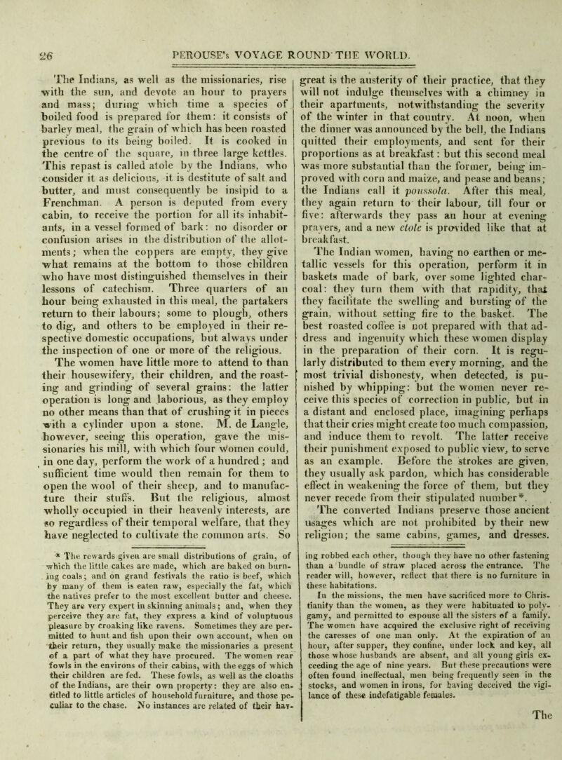 The Indians, as well as the missionaries, rise with the sun, and devote an hour to prayers and mass; during which time a species of boiled food is prepared for them: it consists of barley meal, the grain of which has been roasted previous to its being boiled. It is cooked in the centre of the square, in three large kettles. This repast is called atole by the Indians, who consider it as delicious, it is destitute of salt and butter, and must consequently be insipid to a Frenchman. A person is deputed from every cabin, to receive the portion for all its inhabit- ants, in a vessel formed of bark: no disorder or confusion arises in the distribution of the allot- ments; when the coppers are empty, they give what remains at the bottom to those children who have most distinguished themselves in their lessons of catechism. Three quarters of an hour being exhausted in this meal, the partakers return to their labours; some to plough, others to dig, and others to be employed in their re- spective domestic occupations, but always under the inspection of one or more of the religious. The women have little more to attend to than their housewifery, their children, and the roast- ing and grinding of several grains: the latter operation is long and laborious, as they employ no other means than that of crushing it in pieces with a cylinder upon a stone. M. de Langle, however, seeing this operation, gave the mis- sionaries his mill, with which four Women could, in one day, perform the work of a hundred ; and sufficient time would then remain for them to open the wool of their sheep, and to manufac- ture their stuffs. But the religious, almost wholly occupied in their heavenly interests, are so regardless of their temporal w elfare, that they have neglected to cultivate the common arts. So * The rewards given are small distributions of grain, of which the little cakes are made, which are baked on burn- ing coals; and on grand festivals the ratio is beef, which by many of them is eaten raw, especially the fat, which the natives prefer to the most excellent butter and cheese. They are very expert in skinning animals ; and, when they perceive they are fat, they express a kind of voluptuous pleasure by croaking like ravens. Sometimes they are per- mitted to hunt and fish upon their own account, when on their return, they usually make the missionaries a present of a part of what they have procured. The women rear fowls in the environs of their cabins, with the eggs of which their children are fed. These fowls, as well as the cloaths of the Indians, are their own property: they are also en- titled to little articles of household furniture, and those pe- culiar to the chase. No instances are related of their hay- great is the austerity of their practice, that they will not indulge themselves with a chimney in their apartments, notwithstanding the severity of the winter in that country. At noon, when the dinner was announced by the bell, the Indians quitted their employments, and sent for their proportions as at breakfast: but this second meal was more substantial than the former, being im- proved with corn and maize, and pease and beans; the Indians call it poussola. After this meal, they again return to their labour, till four or five: afterwards they pass an hour at evening prayers, and a new dole is provided like that at breakfast. The Indian women, having no earthen or me- tallic vessels for this operation, perform it in baskets made of bark, over some lighted char- coal: they turn them with that rapidity, that they facilitate the swelling and bursting of the grain, without setting fire to the basket. The best roasted coffee is not prepared with that ad- dress and ingenuity which these women display in the preparation of their corn. It is regu- larly distributed to them every morning, and the most trivial dishonesty, when detected, is pu- nished by whipping: but the women never re- ceive this species of correction in public, but in a distant and enclosed place, imagining perhaps that their cries might create too much compassion, and induce them to revolt. The latter receive their punishment exposed to public view, to serve as an example. Before the strokes are given, they usually ask pardon, which has considerable effect in weakening the force of them, but they never recede from their stipulated number*. The converted Indians preserve those ancient usages which are not prohibited by their new religion; the same cabins, games, and dresses. ing robbed each other, though they have no other fastening than a bundle of straw placed across the entrance. The reader will, however, reflect that there is no furniture in these habitations. In the missions, the men have sacrificed more to Chris- tianity than the women, as they were habituated to poly- gamy, and permitted to espouse all the sisters of a family. The women have acquired the exclusive right of receiving the caresses of one man only. At the expiration of an hour, after supper, they confine, under lock and key, all those whose husbands are absent, anil all young girls ex- ceeding the age of nine years. But these precautions were often found ineffectual, men being frequently seen in the stocks, and women in irons, for baring deceived the vigi- lance of these indefatigable females.