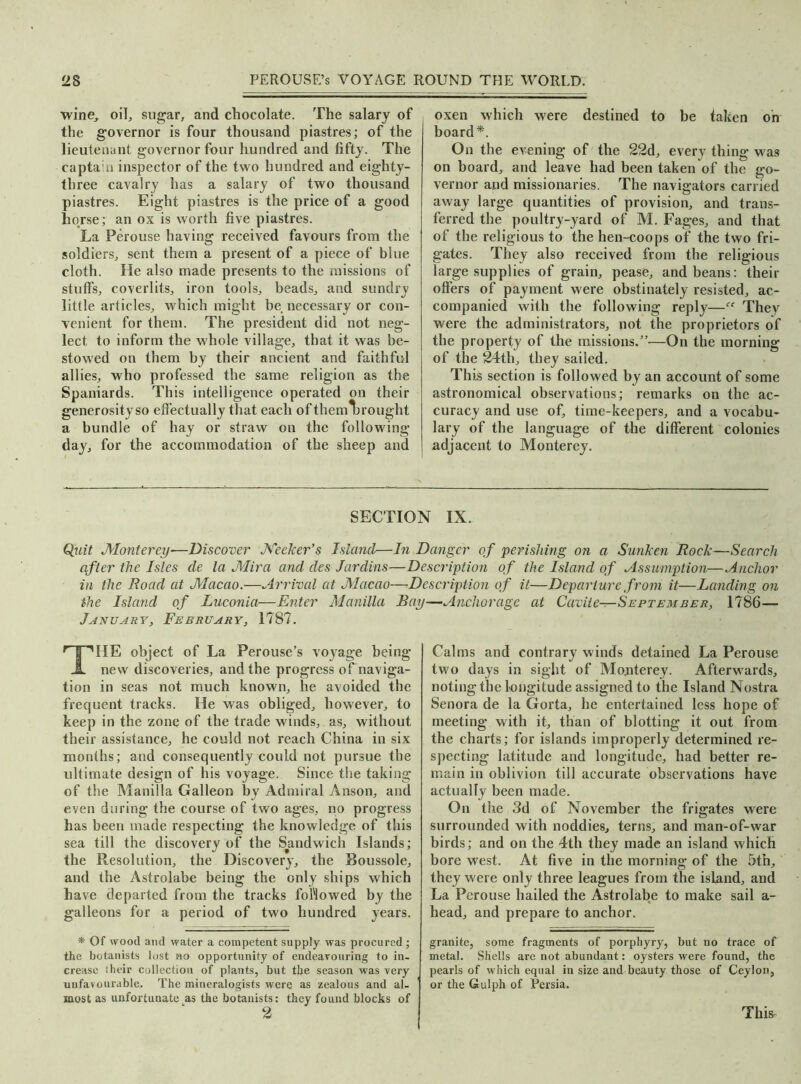 wine, oil, sugar, and chocolate. The salary of the governor is four thousand piastres; of the lieutenant governor four hundred and fifty. The captain inspector of the two hundred and eighty- three cavalry has a salary of two thousand piastres. Eight piastres is the price of a good horse; an ox is worth five piastres. La Perouse having received favours from the soldiers, sent them a present of a piece of blue cloth. He also made presents to the missions of stuffs, coverlits, iron tools, beads, and sundry little articles, which might be necessary or con- venient for them. The president did not neg- lect to inform the whole village, that it was be- stowed on them by their ancient and faithful allies, who professed the same religion as the Spaniards. This intelligence operated on their generosity so eff ectually that each of themljrought a bundle of hay or straw on the following day, for the accommodation of the sheep and oxen which were destined to be taken on board*. On the evening of the 22d, every thing was on board, and leave had been taken of the go- vernor and missionaries. The navigators carried away large quantities of provision, and trans- ferred the poultry-yard of M. Fages, and that of the religious to the hen-coops of the two fri- gates. They also received from the religious large supplies of grain, pease, and beans: their offers of payment were obstinately resisted, ac- companied with the following reply—They were the administrators, not the proprietors of the property of the missions.”—On the morning of the 24th, they sailed. This section is followed by an account of some astronomical observations; remarks on the ac- curacy and use of, time-keepers, and a vocabu- lary of the language of the different colonies adjacent to Monterey. SECTION IX. Quit Monterey—Discover Meeker’s Island—In Danger of perishing on a Sunken Rock—Search after the Isles de la Mira and des Jardins—Description of the Island of Assumption Anchor in the Road at Macao.—Arrival at Macao—Description of it—Departure from it—Landing on the Island of Luconia—Enter Manilla Bay—Anchorage at Cavite—September, 1786— January, February, 1787. THE object of La Perouse’s voyage being new discoveries, and the progress of naviga- tion in seas not much known, he avoided the frequent tracks. He was obliged, however, to keep in the zone of the trade winds, as, without their assistance, he could not reach China in six months; and consequently could not pursue the ultimate design of his voyage. Since the taking of the Manilla Galleon by Admiral Anson, and even during the course of two ages, no progress has been made respecting the knowledge of this sea till the discovery of the Sandwich Islands; the Resolution, the Discovery, the Boussole, and the Astrolabe being the only ships which have departed from the tracks followed by the galleons for a period of two hundred years. * Of wood and water a competent supply was procured; the botanists lost no opportunity of endeavouring to in- crease their collection of plants, but the season was very unfavourable. The mineralogists were as zealous and al- most as unfortunate as the botanists: they found blocks of 2 Calms and contrary winds detained La Perouse two days in sight of Monterey. Afterwards, noting the longitude assigned to the Island Nostra Senora de la Gorta, he entertained less hope of meeting with it, than of blotting it out from the charts; for islands improperly determined re- specting latitude and longitude, had better re- main in oblivion till accurate observations have actually been made. On the 3d of November the frigates were surrounded with noddies, terns, and man-of-war birds; and on the 4th they made an island which bore west. At five in the morning of the 5th, they were only three leagues from the island, and La Perouse hailed the Astrolabe to make sail a- head, and prepare to anchor. granite, some fragments of porphyry, but no trace of metal. Shells arc not abundant: oysters were found, the pearls of which equal in size and beauty those of Ceylon, or the Gulph of Persia. This
