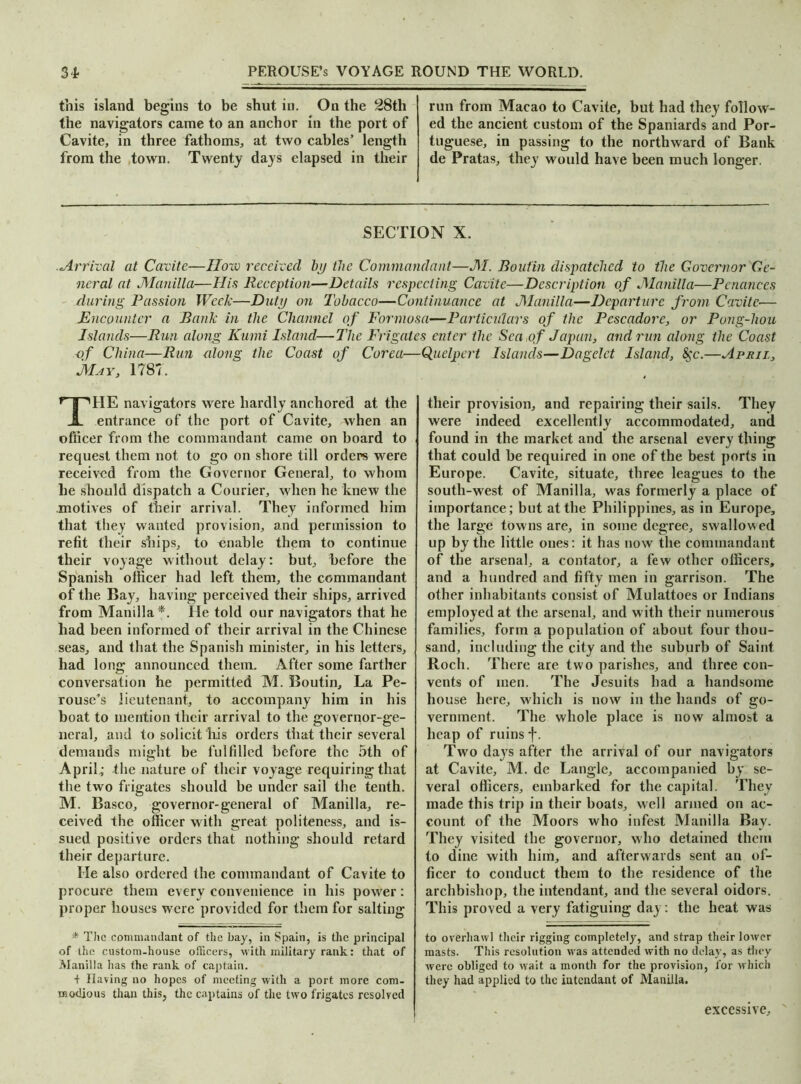 this island begins to be shut in. On the 28th the navigators came to an anchor in the port of Cavite, in three fathoms, at two cables’ length from the town. Twenty days elapsed in their run from Macao to Cavite, but had they follow- ed the ancient custom of the Spaniards and Por- tuguese, in passing to the northward of Bank de Pratas, they would have been much longer. SECTION X. .Arrival at Cavite—How received by the Commandant—M. Boutin dispatched to the Governor Ge- neral at Manilla—His Reception—Details respecting Cavite—Description of Manilla—Penances during Passion Week—Duty on Tobacco—Continuance at Manilla—Departure from Cavite— Encounter a Bank in the Channel of Formosa—Particulars of the Pescadore, or Pong-hou Islands—Run along Kumi Island—The Frigates enter the Sea of Japan, and run along the Coast of China—Run along the Coast of Corea—Quelpert Islands—Dagclct Island, &$c.—April, May, 1787. THE navigators were hardly anchored at the entrance of the port of Cavite, when an officer from the commandant came on board to request them not to go on shore till orders were received from the Governor General, to whom he should dispatch a Courier, when he knew the motives of their arrival. They informed him that they wanted provision, and permission to refit their ships, to enable them to continue their voyage without delay: but, before the Spanish officer had left them, the commandant of the Bay, having perceived their ships, arrived from Manilla *. He told our navigators that he had been informed of their arrival in the Chinese seas, and that the Spanish minister, in his letters, had long announced them. After some farther conversation he permitted M. Boutin, La Pe- rouse’s lieutenant, to accompany him in his boat to mention their arrival to the governor-ge- neral, and to solicit his orders that their several demands might be fulfilled before the 5th of April; the nature of their voyage requiring that the two frigates should be under sail the tenth. M. Basco, governor-general of Manilla, re- ceived the officer with great politeness, and is- sued positive orders that nothing should retard their departure. He also ordered the commandant of Cavite to procure them every convenience in his power: proper houses were provided for them for salting * The commandant of the bay, in Spain, is the principal of the custom-house officers, with military rank: that of Manilla has the rank of captain. + Having no hopes of meeting with a port more com- modious than this, the captains of the two frigates resolved their provision, and repairing their sails. They were indeed excellently accommodated, and found in the market and the arsenal every thing that could be required in one of the best ports in Europe. Cavite, situate, three leagues to the south-west of Manilla, was formerly a place of importance; but at the Philippines, as in Europe, the large towns are, in some degree, swallowed up by the little ones: it has now the commandant of the arsenal, a eontator, a few other officers, and a hundred and fifty men in garrison. The other inhabitants consist of Mulattoes or Indians employed at the arsenal, and with their numerous families, form a population of about four thou- sand, including the city and the suburb of Saint Roch. There are two parishes, and three con- vents of men. The Jesuits had a handsome house here, which is now in the hands of go- vernment. The whole place is now almost a heap of ruins f. Two days after the arrival of our navigators at Cavite, M. de Langle, accompanied by se- veral officers, embarked for the capital. They made this trip in their boats, well armed on ac- count of the Moors who infest Manilla Bay. They visited the governor, who detained them to dine with him, and afterwards sent an of- ficer to conduct them to the residence of the archbishop, the intendant, and the several oidors. This proved a very fatiguing day: the heat was to overhawl their rigging completely, and strap their lower masts. This resolution was attended with no delay, as they were obliged to wait a month for the provision, lor which they had applied to the intendant of Manilla. excessive.