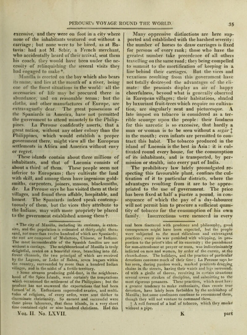 excessive, and they were on foot in a city where none of the inhabitants ventured out without a carriage; but none were to be hired, as at Ba- tavia: had not M. Sebir, a French merchant, who accidentally heard of their arrival, sent them his coach, they would have been under the ne- cessity of relinquishing the several visits they had engaged to make*. Manilla is erected on the bay which also bears its name, and lies at. the mouth of a river, being one of the finest situations in the world: all the necessaries of life may be procured there in abundance, and on reasonable terms; but the cloths, and other manufactures of Europe, are extravagantly dear. The great possessions of the Spaniards in America, have not permitted the government to attend minutely to the Philip- pines. La Perouse confidently asserts, that a great nation, without any other colony than the Philippines, which would establish a proper government there, might view all the European settlements in Africa and America without envy or regret. These islands contain about three millions of inhabitants, and that of Luconia consists of about a third of them. These people seem not inferior to Europeans; they cultivate the land with skill, and among them have ingenious gold- smiths, carpenters, joiners, masons, blacksmiths, &c. La Perouse says he has visited them at their villages, and found them affable, hospitable, and bonest. The Spaniards indeed speak contemp- tuously of them, but the vices they attribute to the Indians, may with more propriety be placed to the government established among themf. * The city of Manilla, including its environs, is exten- sive, and the population is estimated at thirty-eight thou- sand, not more than twelve hundred of which are Spaniards; the rest are composed of Mulattoes, Chinese, or Indians. The most inconsiderable of the Spanish families are not without a carriage. The neighbourhood of Manilla is truly delightful, seated on a beautiful river, branching into dif- ferent channels, the two principal of which are received by the Lagoon, or Lake of Bahea, seven leagues within the country, surrounded by more than a hundred Indian villages, and in the midst of a fertile territory. + Some streams producing gold-dust, in the neighbour- hood of the Spice Islands, were certainly the temptations which occasioned the settlement of the Philippines; but the produce has not answered the expectations that had been formed of it. Enthusiasm superseded avarice, and multi- tudes of religions, of every order, were sent thither to disseminate Christianity. So earnest and successful were these pious labourers, that these islands, in a very short time contained eight or nine huudred Christians. Ilad this Vol. II. No. LXVII. Many oppressive distinctions are here sup- ported and established with the harshest severity: the number of horses to draw carriages is fixed for persons of every rank; those who have the greatest number take precedence of all others travelling on the same road; they being compelled to summit to the mortification of keeping in a line behind their carriages. But. the vices and vexations resulting from this government have not totally destroyed the advantages of the cli- mate: the peasants display an air of happy cheerfulness, beyond what is generally observed in European villages; their habitations, shaded by luxuriant fruit-trees which require no cultiva- tion, are singularly neat and picturesque. A late impost on tobacco is considered as a ter- rible scourge upon the people: their fondness for this narcotic is so excessive, that hardly a man or woman is to be seen without a segar £ in the mouth; even infants are permitted to con- tract this habit. The tobacco produced in the island of Luconia is the best in Asia: it is cul- tivated round every house, for the consumption of its inhabitants, and is transported, by per- mission or stealth, into every part of India. The prohibitory law lately promulgated re- specting this favourable plant, confines the cul- tivation of it to particular districts, where the advantages resulting from it are to be appro- priated to the use of government. The price has been fixed at half a piastre a pound, in con- sequence of which the pay of a day-labourer will not permit him to procure a sufficient quan- tity of tobacco for the consumption of his own family. Insurrections were menaced in every zeal been tinctured with prudence and philosophy, good consequences might have been expected, but the people were subjected to the most ridiculous and extravagant practices; every sin was punished with whipping, in pro- portion to the priest’s idea of its enormity; the punishment for non-attendance at prayer or mass, was indiscriminately inflicted on men and women, by order of the curate, at the church-door. The holidays, and the practice of particular devotions consume much of their time ; La Perouse says he has seen, during passion week, masked penitents dragging chains in the streets, having their waists and legs surround- ed with a girdle of thorns, receiving in certain situations several severe strokes of discipline, and submitting to the most rigorous penances. These practices, which must have a greater tendency to make enthusiasts, than create true devotion, have lately been forbidden by the archbishop of Manilla; but some confessors continue to recommend them, though they will not venture to command them. + A roll formed of a leaf of tobacco, which they smoke without a pipe. K part