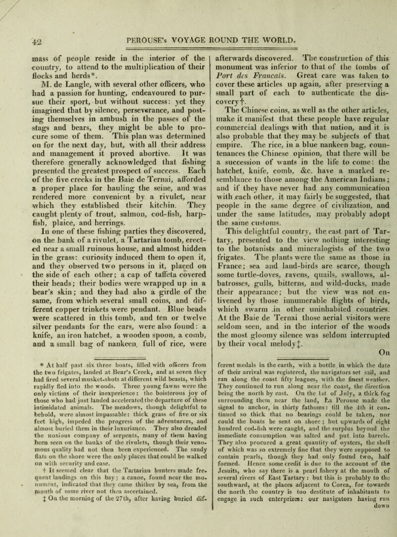 mass of people reside in the interior of the country, to attend to the multiplication of their flocks and herds*. M. de Langle, with several other officers, who had a passion for hunting, endeavoured to pur- sue their sport, but without success: yet they imagined that by silence, perseverance, and post- ing themselves in ambush in the passes of the stags and bears, they might be able to pro- cure some of them. This plan was determined on for the next day, but, with all their address and management it proved abortive. It was therefore generally acknowledged that fishing presented the greatest prospect of success. Each of the five creeks in the Baie de Ternai, afforded a proper place for hauling the seine, and was rendered more convenient by a rivulet, near which they established their kitchin. They caught plenty of trout, salmon, cod-fish, harp- fish, plaice, and herrings. In one of these fishing parties they discovered, on the bank of a rivulet, a Tartarian tomb, erect- ed near a small ruinous house, and almost hidden in the grass: curiosity induced them to open it, and they observed two persons in it, placed on the side of each other; a cap of taffeta covered their heads; their bodies were wrapped up in a bear’s skin; and they had also a girdle of the same, from which several small coins, and dif- ferent copper trinkets were pendant. Blue beads were scattered in this tomb, and ten or twelve silver pendants for the ears, were also found: a knife, an iron hatchet, a wooden spoon, a comb, and a small bag of nankeeiy full of rice, were * At half past six three boats, filled with officers from the two frigates, landed at Bear’s Creek, and at seven they had fired several musket-shots at different wild beasts, which rapidly fled into the woods. Three young fawns were the only victims of their inexperience: the boisterous joy of those who had just landed accelerated the departure of these intimidated animals. The meadows, though delightful to behold, were almost impassable: thick grass of five or six feet high, impeded the progress of the adventurers, and almost buried them in their luxuriance. They also dreaded the noxious company of serpents, many of them having been seen on the banks of the rivulets, though their veno- mous quality had not then been experienced. The sandy flats on the shore were the only places that could be walked on with security and ease. + It seemed clear that the Tartarian hunters made fre- quent landings on this bay; a canoe, found near the mo- nument, indicated that they came thither by sea, from the mouth of some river not then ascertained. | On the morning of the 27th, after having buried dif- afterwards discovered. The construction of this monument was inferior to that of the tombs of Port des Francois. Great care was taken to cover these articles up again, after preserving a small part of each to authenticate the dis- co very f. The Chinese coins, as well as the other articles, make it manifest that these people have regular commercial dealings with that nation, and it is also probable that they may be subjects of that empire. The rice, in a blue nankeen bag, coun- tenances the Chinese opinion, that there will be a succession of wants in the life to come: the hatchet, knife, comb, &.c. have a marked re- semblance to those among the American Indians; and if they have never had any communication with .each other, it may fairly be suggested, that people in the same degree of civilization, and under the same latitudes, may probably adopt the same customs. This delightful country, the, east part of Tar- tary, presented to the view nothing interesting to the botanists and mineralogists of the two frigates. The plants were the same as those in France; sea and land-birds are scarce, though some turtle-doves, ravens, quails, swallows, al- batrosses, gulls, bitterns, and wild-ducks, made their appearance; but the view was not en- livened by those innumerable flights of birds, which swarm in other uninhabited countries. At the Baie de Ternai those aerial visitors were seldom seen, and in the interior of the woods the most gloomy silence was seldom interrupted by their vocal melody^. On ferent medals in the earth, with a bottle in which the date of their arrival was registered, the navigators set sail, and ran along the coast fifty leagues, with the finest weather. They continued to run along near the coast, the direction being the north by east. On the 1st of July, a thick fog surrounding them near the land, La Perouse made the signal to anchor, in thirty fathoms: till the 4th it con- tinued so thick that no bearings could be taken, nor could the boats be sent on shore ; but upwards of eight hundred cod-fish were caught, and the surplus beyond the immediate consumption was salted and put into barrels. They also procured a great quantity of oysters, the shell of which was so extremely fine that they were supposed to contain pearls, though they had only found two, half formed. Hence some credit is due to the account of the Jesuits, who say there is a pearl fishery at the mouth of several rivers of East Tartary: but this is probably to the southward, at the places adjacent to Corea, for towards the north the country is too destitute of inhabitants to engage in such enterprizes: our navigators having run down