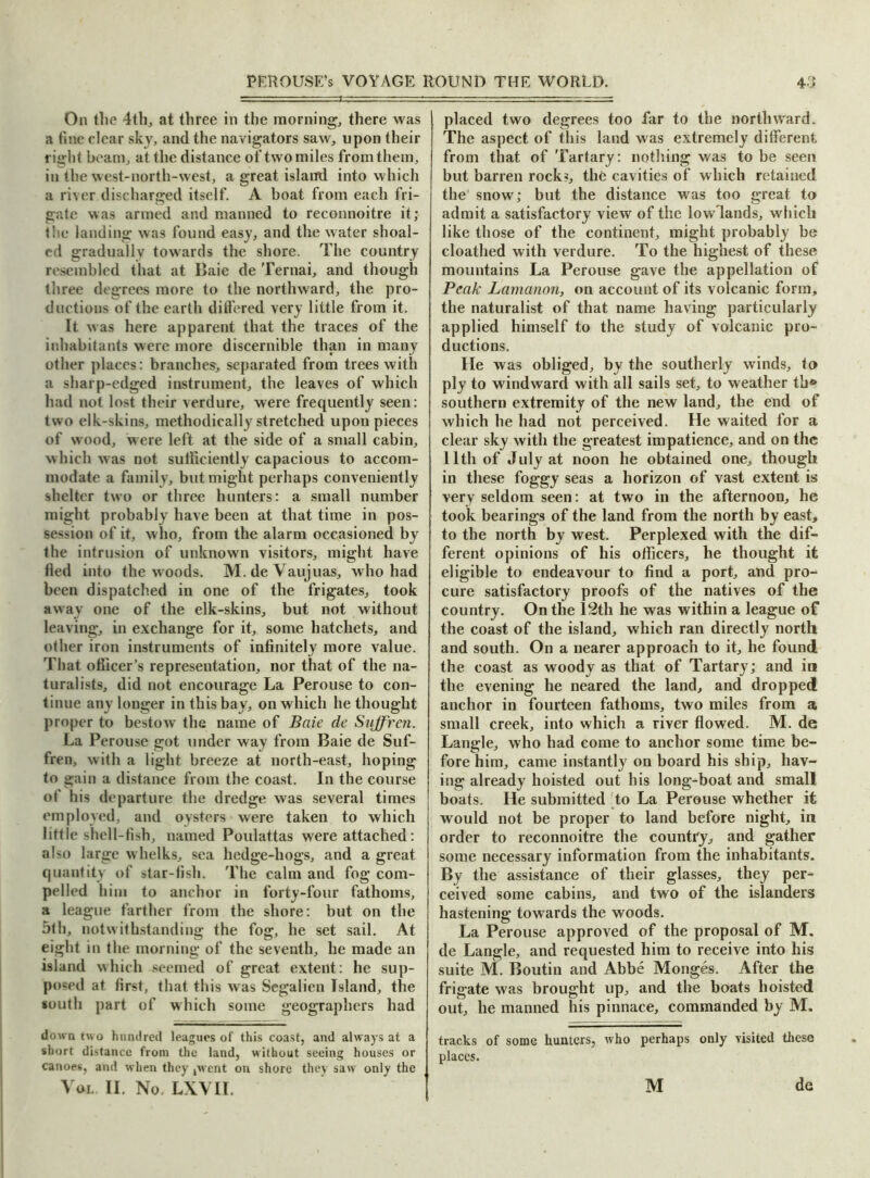 On the 4th, at three in the morning, there was a fine clear sky, and the navigators saw, upon their right beam, at the distance of two miles from them, iu the west-north-west, a great island into which a river discharged itself. A boat from each fri- gate was armed and manned to reconnoitre it; the landing was found easy, and the water shoal- ed gradually towards the shore. The country resembled that at Baie de Ternai, and though three degrees more to the northward, the pro- ductions of the earth differed very little from it. It was here apparent that the traces of the inhabitants were more discernible than in many other places: branches, separated from trees with a sharp-edged instrument, the leaves of which had not lost their verdure, were frequently seen: two elk-skins, methodically stretched upon pieces of wood, were left at the side of a small cabin, which was not sufficiently capacious to accom- modate a family, but might perhaps conveniently shelter two or three hunters: a small number might probably have been at that time in pos- session of it, who, from the alarm occasioned by the intrusion of unknown visitors, might have fled into the woods. M.deVaujuas, who had been dispatched in one of the frigates, took away one of the elk-skins, but not without leaving, in exchange for it, some hatchets, and other iron instruments of infinitely more value. That officer’s representation, nor that of the na- turalists, did not encourage La Perouse to con- tinue any longer in this bay, on which he thought proper to bestow the name of Baie de Suffren. La Perouse got tinder way from Baie de Suf- fren, with a light breeze at north-east, hoping to gain a distance from the coast. In the course of his departure the dredge was several times employed, and oysters were taken to which little shell-fish, named Poulattas were attached: also large whelks, sea hedge-hogs, and a great quantity of star-fish. The calm and fog com- pelled him to anchor in forty-four fathoms, a league farther from the shore: but on the 5th, notwithstanding the fog, he set sail. At eight in the morning of the seventh, he made an island which seemed of great extent: he sup- posed at first, that this was Segalien Island, the south part of which some geographers had down two hundred leagues of this coast, and always at a short distance from the land, without seeing houses or canoes, and when they ,wcnt on shore they saw only the Vol II. No. LXVII. placed two degrees too far to the northward. The aspect of this land was extremely different from that of Tartary: nothing was to be seen but barren rocks, the cavities of which retained the snow; but the distance was too great to admit a satisfactory view of the lowlands, which like those of the continent, might probably be cloathed with verdure. To the highest of these mountains La Perouse gave the appellation of Peak Lamanon, on account of its volcanic form, the naturalist of that name having particularly applied himself to the study of volcanic pro- ductions. lie was obliged, by the southerly winds, to ply to windward with all sails set, to weather th» southern extremity of the new land, the end of which he had not perceived. He waited for a clear sky with the greatest impatience, and on the 11th of July at noon he obtained one, though in these foggy seas a horizon of vast extent is very seldom seen: at two in the afternoon, he took bearings of the land from the north by east, to the north by west. Perplexed with the dif- ferent opinions of his officers, he thought it eligible to endeavour to find a port, and pro- cure satisfactory proofs of the natives of the country. On the 12th he was within a league of the coast of the island, which ran directly north and south. On a nearer approach to it, he found the coast as woody as that of Tartary; and in the evening he neared the land, and dropped anchor in fourteen fathoms, two miles from a small creek, into which a river flowed. M. de Langle, who had come to anchor some time be- fore him, came instantly on board his ship, hav- ing already hoisted out his long-boat and small boats. He submitted to La Perouse whether it would not be proper to land before night, in order to reconnoitre the country, and gather some necessary information from the inhabitants. By the assistance of their glasses, they per- ceived some cabins, and two of the islanders hastening towards the woods. La Perouse approved of the proposal of M. de Langle, and requested him to receive into his suite M. Boutin and Abbe Monges. After the frigate was brought up, and the boats hoisted out, he manned his pinnace, commanded by M. tracks of some hunters, who perhaps only visited these places. M de