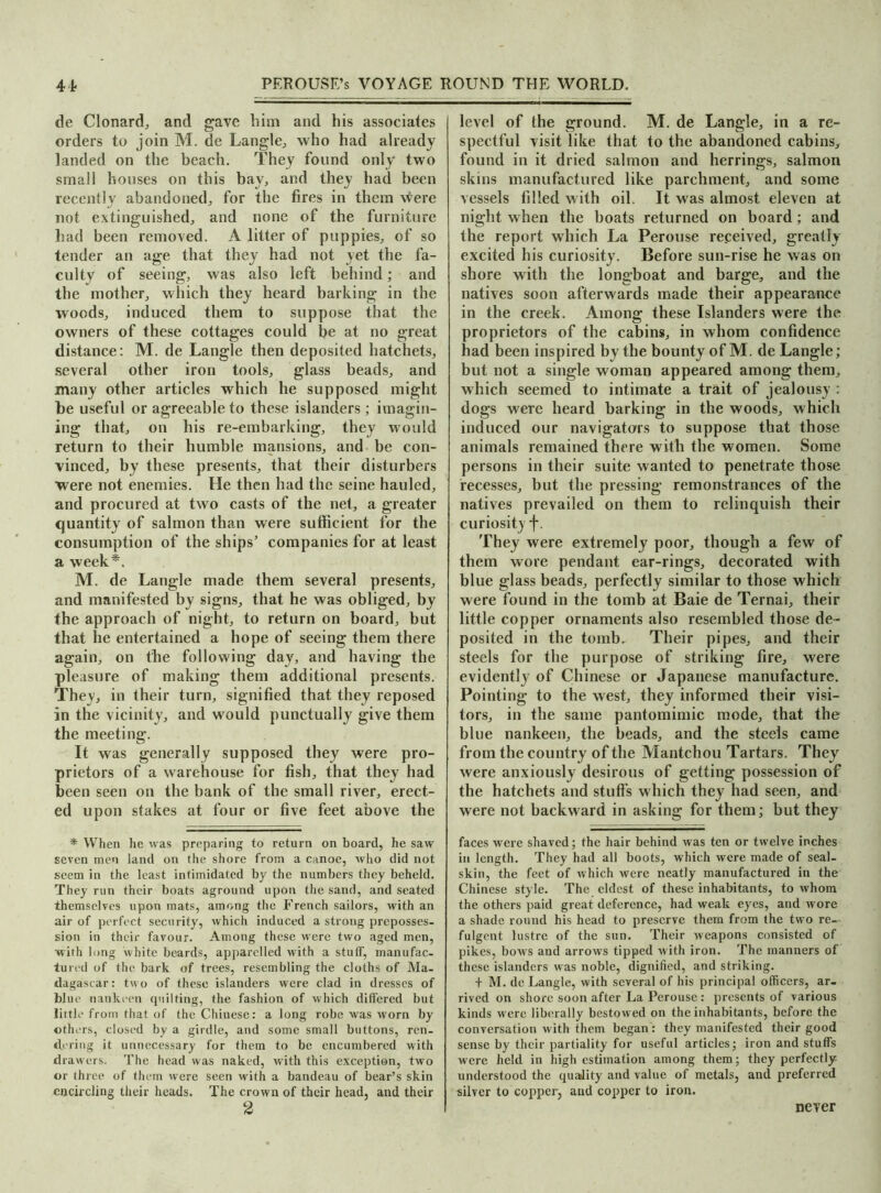 de Clonard, and gave him and his associates orders to join M. de Langle, who had already landed on the beach. They found only two small houses on this bay, and they had been recently abandoned, for the fires in them were not extinguished, and none of the furniture had been removed. A litter of puppies, of so tender an age that they had not yet the fa- culty of seeing, was also left behind; and the mother, which they heard barking in the woods, induced them to suppose that the owners of these cottages could be at no great distance: M. de Langle then deposited hatchets, several other iron tools, glass beads, and many other articles which he supposed might be useful or agreeable to these islanders ; imagin- ing that, on his re-embarking, they would return to their humble mansions, and be con- vinced, by these presents, that their disturbers were not enemies. He then had the seine hauled, and procured at two casts of the net, a greater quantity of salmon than were sufficient for the consumption of the ships’ companies for at least a week*. M. de Langle made them several presents, and manifested by signs, that he was obliged, by the approach of night, to return on board, but that he entertained a hope of seeing them there again, on the following day, and having the pleasure of making them additional presents. They, in their turn, signified that they reposed in the vicinity, and would punctually give them the meeting. It was generally supposed they were pro- prietors of a warehouse for fish, that they had been seen on the bank of the small river, erect- ed upon stakes at four or five feet above the * When he was preparing to return on board, he saw seven men land on the shore from a canoe, who did not seem in the least intimidated by the numbers they beheld. They run their boats aground upon the sand, and seated themselves upon mats, among the French sailors, with an air of perfect security, which induced a strong preposses- sion in their favour. Among these were two aged men, with long white beards, apparelled with a stuff, manufac- tured of the bark of trees, resembling the cloths of Ma- dagascar: two of these islanders were clad in dresses of blue nankeen quilting, the fashion of which differed but little from that of the Chinese: a long robe was worn by others, closed by a girdle, and some small buttons, ren- dering it unnecessary for them to be encumbered with drawers. The head was naked, with this exception, two or three of them were seen with a bandeau of bear’s skin encircling their heads. The crown of their head, and their 2 level of the ground. M. de Langle, in a re- spectful visit like that to the abandoned cabins, found in it dried salmon and herrings, salmon skins manufactured like parchment, and some vessels filled with oil. It was almost eleven at night when the boats returned on board; and the report which La Perouse received, greatly excited his curiosity. Before sun-rise he was on shore with the longboat and barge, and the natives soon afterwards made their appearance in the creek. Among these Islanders were the proprietors of the cabins, in whom confidence had been inspired by the bounty of M. de Langle; but not a single woman appeared among them, which seemed to intimate a trait of jealousy : dogs were heard barking in the woods, which induced our navigators to suppose that those animals remained there with the women. Some persons in their suite wanted to penetrate those recesses, but the pressing remonstrances of the natives prevailed on them to relinquish their curiosity f. They were extremely poor, though a few of them wore pendant ear-rings, decorated with blue glass beads, perfectly similar to those which were found in the tomb at Baie de Ternai, their little copper ornaments also resembled those de- posited in the tomb. Their pipes, and their steels for the purpose of striking fire, were evidently of Chinese or Japanese manufacture. Pointing to the west, they informed their visi- tors, in the same pantomimic mode, that the blue nankeen, the beads, and the steels came from the country of the Mantchou Tartars. They were anxiously desirous of getting possession of the hatchets and stuff's which they had seen, and were not backward in asking for them; but they faces were shaved; the hair behind was ten or twelve inches in length. They had all boots, which were made of seal- skin, the feet of which were neatly manufactured in the Chinese style. The eldest of these inhabitants, to whom the others paid great deference, had weak eyes, and wore a shade round his head to preserve them from the two re- fulgent lustre of the sun. Their weapons consisted of pikes, bows and arrows tipped with iron. The manners of these islanders was noble, dignified, and striking. + M. de Langle, with several of his principal officers, ar- rived on shore soon after La Perouse: presents of various kinds were liberally bestowed on the inhabitants, before the conversation with them began: they manifested their good sense by their partiality for useful articles; iron and stuffs were held in high estimation among them; they perfectly understood the quality and value of metals, and preferred silver to copper, and copper to iron. never