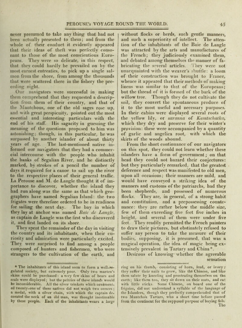 never presumed to take any thing that had not been actually presented to them; and from the whole of their conduct it evidently appeared that their ideas of theft was perfectly conso- nant to those of the most conscientious Euro- peans. They were so delicate, in this respect, that they could hardly be prevailed on by the most earnest entreaties, to pick up a single sal- mon from the shore, from among the thousands that were scattered there in the fishery the pre- ceding night. Our navigators were successful in making them comprehend that they requested a descrip- tion from them of their country, and that of the Mantchous, one of the old sages rose up, and with great perspicuity, pointed out the most essential and interesting particulars with the end of his staff. His sagacity in guessing the meaning of the questions proposed to him was astonishing; though, in this particular, he was surpassed by another islander of about thirty years of age. The last-mentioned native in- formed our navigators that they had a commer- cial intercourse with the people who inhabit the banks of Segalian River, and he distinctly marked, by strokes of a pencil the number of days it required for a canoe to sail up the river to the respective places of their general traffic. La Perouse and M. de Langle thought it of im- portance to discover, whether the island they had run along was the same as that which geo- graphers have named Segalian Island: the two frigates were therefore ordered to be in readiness for sailing the next day. The bay in which they lay at anchor was named Baie de Langle, as captain de Langle was the first who discovered it, and first landed on its shore. They spent the remainder of the day in visiting the country and its inhabitants, when their cu- riosity and admiration wrere particularly excited. They were surprised to find among a people composed of hunters and fishermen, who were strangers to the cultivation of the earth, and * The inhabitants of this island seem to form a well-re- gulated society, but extremely poor. Only two marten’s skins could be purchased: a very few skins of bears and seals were displayed; but the peltries of these islands would be inconsiderable. All the silver trinkets which ornament- ed twenty-one of these natives did not weigh two ounces ; a medal, with a silver chain, with which the captain de- corated the neck of an did man, was thought inestimable by these people. Each of the inhabitants wears a large without flocks or herds, such gentle manners, and such a superiority of intellect. The atten- tion of the inhabitants of the Baie de Langle was attracted by the arts and manufactures of the French; they judiciously examined them, and debated among themselves the manner of fa- bricating the several articles. They were not unacquainted with the weaver’s shuttle: a loom of their construction was brought to France, whence it appeared that their methods of making linens was similar to that of the Europeans; but the thread of it is formed of the bark of the willow tree. Though they do not cultivate the soil, they convert the spontaneous produce of it to the most useful and necessary purposes. In their cabins were displayed several roots of the yellow lily, or savanna of Kamtschatka, which they dry and preserve for their winter’s provision: these were accompanied by a quantity of garlic and angelica root, with which the skirts of the woods abound. From the short continuance of our navigators on this spot, they could not learn whether these islanders have a form of government; on that head they could not hazard their conjectures: but they particularly remarked, that the greatest deference and respect was manifested to old men, upon all occasions; their manners are mild, and would have conveyed a striking idea of the manners and customs of the patriarchs, had they been shepherds, and possessed of numerous flocks. They are, in general, of a strong habit and constitution, and a prepossessing counter nance: they are rather below the middle size, few of them exceeding five feet five inches in height, and several of them were under five feet. They readily permitted the French painters to draw their pictures, but obstinately refused to suffer any person to take the measure of their bodies, supposing, it is presumed, that was a magical operation, the idea of magic being ex- tensively prevalent in Tartary and China*. Desirous of knowing whether the agreeable sensation ring on his thumb,-consisting of horn, lead, or ivoryr they suffer their naiis to grow, like the Chinese, and like them salute by kneeling and prostrating themselves on the earth; like them too, they sit down on their mats, and eat with little sticks. Some Chinese, on board one of the frigates, did not understand a syllable of the language of the Islanders, though they perfectly comprehended that of two Mantcho'u Tartars, who a short time before passed from the continent for the supposed purpose of buying fish;