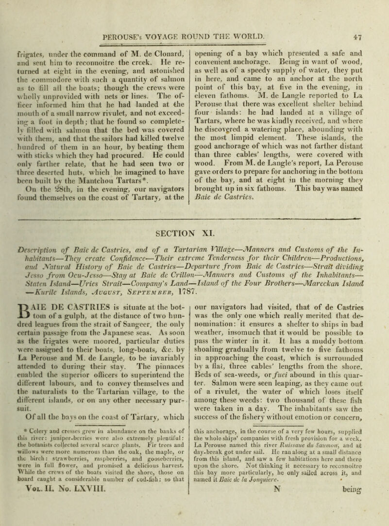 frigates, under the conuuand of M. de Clonard, and sent him to reconnoitre the creek. He re- turned at eight in the evening, and astonished the commodore with such a quantity of salmon as to till all the boats; though the crews were wholly unprovided with nets or lines. The of- ficer informed him that he had landed at the mouth of a small narrow rivulet, and not exceed- ing a foot in depth; that he found so complete- ly filled with salmon that the bed was covered with them, and that the sailors had killed twelve hundred of them in an hour, by beating them with sticks which they had procured. He could onlv farther relate, that he had seen two or three deserted huts, which he imagined to have been built by the Mantchou Tartars*. On the 28th, in the evening, our navigators found themselves on the coast of Tartary, at the opening of a bay which presented a safe and convenient anchorage. Being in want of wood, as well as of a speedy supply of water, they put in here, and came to an anchor at the north point of this bay, at five in the evening, in eleven fathoms. M. de Langle reported to La Perouse that there was excellent shelter behind four islands: he had landed at a village of Tartars, where he was kindly received, and where he discovgred a watering place, abounding with the most limpid element. These islands, the good anchorage of which was not farther distant than three cables’ lengths, were covered with wood. From M. de Langle’s report, La Perouse gave orders to prepare for anchoring in the bottom of the bay, and at eight in the morning they brought up in six fathoms. This bay was named Baie de Castries. SECTION XI. Description of Baie de Castries, and of a Tartarian Village—Manners and Customs of the In~ habitants—They create Confidence■—Their extreme Tenderness for their Children—Productions, and Natural History of Baie de Castries—Departure from Baie de Castries—Strait dividing Jcsso from Ocu-Jesso—Stay at Baie de Crillon—Manners and Customs of the Inhabitants— Staten Island—Uries Strait—Company’s Land—Island of the Four Brothers—Mareckan Island — Kurile Islands, August, Septumber, 1787. AIE DE CASTRIES is situate at the bot- tom of a gulph, at the distance of two hun- dred leagues from the strait of Sangeer, the only certain passage from the Japanese seas. As soon as the frigates were moored, particular duties were assigned to their boats, long-boats, &c. by La Perouse and M. de Langle, to be invariably attended to during their stay. The pinnaces enabled the superior officers to superintend the different labours, and to convey themselves and the naturalists to the Tartarian village, to the different islands, or on any other necessary pur- suit. Of all the bays on the coast of Tartary, w hich * Celery and cresses grew in abundance on the banks of this river: juniper-berries were also extremely plentiful: the botanists collected several scarce plants. Fir trees and willows were more numerous than the oak, the maple, or the birch: strawberries, raspberries, and gooseberries, were in full flower, and promised a delicious harvest. While the crews of the boats visited the shore, those on board caught a considerable number of cod-fish: so that Vol. II. No. LXVIII, our navigators had visited, that of de Castries was the only one which really merited that de- nomination: it ensures a shelter to ships in bad weather, insomuch that it would be possible to pass the winter in it. It has a muddy bottom shoaling gradually from twelve to five fathoms in approaching the coast, which is surrounded by a flat, three cables’ lengths from the shore. Beds of sea-weeds, or fuei abound in this quar- ter. Salmon were seen leaping, as they came out of a rivulet, the water of which loses itself among these weeds: two thousand of these fish were taken in a day. The inhabitants saw the success of the fishery without emotion or concern, this anchorage, in the course of a very few hours, supplied the whole ships’ companies with fresh provision for a week. La Perouse named this river Ruissuue du Saumon, and at day-break got under sail. He ran along at a small distance from this island, and saw a few habitations here and there upon the shore. Not thinking it necessary to reconnoitre this bay more particularly, he only sailed across it, and named it Baie de la Jonquiere. * N being