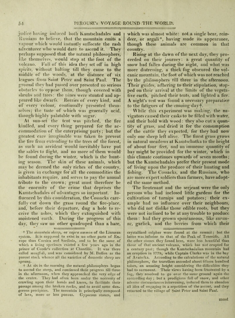 judicc having induced both Kamtschadales and ilussians to believe, that the mountain emits a vapour which would instantly suffocate the rash adventurer who would dare to ascend it. They perhaps supposed (hat the natural philosophers, like themselves, would stop at the foot of the volcano. Full of this idea they set off in high spirits, without halting till they came to the middle of the woods, at the distance of six leagues from Saint Peter and Saint Paul. The ground (hey had passed over presented no serious obstacles to oppose them, though covered with shrubs and trees: the pines were stunted and ap- peared like dwarfs. Berries of every kind, and of every colour, continually presented them- selves; the taste of which was generally acid, though highly palatable with sugar. At sun-set the tent was pitched, the fire kindled, and every thing prepared for the ac- commodation of the enterprising party; but the greatest care imaginable was taken to prevent the fire from extending to the trees of the forest, as such an accident would inevitably have put the sables to flight, and no more of them would be found during the winter, which is the hunt- ing season. The skin of these animals, which may be deemed the only riches of the country, is given in exchange for all the commodities the inhabitants require, and serves to pay the annual tribute to the crown; great must therefore be the enormity of the- crime that deprives the Kamtschadales of advantages so important. In- fluenced by this consideration, the Cossacks care- fully cut down the grass round the fire-place, and, before their departure, dug a hole to re- ceive the ashes, which they extinguished with moistened earth. During the progress of this day, they saw no other quadruped than a hare, * The mountain sheep, or capra amnion of the I.innaean system, it is supposed to exist in no other parts of Eu- rope than Corsica and Sardinia, and to be the same of which a living specimen existed a few years ago in the prince of Conde’s collection at Chantille. It was there called moujfoli, and was considered by M. Button as the parent stock whence all (he varieties of domestic sheep arc sprung. + At six in the morning the natural philosophers began to ascend the steep, and continued their progress till three in the afternoon, when they approached the very edge of the crater. They had often been under the necessity of crawling upon their hands and knees, to facilitate their passage among the broken rocks, and to avoid some dan- gerous precipices. The mountain is principally composed of lava, more or less porous. Gypseous stones, and which was almost white: not a single bear, rein~ deer, or argali*, having made its appearance, though these animals are common in that country. Rising at the dawn of the next day, they pro- ceeded on their journey: a great quantity of snow had fallen during the night, and what was more distressing, a thick fog obscured the vol- canic mountain, the foot of which was not reached by the philosophers till three in the afternoon. Their guides, adhering to their stipulation, stop- ped on their arrival at the limits of the vegeta- tive earth, pitched their tents, and lighted a fire. A night’s rest was found a necessary preparative to the fatigues of the ensuing dayf. While this experiment was making, the na- vigators caused their casks to be filled with water, and their hold with wood: they also cut a quan- tity of grass, and dried it for the consumption of the catt le they expected, for they had now only one sheep left alive. The finest grass grows in natural meadows at Kamtschatka to the height of about four feet, and an immense quantity of hay might be provided for the winter, which in this climate continues upwards of seven months; but the Kamtschadales prefer their present mode of living upon the produce of their hunting and fishing. The Cossacks, and the Russians, who are more expert soldiers than farmers, have adopt- ed the same method. The lieutenant and the serjeant were the only persons who had inclosed little gardens for the cultivation of turnips and potatoes; their ex- ample had no influence over their neighbours, who did not dislike those edible roots, but they were not inclined to be at any trouble to produce them : had they grown spontaneous, like suran- ne, garlick, and the berries from which their crystallized sulphur were found at the summit; but the latter was inferior to that of the Peak of Tcnerifle. All the other stones they found here, were less beautiful than those of that ancient volcano, which has not erupted for a century past; though the Kamtschadalian mountain had an eruption in 1778, while Captain Clarke was in the bay of Avatscka. According to the calculations of the natural philosophers, the travellers ascended about fifteen hundred toises, an amazing height considering the difficulties they had to surmount. Their views having been frustrated by a fog, they resolved to go over the same ground again the succeeding day; but a prodigious fall of snow, and other adverse circumstances intervening, induced them to abandon all idea of engaging in a repetition of the ascent, and they returned to the village of Saint Peter and Saint Paul. most