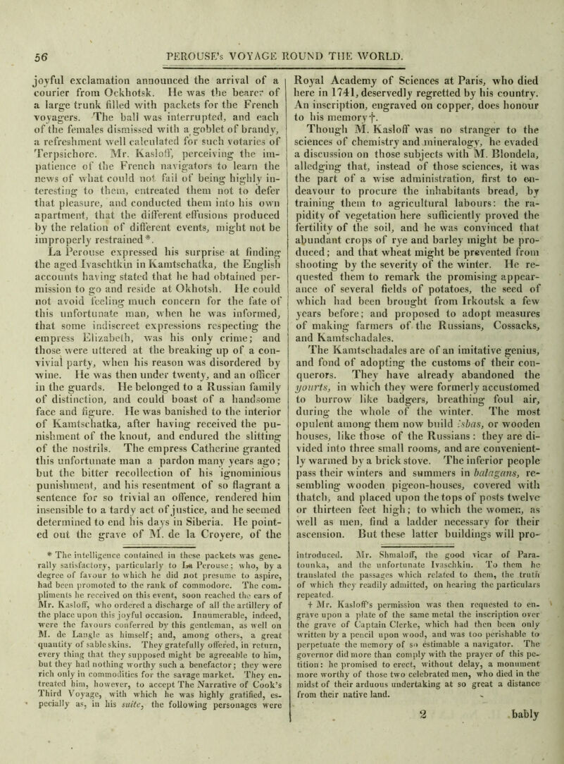 joyful exclamation announced the arrival of a courier from Ockhotsk. He was the bearer of a large trunk filled with packets for the French voyagers. The ball was interrupted, and each of the females dismissed with a goblet of brandy, a refreshment well calculated for such votaries of Terpsichore. Mr. Kasloff, perceiving the im- patience of the French navigators to learn the news of what could not. fail of being highly in- teresting to them, entreated them not to defer that pleasure, and conducted them into his own apartment, that the different effusions produced by the relation of different events, might not be improperly restrained*. La Perouse expressed his surprise at finding the aged Ivaschtkin in Kamtschatka, the English accounts having stated that he had obtained per- mission to go and reside at Okhotsh. He could not avoid feeling much concern for the fate of this unfortunate man, when he was informed, that some indiscreet expressions respecting the empress Elizabeth, was his only crime; and those were uttered at the breaking up of a con- vivial party, when his reason was disordered by wine. He was then under twenty, and an officer in the guards. He belonged to a Russian family of distinction, and could boast of a handsome face and figure. He was banished to the interior of Kamtschatka, after having received the pu- nishment of the knout, and endured the slitting of the nostrils. The empress Catherine granted this unfortunate man a pardon many years ago; but the bitter recollection of his ignominious punishment, and his resentment of so flagrant a sentence for so trivial an offence, rendered him insensible to a tardy act of justice, and he seemed determined to end his days in Siberia. He point- ed out the grave of M. de la Croyere, of the * The intelligence contained in these packets was gene- rally satisfactory, particularly to La Perouse; who, by a degree of favour to which he did not presume to aspire, had been promoted to the rank of commodore. The com- pliments he received on this event, soon reached the ears of Mr. Kasloff, who ordered a discharge of all the artillery of the place upon this joyful occasion. Innumerable, indeed, were the favours conferred by this gentleman, as well on M. de Langle as himself; and, among others, a great quantity of sable skins. They gratefully offered, in return, every thing that they supposed might be agreeable to him, but they had nothing worthy such a benefactor; they were rich only in commodities for the savage market. They en- treated him, however, to accept The Narrative of Cook’s Third Voyage, with which he was highly gratified, es- ' pecially as, in his suite, the following personages were Royal Academy of Sciences at Paris, who died here in 1741, deservedly regretted by his country. An inscription, engraved on copper, does honour to his memory f. Though M. Kasloff was no stranger to the sciences of chemistry and mineralogy, he evaded a discussion on those subjects with M. Blondela, alledging that, instead of those sciences, it was the part of a wise administration, first to en- deavour to procure the inhabitants bread, by training them to agricultural labours; the ra- pidity of vegetation here sufficiently proved the fertility of the soil, and he was convinced that abundant crops of rye and barley might be pro- duced ; and that wheat might be prevented from shooting by the severity of the winter. He re- quested them to remark the promising appear- ance of several fields of potatoes, the seed of which had been brought from Irkoutsk a few years before; and proposed to adopt measures of making farmers of the Russians, Cossacks, and Kamtschadales. The Kamtschadales are of an imitative genius, and fond of adopting the customs of their con- querors. They have already abandoned the yourts, in which they were formerly accustomed to burrow like badgers, breathing foul air, during the whole of the winter. The most opulent among them now build i-sbas, or wooden houses, like those of the Russians: they are di- vided into three small rooms, and are convenient- ly warmed by a brick stove. The inferior people pass their winters and summers in bain gems, re- sembling wooden pigeon-houses, covered with thatch, and placed upon the tops of posts twelve or thirteen feet high; to which the women, as well as men, find a ladder necessary for their ascension. Rut these latter buildings will pro- introduceil. Mr. Shmaloff, the good vicar of Para- tounka, and the unfortunate Ivaschkiu. To them he translated the passages which related to them, the truth of which they readily admitted, on hearing the particulars repeated. + Mr. Kasloff’s permission was then requested to en- grave upon a plate of the same metal the inscription over the grave of Captain Clerlce, which had then been only written by a pencil upon wood, and was too perishable to perpetuate the memory of so estimable a navigator. The governor did more than comply with the prayer of this pe- tition: he promised to erect, without delay, a monument more worthy of those two celebrated men, who died in the midst of their arduous undertaking at so great a distance from their native land. bably 2