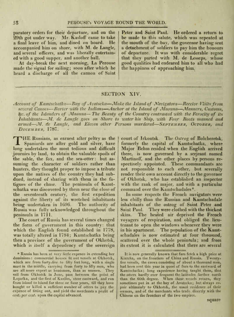 paratory orders for their departure, and on the 29th got under way. Mr. Kasloff came to take a final leave of him, and dined on board. He accompanied him on shore, with M. de Langle, and several officers, and was liberally entertain- ed with a good supper, and another ball. At day-break the next morning. La Perouse made the signal for sailing; soon after which he heard a discharge of all the cannon of Saint Peter and Saint Paul. He ordered a return to be made to this salute, which was repeated at the mouth of the bay, the governor having sent a detachment of soldiers to pay him the honours of departure. It was with considerable regret that they parted with M. de Lesseps, whose good qualities had endeared him to all who had the happiness of approaching him. SECTION XIV. Account of KamtschatTca■—Bay of Avatscka—Make the Island of Navigators—Receive Visits from several Canoes—Barter with the Indians—Anchor at the Island of Maouna—Manners, Customs, 8$c. of the Islanders of Maouna— The Beauty of the Country contrasted with the Ferocity of its Inhabitants—M. de Langle goes on Shore to water his Ship, with Four Boats manned and armed—M. de Langle, and Eleven other Persons murdered—September, October, and December, 1787. THE Russians, as earnest after peltry as the Spaniards are after gold and silver, have long undertaken the most tedious and difficult journies by land, to obtain the valuable spoils of the sable, the fox, and the sea-otter: but as- suming the character of soldiers rather than hunters, they thought proper to impose a tribute upon the natives of the country they had sub- dued, instead of sharing with them in the fa- tigues of the chase. The peninsula of Karnt- schatka was discovered by them near the close of the seventeenth century, the first expedition against the liberty of its wretched inhabitants being undertaken in 1G96. The authority of Russia was fully acknowledged throughout the peninsula in 1711. The court of Russia has several times changed the form of government in this country: that which the English found established in 1778, was totally altered in 1784; Kamtschatka being then a province of the government of Okhotsk, which is itself a dependency of the sovereign * Russia has been at very little expence in extending her dominions: commercial houses (it out vessels at Okhotsk, which are from forty-five to (iffy feet long, with a single mast in the middle, carrying from forty to fifty men, who are all more expert as huntsmen, than as seamen. They sail from Okhotsk in June, pass between the point of Lopatka, and the first of Kuriles, steer eastward, and run from island to island for three or four years, till they have bought or killed a sufficient number of otters to pay the expence of fitting out, and yield the merchants a profit of cent, per cent, upon the capital advanced. court of Irkoutsk. The Ostrog of Bolcheretsk, formerly the capital of Kamtschatka, where Major Behm resided when the English arrived there, is now governed by a serjeant named MartinolF, and the other places by persons re- spectively appointed. These commandants are not responsible to each other, but severally render their own account directly to the governor of Okhotsk, who has established an inspector with the rank of major, and with a particular command over the Kamtschadales*. In some respects the French navigators were less chilly than the Russian and Kamtschadale inhabitants of the ostrog of Saint Peter and Saint Paul. They were clothed with the thickest skins. The heated air deprived the French voyagers of respiration, and obliged the lieu- tenant to open the windows whenever they were in his apartment. The population of the Kamt- schadales is now estimated at four thousand, scattered over the whole peninsula; and from its extent it is calculated that there are several It is now generally known that furs fetch a high price at Kiatcha, on the frontiers of China and Russia. Twenty- five vessels, the crews consisting of about a thousand men, had been sent this year in quest of furs to the eastward of Kamtschatka; long experience having taught them, that the otters hardly ever frequent the latitudes farther north than the 60th degree. When these vessels return, they sometimes put in at the bay of Avatscka; but always re- pair ultimately to Okhotsk, the usual residence of their owners, and of the merchants who trade directly with the Chinese on the frontiers of the two empires. square