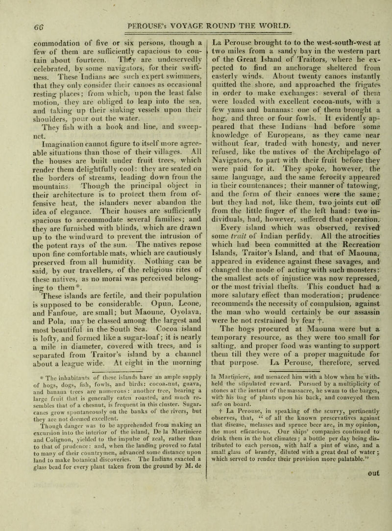 commodation of five or six persons, though a few of them are sufficiently capacious to con- tain about fourteen. They are undeservedly celebrated, by some navigators, for their swift- ness. These Indians are such expert swimmers, that they only consider their canoes as occasional resting places; from which, upon the least false motion, they are obliged to leap into the sea, and taking up their sinking vessels upon their shoulders, pour out the water. They fish with a hook and line, and sweep- net. Imagination cannot figure to itself more agree- able situations than those of their villages. All the houses are built under fruit trees, which render them delightfully cool: they are seated on the borders of streams, leading down from the mountains Though the principal object in their architecture is to protect them from of- fensive heat, the islanders never abandon the idea of elegance. Their houses are sufficiently spacious to accommodate several families; and they are furnished with blinds, which are drawn up to the windward to prevent the intrusion of the potent rays of the sun. The natives repose upon fine comfortable mats, which are cautiously preserved from all humidity. Nothing can be said, by our travellers, of the religious rites of these natives, as no morai was perceived belong- ing to them*. These islands are fertile, and their population is supposed to be considerable. Opun, Leone, and Fanfoue, are small; but Maoune, Oyolava, and Pola, ma be classed among the largest and most beautiful in the South Sea. Cocoa island is lofty, and formed like a sugar-loaf; it is nearly a mile in diameter, covered with trees, and is separated from Traitor’s island by a channel about a league wide. At eight in the morning * The inhabitants of these islands have an ample supply of hogs, dogs, fish, fowls, and birds: cocoa-nut, guava, and banana trees are numerous: another tree, bearing a large fruit that is generally eaten roasted, and much re- sembles that of a chesnut, is frequent in this cluster. Sugar- canes grow spontaneously on the banks of the rivers, but they are not deemed excellent. Though danger was to be apprehended from making an excursion into the interior of the island, De la Martiniere and Colignon, yielded to the impulse of zeal, rather than to that of prudence: and, when the landing proved so fatal to many of their countrymen, advanced some distance upon land to make botanical discoveries. The Indians exacted a glass bead for every plant taken from the ground by M. de La Perouse brought to to the west-south-west at two miles from a sandy bay in the western part of the Great Island of Traitors, where he ex- pected to find an anchorage sheltered from easterly winds. About twenty canoes instantly- quitted the shore, and approached the frigates in order to make exchanges: several of them were loaded with excellent cocoa-nuts, with a few yams and bananas: one of them brought a hog, and three or four fowls. It evidently ap- peared that these Indians had before some knowledge of Europeans, as they came near without fear, traded wdth honesty, and never refused, like the natives of the Archipelago of Navigators, to part with their fruit before they were paid for it. They spoke, however, the same language, and the same ferocity appeared in their countenances; their manner of tatowing, and the form of their canoes were the same; but they had not, like them, two joints cut otf from the little finger of the left hand: two in- dividuals, had, however, suffered that operation. Every island which was observed, revived some trait of Indian perfidy. All the atrocities which had been committed at the Recreation Islands, Traitor’s Island, and that of Maouna, appeared in evidence against these savages, and changed the mode of acting with such monsters: the smallest acts of injustice was now repressed, or the most trivial thefts. This conduct had a more salutary effect than moderation; prudence recommends the necessity of compulsion, against the man who would certainly be our assassin were he not restrained by fear f. The hogs procured at Maouna were but a temporary resource, as they were too small for salting, and proper food was wanting to support them till they were of a proper magnitude for that purpose. La Perouse, therefore, served la Martiniere, and menaced him with a blow when he with- held the stipulated reward. Pursued by a multiplicity of stones at the instant of the massacre, he swam to the barges, with his bag of plants upon his back, and conveyed them safe on board. + La Perouse, in speaking of the scurvy, pertinently observes, that, “ of all the known preservatives against that disease, melasses and spruce beer arer in my opinion, the most efficacious. Our ships’ companies continued to drink them in the hot climates; a bottle per day being dis- tributed to each person, with half a pint of wine, and a small glass of brandy, diluted with a great deal of water j which served to render their provision more palatable.” out