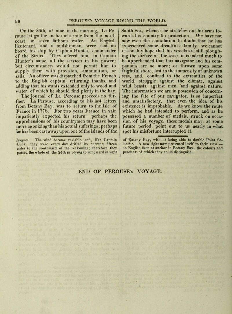 On the 26th, at nine in the morning. La Pe- rouse let go the anchor at a mile from the north coast, in seven fathoms water. An English lieutenant, and a midshipman, were sent on hoard his ship by Captain Hunter, commander of the Sirius. They offered him, in Captain Hunter’s name, all the services in his power; but circumstances would not permit him to supply them with provision, ammunition, or sails. An officer was dispatched from the French to the English captain, returning thanks, and adding that his wants extended only to wood and water, of which he should find plenty in the bay. The journal of La Perouse proceeds no fur- ther. La Perouse, according to his last letters from Botany Bay, was to return to the Isle of France in 1778. For two years France in vain impatiently expected his return: perhaps the apprehensions of his countrymen may have been more agonizing than his actual sufferings; perhaps hehas been cast away upon one of the islands of the leagues The wind became variable, and, like Captain Cook, they were every day drifted by currents fifteen miles to the southward of the reckoning; therefore they passed the whole of the 24th in plying to windward in sight South Sea, whence he stretches out his arms to- wards his country for protection. We have not now even the consolation to doubt that he has experienced some dreadful calamity: we cannot reasonably hope that his vessels are still plough- ing the surface of the seas: it is indeed much to be apprehended that this navigator and his com- panions are no more; or thrown upon some frightful shore, lost in the immensity of unknown seas, and, confined in the extremities of the world, struggle against the climate, against wild beasts, against men, and against nature. The information we are in possession of concern- ing the fate of our navigator, is so imperfect and unsatisfactory, that even the idea of his existence is improbable. As we know the route which he had intended to perform, and as he possessed a number of medals, struck on occa- sion of his voyage, these medals may, at some future period, point out to us nearly in what spot his misfortune interrupted it. of Botany Bay, without being able to double Point So- lander. A new sight now presented itself to their view,— an English fleet at anchor in Botany Bay, the colours and pendants of which they could distinguish. END OF PEROUSE’s VOYAGE.
