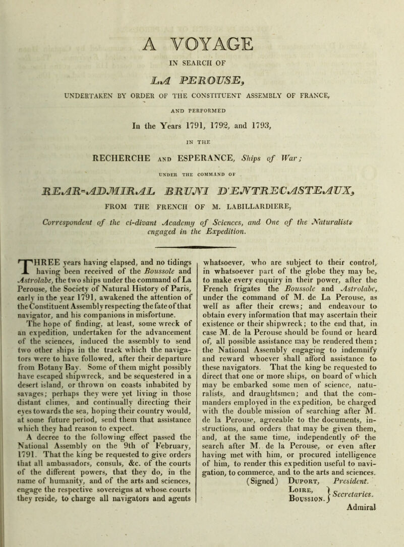 A VOYAGE IN SEARCH OF hid PEROUSE, UNDERTAKEN BY ORDER OF THE CONSTITUENT ASSEMBLY OF FRANCE, AND PERFORMED In the Years 1791, 1792, and 1793, IN THE RECHERCHE and ESPERANCE, Ships of War; UNDER THE COMMAND OF REidR^JDMIRidh MKUJVI ]BEJVTREC*d&TE*dUXs FROM THE FRENCH OF M. LABILLARDIERE, Correspondent of the ci-divant Academy of Sciences, and One of the Naturalists engaged in the Expedition. THREE years having elapsed, and no tidings having been received of the Boussole and Astrolabe, the two ships under the command of La Perouse, the Society of Natural History of Paris, early in the year 1791, awakened the attention of the Constituent Assembly respecting the fate of that navigator, and his companions in misfortune. The hope of finding, at least, some wreck of an expedition, undertaken for the advancement of the sciences, induced the assembly to send two other ships in the track which the naviga- tors were to have followed, after their departure from Botany Bay. Some of them might possibly have escaped shipwreck, and be sequestered in a desert island, or thrown on coasts inhabited by savages; perhaps they were yet living in those distant climes, and continually directing their eyes towards the sea, hoping their country would, at some future period, send them that assistance w hich they had reason to expect. A decree to the following effect passed the National Assembly on the 9th of February, 1791. That the king be requested to give orders that all ambassadors, consuls, &c. of the courts of the different powers, that they do, in the name of humanity, and of the arts and sciences, engage the respective sovereigns at whose courts they reside, to charge all navigators and agents whatsoever, who are subject to their control, in whatsoever part of the globe they may be, to make every enquiry in their power, after the French frigates the Boussole and Astrolabe, under the command of M. de La Perouse, as well as after their crews; and endeavour to obtain every information that may ascertain their existence or their shipwreck; to the end that, in case M. de la Perouse should be found or heard of, all possible assistance may be rendered them; the National Assembly engaging to indemnify and reward whoever shall afford assistance to these navigators. That the king be requested to direct that one or more ships, on board of which may be embarked some men of science, natu- ralists, and draughtsmen; and that the com- manders employed in the expedition, be charged with the double mission of searching after M. de la Perouse, agreeable to the documents, in- structions, and orders that may be given them, and, at the same time, independently of the search after M. de la Perouse, or even after having met with him, or procured intelligence of him, to render this expedition useful to navi- gation, to commerce, and to the arts and sciences. (Signed) Duport, President. Loire, 1 c . t» } Secretaries.. Boussion. ) Admiral