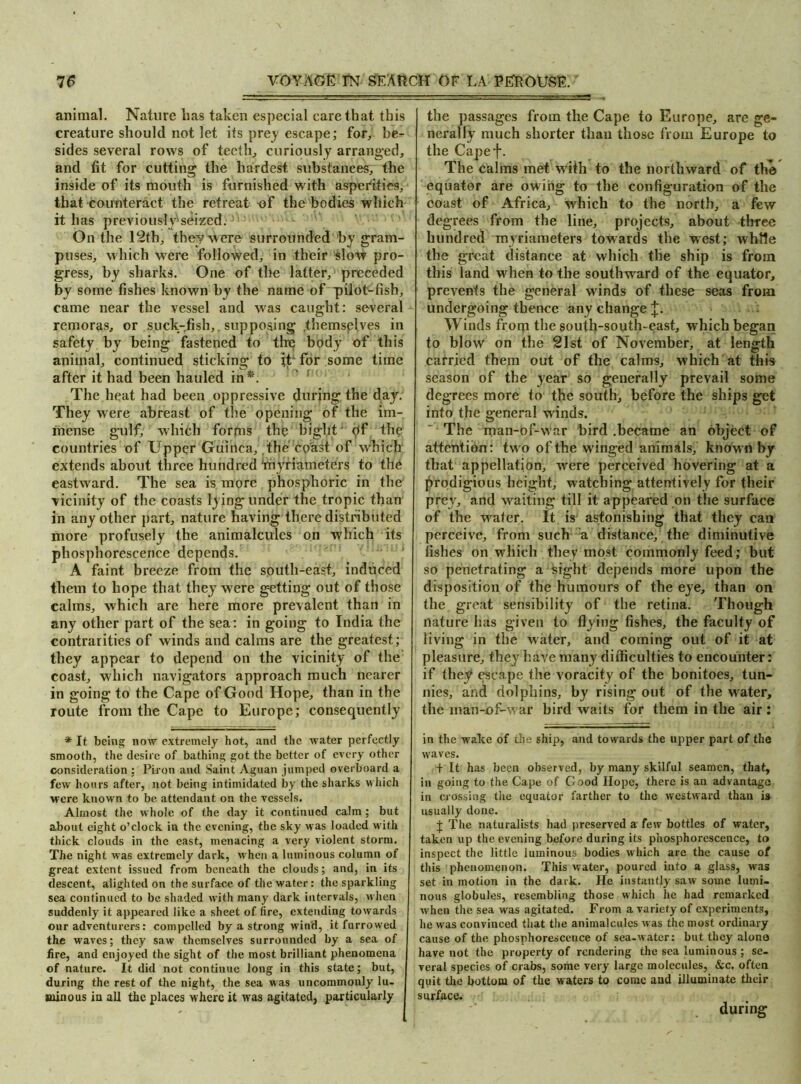 animal. Nature lias taken especial care that this creature should not let its prey escape; for, be- sides several rows of teeth, curiously arranged, and fit for cutting the hardest substances, the inside of its mouth is furnished with asperities, that counteract the retreat of the bodies which it has previously'seized. On the 12th, they w ere surrounded by gram- puses, which were followed, in their slow pro- gress, by sharks. One of the latter, preceded by some fishes known by the name of pilot-fish, came near the vessel and was caught: several remoras, or suck-fish, _ supposing .themsplves in safety by being fastened to the body of this animal, continued sticking to it' for some time after it had been hauled in*. The heat had been oppressive during the day. They were abreast of the opening of the im- mense gulf; which forms the bight' hf the countries of Upper Guinea, the coast of which extends about three hundred 'myriameters to the eastward. The sea is more phosphoric in the vicinity of the coasts lying under the tropic than in any other part, nature having there distributed more profusely the animalcules on which its phosphorescence depends. A faint breeze from the south-east, induced them to hope that they were getting out of those calms, which are here more prevalent than in any other part of the sea: in going to India the contrarities of winds and calms are the greatest; they appear to depend on the vicinity of the coast, which navigators approach much nearer in going to the Cape of Good Hope, than in the route from the Cape to Europe; consequently * It being now extremely hot, and the water perfectly smooth, the desire of bathing got the better of every other consideration ; Piron and Saint Aguan jumped overboard a few hours after, not being intimidated by the sharks which were known to be attendant on the vessels. Almost the whole of the day it continued calm; but about eight o’clock in the evening, the sky was loaded with thick clouds in the east, menacing a very violent storm. The night was extremely dark, when a luminous column of great extent issued from beneath the clouds; and, in its descent, alighted on the surface of the water: the sparkling sea continued to be shaded with many dark intervals, when suddenly it appeared like a sheet of fire, extending towards our adventurers: compelled by a strong wind, it furrowed the waves; they saw themselves surrounded by a sea of fire, and enjoyed the sight of the most brilliant phenomena of nature. It did not continue long in this state; but, during the rest of the night, the sea was uncommonly lu- minous in all the places where it was agitated, particularly the passages from the Cape to Europe, are ge- nerally much shorter than those from Europe to the Capef. The calms met with to the northward of the equator are owing to the configuration of the coast of Africa, which to the north, a few degrees from the line, projects, about three hundred myriameters towards the west; while the great distance at which the ship is from this land when to the southward of the equator, prevents the general winds of these seas from undergoing thence any change J. Winds from the south-south-east, which began to blow on the 21st of November, at length carried them out of the calms, which at this season of the year so generally prevail some degrees more to the south, before the ships get into the general winds. The man-of-war bird .became an object of attention: two of the winged animals, known by that appellation, were perceived hovering at a prodigious height, watching attentively for their prey, and waiting till it appeared on the surface of the water. It is astonishing that they can perceive, from such a distance, the diminutive fishes on which they most commonly feed; but so penetrating a sight depends more upon the disposition of the humours of the eye, than on the great sensibility of the retina. Though nature has given to flying fishes, the faculty of living in the water, and coming out of it at pleasure, they have many difficulties to encounter: if they escape the voracity of the bonitoes, tun- nies, and dolphins, by rising out of the water, the man-of-war bird waits for them in the air : in the wake of the ship, and towards the upper part of the waves. f It has been observed, by many skilful seamen, that, in going to the Cape of Good Hope, there is an advantage in crossing the equator farther to the westward than is usually done. J The naturalists had preserved a few bottles of water, taken up the evening before during its phosphorescence, to inspect the little luminous bodies which are the cause of this phenomenon. This water, poured into a glass, was set in motion in the dark. He instantly saw some lumi- nous globules, resembling those which he had remarked when the sea was agitated. From a variety of experiments, lie was convinced that the animalcules M as the most ordinary cause of the phosphorescence of sea-water: but they alono have not the property of rendering the sea luminous; se- veral species of crabs, some very large molecules, &c. often quit the bottom of the waters to come and illuminate their surface. during