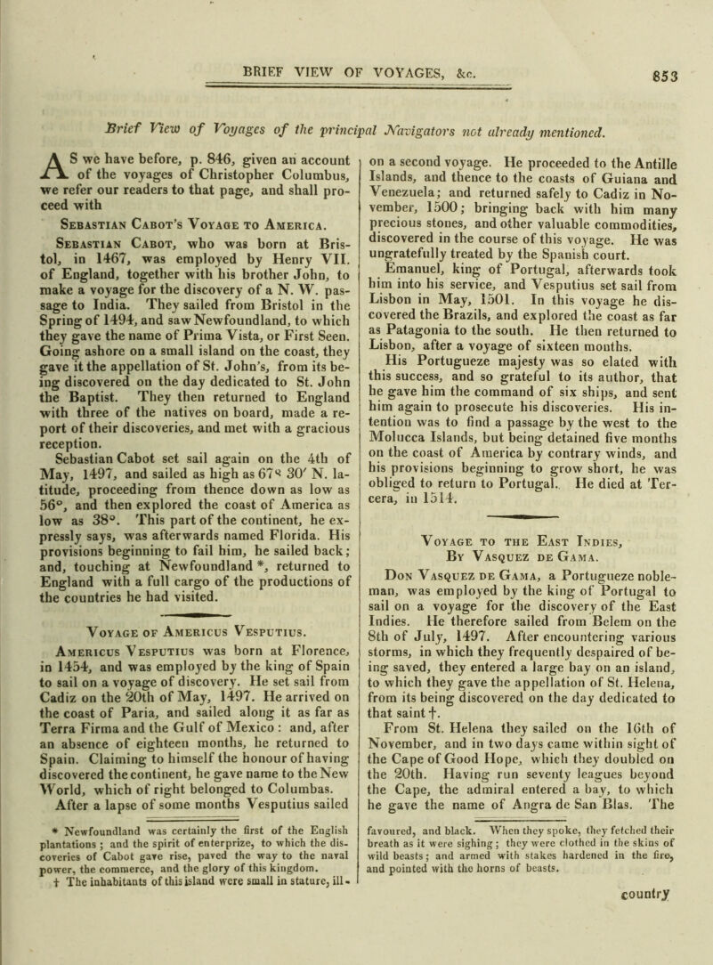 Brief View of Voyages of the principal J\ravigators not already mentioned. AS we have before, p. 846, given an account of the voyages of Christopher Columbus, we refer our readers to that page, and shall pro- ceed with Sebastian Cabot’s Voyage to America. Sebastian Cabot, who was born at Bris- tol, in 1467, was employed by Henry VII. of England, together with his brother John, to make a voyage for the discovery of a N. W. pas- sage to India. They sailed from Bristol in the Spring of 1494, and saw Newfoundland, to which they gave the name of Prima Vista, or First Seen. Going ashore on a small island on the coast, they gave it the appellation of St. John’s, from its be- ing discovered on the day dedicated to St. John the Baptist. They then returned to England with three of the natives on board, made a re- port of their discoveries, and met with a gracious reception. Sebastian Cabot set sail again on the 4th of May, 1497, and sailed as high as 67^ 30' N. la- titude, proceeding from thence down as low as 56°, and then explored the coast of America as low as 38°. This part of the continent, he ex- pressly says, was afterwards named Florida. His provisions beginning to fail him, he sailed back; and, touching at Newfoundland *, returned to England with a full cargo of the productions of the countries he had visited. Voyage of Americus Vesputius. Americus Vesputius was born at Florence, in 1454, and was employed by the king of Spain to sail on a voyage of discovery. He set sail from Cadiz on the 20th of May, 1497. He arrived on the coast of Paria, and sailed along it as far as Terra Firma and the Gulf of Mexico : and, after an absence of eighteen months, he returned to Spain. Claiming to himself the honour of having discovered the continent, he gave name to the New World, which of right belonged to Columbas. After a lapse of some months Vesputius sailed * Newfoundland was certainly the first of the English plantations ; and the spirit of enterprize, to which the dis- coveries of Cabot gave rise, paved the way to the naval power, the commerce, and the glory of this kingdom. t The inhabitants of this island were small in stature, ill - on a second voyage. He proceeded to the Antilie Islands, and thence to the coasts of Guiana and Venezuela; and returned safely to Cadiz in No- vember, 1500; bringing back with him many precious stones, and other valuable commodities, discovered in the course of this voyage. He was ungratefully treated by the Spanish court. Emanuel, king of Portugal, afterwards took him into his service, and Vesputius set sail from Lisbon in May, 1501. In this voyage he dis- covered the Brazils, and explored the coast as far as Patagonia to the south. He then returned to Lisbon, after a voyage of sixteen months. His Portugueze majesty was so elated with this success, and so grateful to its author, that he gave him the command of six ships, and sent him again to prosecute his discoveries. His in- tention was to find a passage by the west to the Molucca Islands, but being detained five months on the coast of America by contrary winds, and his provisions beginning to grow short, he was obliged to return to Portugal. He died at Ter- cera, in 1514. Voyage to the East Indies, By Vasquez de Gama. Don Vasquez de Gama, a Portugueze noble- man, was employed by the king of Portugal to sail on a voyage for the discovery of the East Indies. He therefore sailed from Belem on the 8th of July, 1497. After encountering various storms, in which they frequently despaired of be- ing saved, they entered a large bay on an island, to which they gave the appellation of St. Helena, from its being discovered on the day dedicated to that saint +. From St. Helena they sailed on the 16th of November, and in two days came within sight of the Cape of Good Hope, which they doubled on the 20th. Having run seventy leagues beyond the Cape, the admiral entered a bay, to which he gave the name of Angra de San Bias. The favoured, and black. When they spoke, they fetched their breath as it were sighing; they were clothed in the skins of wild beasts; and armed with stakes hardened in the fire, and pointed with tho horns of beasts. country