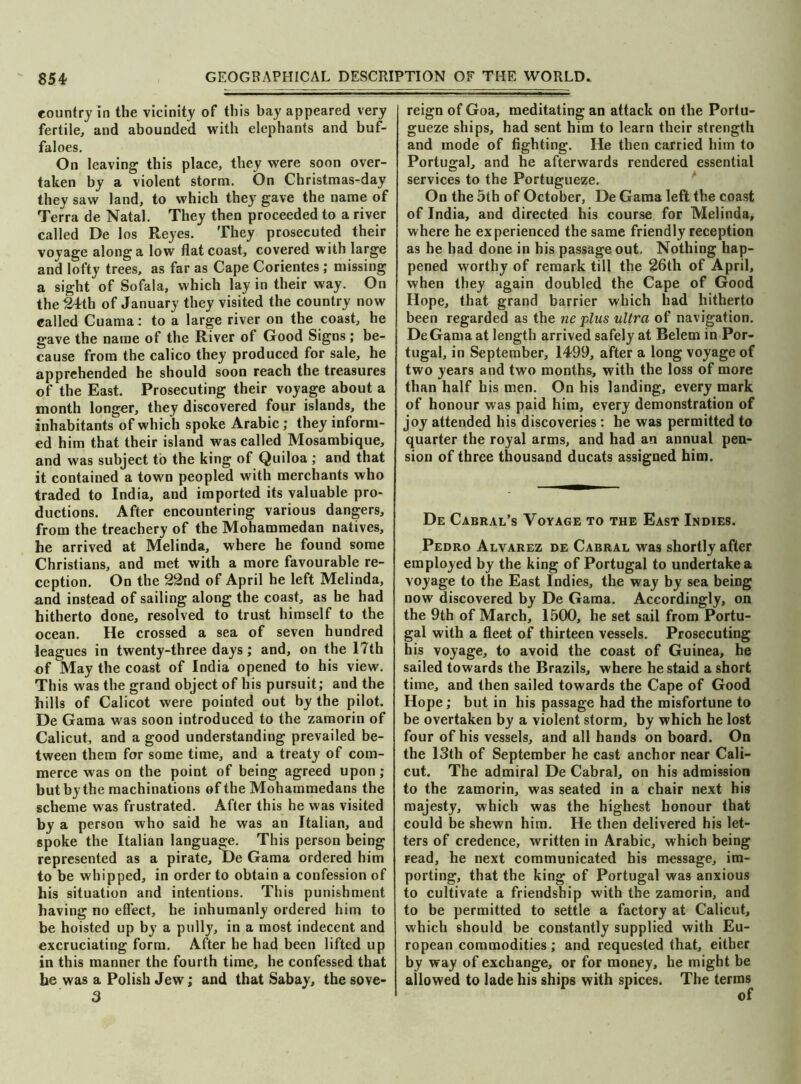 country in the vicinity of this bay appeared very fertile, and abounded with elephants and buf- faloes. On leaving this place, they were soon over- taken by a violent storm. On Christmas-day they saw land, to which they gave the name of Terra de Natal. They then proceeded to a river called De los Reyes. They prosecuted their voyage along a low flat coast, covered with large and lofty trees, as far as Cape Corientes ; missing a sight of Sofala, which lay in their way. On the 24th of January they visited the country now called Cuama: to a large river on the coast, he gave the name of the River of Good Signs; be- cause from the calico they produced for sale, he apprehended he should soon reach the treasures of the East. Prosecuting their voyage about a month longer, they discovered four islands, the inhabitants of which spoke Arabic; they inform- ed him that their island was called Mosambique, and was subject to the king of Quiloa ; and that it contained a town peopled with merchants who traded to India, and imported its valuable pro- ductions. After encountering various dangers, from the treachery of the Mohammedan natives, he arrived at Melinda, where he found some Christians, and met with a more favourable re- ception. On the 22nd of April he left Melinda, and instead of sailing along the coast, as he had hitherto done, resolved to trust himself to the ocean. He crossed a sea of seven hundred leagues in twenty-three days; and, on the 17th of May the coast of India opened to his view. This was the grand object of his pursuit; and the hills of Calicot were pointed out by the pilot. De Gama was soon introduced to the zamorin of Calicut, and a good understanding prevailed be- tween them for some time, and a treaty of com- merce was on the point of being agreed upon; but by the machinations of the Mohammedans the scheme was frustrated. After this he was visited by a person who said he was an Italian, and spoke the Italian language. This person being represented as a pirate, De Gama ordered him to be whipped, in order to obtain a confession of his situation and intentions. This punishment having no effect, he inhumanly ordered him to be hoisted up by a pully, in a most indecent and excruciating form. After he had been lifted up in this manner the fourth time, he confessed that he was a Polish Jew; and that Sabay, the sove- reign of Goa, meditating an attack on the Portu- gueze ships, had sent him to learn their strength and inode of fighting. He then carried him to Portugal, and he afterwards rendered essential services to the Portugueze. On the 5th of October, De Gama left the coast of India, and directed his course for Melinda, where he experienced the same friendly reception as he had done in his passage out. Nothing hap- pened worthy of remark till the 26th of April, when they again doubled the Cape of Good Hope, that grand barrier which had hitherto been regarded as the ne plus ultra of navigation. DeGama at length arrived safely at Belem in Por- tugal, in September, 1499, after a long voyage of two years and two months, with the loss of more than half his men. On his landing, every mark of honour was paid him, every demonstration of joy attended his discoveries : he was permitted to quarter the royal arms, and had an annual pen- sion of three thousand ducats assigned him. De Cabral’s Voyage to the East Indies. Pedro Alvarez de Cabral was shortly after employed by the king of Portugal to undertake a voyage to the East Indies, the way by sea being now discovered by De Gama. Accordingly, on the 9th of March, 1500, he set sail from Portu- gal with a fleet of thirteen vessels. Prosecuting his voyage, to avoid the coast of Guinea, he sailed towards the Brazils, where he staid a short time, and then sailed towards the Cape of Good Hope; but in his passage had the misfortune to be overtaken by a violent storm, by which he lost four of his vessels, and all hands on board. On the 13th of September he cast anchor near Cali- cut. The admiral De Cabral, on his admission to the zamorin, was seated in a chair next his majesty, which was the highest honour that could be shewn him. He then delivered his let- ters of credence, written in Arabic, which being Fead, he next communicated his message, im- porting, that the king of Portugal was anxious to cultivate a friendship with the zamorin, and to be permitted to settle a factory at Calicut, which should be constantly supplied with Eu- ropean commodities; and requested that, either by way of exchange, or for money, he might be allowed to lade his ships with spices. The terms