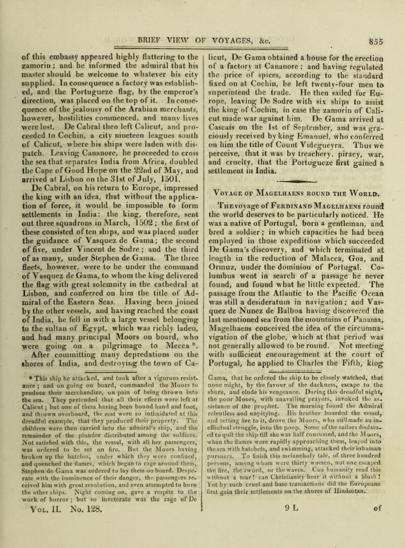 of this embassy appeared highly flattering to the zamorin ; and he informed the admiral that his master should be welcome to whatever his city supplied. In consequence a factory was establish- ed, and the Portugueze flag, by the emperor’s direction, was placed on the top of it. In conse- quence of the jealousy of the Arabian merchants, however, hostilities commenced, and many lives were lost. De Cabral then left Calicut, and pro- ceeded to Cochin, a city nineteen leagues south of Calicut, where his ships were laden with dis- patch. Leaving Cananore, he proceeded to cross the sea that separates India from Africa, doubled the Cape of Good Hope on the 22nd of May, and arrived at Lisbon on the 31st of July, 1501. De Cabral, on his return to Europe, impressed the king with an idea, that without the applica- tion of force, it would be impossible to form settlements in India: the king, therefore, sent out three squadrons in March, 1502; the first of these consisted of ten ships, and was placed under the guidance of Vasquez de Gama; the second of five, under Vincent de Sodre; and the third of as many, under Stephen de Gama. The three fleets, however, were to be under the command of Vasquez de Gama, to whom the king delivered the flag with great solemnity in the cathedral at Lisbon, and conferred on him the title of Ad- miral of the Eastern Seas. Having been joined by the other vessels, and having reached the coast of India, he fell in with a large vessel belonging to the sultan of Egypt, which was richly laden, and had many principal Moors on board, who were going on a pilgrimage to Mecca *. After committing many depredations on the shores of India, and destroying the town of Ca- * This ship he attacked, and took after a vigorous resist- ance ; and on going on board, commanded the Moors to produce their merchandize, on pain of being thrown into the sea. They pretended that all their effects were left at Calicut; but one of them having been bound hand and foot, and thrown overboard, the rest were so intimidated at this dreadful example, that they produced their property. The children were then carried into the admiral’s ship, and the remainder of the plunder distributed among the soldiers. Not satisfied with this, the vessel, with all her passengers, was ordered to be set on fire. But the Moors having broken up the hatches, under which they were confined, and quenched the flames, which began to rage around them, Stephen de Gama was ordered to lay them on board. Despe- rate with the imminence of their danger, the passengers re- ceived him with great resolution, and even attempted to burn the other ships. Night coming on, gave a respite to the work of horror; but so inveterate was the rage of De licut, De Gama obtained a house for the erection of a factory at Cananore ; and having regulated the price of spices, according to the standard fixed on at Cochin, he left twenty-four men to superintend the trade. He then sailed for Eu- rope, leaving De Sodre with six ships to assist the king of Cochin, in case the zamorin of Cali- cut made war against him. De Gama arrived at Cascais on the 1st of September, and w;as gra- ciously received by king Emanuel, who conferred on him the title of Count Videgueyra. Thus we perceive, that it was by treachery, piracy, war, and cruelty, that the Portugueze first gained a settlement in India. Voyage of Magelhaens round the World. The voyage of Ferdinand Magelhaens round the world deserves to be particularly noticed. He was a native of Portugal, born a gentleman, and bred a soldier; in which capacities he had been employed in those expeditions which succeeded De Gama’s discovery, and which terminated at length in the reduction of Malacca, Goa, and Ormuz, under the dominion of Portugal. Co- lumbus went in search of a passage he never found, and found what he little expected. The passage from the Atlantic to the Pacific Ocean was still a desideratum in navigation; and Vas- quez de Nunez de Balboa having discovered the last mentioned sea from the mountains of Panama, Magelhaens conceived the idea of the circumna- vigation of the globe, which at that period was not generally allowed to be round. Not meeting with sufficient encouragement at the court of Portugal, he applied to Charles the Fifth, king Gama, that he ordered the ship to be closely watched, that none might, by the favour of the darkness, escape to the shore, and elude his vengeance. During this dreadful night, the poor Moors, with unavailing prayers, invoked the as- sistance of the prophet. The morning found the Admiral relentless and unpitying. His brother boarded the vessel, and setting fire to it, drove the Moors, who stiUmade an in- effectual struggle, into the poop. Some of the sailors disdain- ed to quit the ship till she was half consumed, and the Moors, when the flames were rapidly approaching them, leaped into the sea with hatchets, and swimming, attacked their inhuman pursuers. To finish this melancholy talc, of three hundred persons, among whom were thirty women, not one escaped the fire, the sword, or the waves. Can humanity read this without a tear! can Christianity hear it without a blush'! Yet by such cruel and base transactions did the Europeans first gain their settlements on the shores of Hindustan.