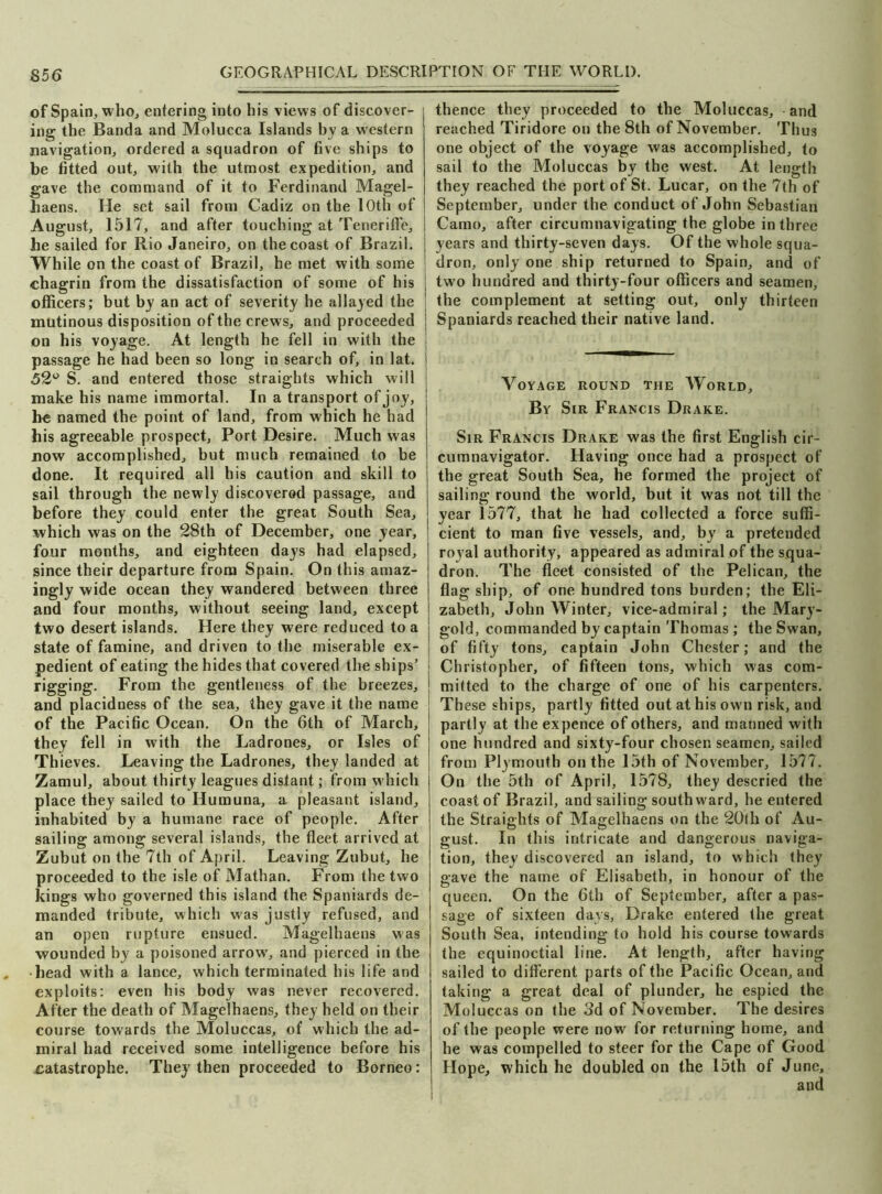 S56 of Spain, who, entering into his views of discover- ing the Banda and Molucca Islands by a western navigation, ordered a squadron of five ships to be fitted out, with the utmost expedition, and gave the command of it to Ferdinand Magel- haens. He set sail from Cadiz on the 10th of August, 1517, and after touching at Teneriffe, he sailed for Rio Janeiro, on the coast of Brazil. While on the coast of Brazil, he met with some chagrin from the dissatisfaction of some of his officers; but by an act of severity he allayed the mutinous disposition of the crews, and proceeded on his voyage. At length he fell in with the passage he had been so long in search of, in lat. 52° S. and entered those straights which will make his name immortal. In a transport of joy, be named the point of land, from which he had his agreeable prospect. Port Desire. Much was now accomplished, but much remained to be done. It required all his caution and skill to sail through the newly discovered passage, and before they could enter the great South Sea, which was on the 28th of December, one year, four months, and eighteen days had elapsed, since their departure from Spain. On this amaz- ingly wide ocean they wandered between three and four months, without seeing land, except two desert islands. Here they were reduced to a state of famine, and driven to the miserable ex- pedient of eating the hides that covered the ships’ rigging. From the gentleness of the breezes, and placidness of the sea, they gave it the name of the Pacific Ocean. On the 6th of March, they fell in with the Ladrones, or Isles of Thieves. Leaving the Ladrones, they landed at Zamul, about thirty leagues distant; from which place they sailed to Humuna, a pleasant island, inhabited by a humane race of people. After sailing among several islands, the fleet arrived at Zubut on the 7th of April. Leaving Zubut, he proceeded to the isle of Mathan. From the two kings who governed this island the Spaniards de- manded tribute, which was justly refused, and an open rupture ensued. Magelhaens was wounded by a poisoned arrow, and pierced in the •head with a lance, which terminated his life and exploits: even his body was never recovered. After the death of Magelhaens, they held on their course towards the Moluccas, of which the ad- miral had received some intelligence before his catastrophe. They then proceeded to Borneo: thence they proceeded to the Moluccas, and reached Tiridore on the 8th of November. Thus one object of the voyage was accomplished, to sail to the Moluccas by the west. At length they reached the port of St. Lucar, on the 7th of September, under the conduct of John Sebastian Carno, after circumnavigating the globe in three years and thirty-seven days. Of the whole squa- dron, only one ship returned to Spain, and of two hundred and thirty-four officers and seamen, 1 the complement at setting out, only thirteen Spaniards reached their native land. Voyage round the World, By Sir Francis Drake. Sir Francis Drake was the first English cir- cumnavigator. Having once had a prospect of the great South Sea, he formed the project of sailing round the world, but it was not till the year 1577, that he had collected a force suffi- cient to man five vessels, and, by a pretended royal authority, appeared as admiral of the squa- dron. The fleet consisted of the Pelican, the flag ship, of one hundred tons burden; the Eli- zabeth, John Winter, vice-admiral; the Mary- gold, commanded by captain Thomas; the Swan, of fifty tons, captain John Chester; and the Christopher, of fifteen tons, which was com- mitted to the charge of one of his carpenters. These ships, partly fitted out at his ow n risk, and partly at the expence of others, and manned with one hundred and sixty-four chosen seamen, sailed from Plymouth on the 15th of November, 1577. On the 5th of April, 1578, they descried the coast of Brazil, and sailing southward, he entered the Straights of Magelhaens on the 20th of Au- gust. In this intricate and dangerous naviga- tion, they discovered an island, to which they gave the name of Elisabeth, in honour of the queen. On the 6th of September, after a pas- sage of sixteen days, Drake entered the great South Sea, intending to hold his course towards the equinoctial line. At length, after having sailed to different parts of the Pacific Ocean, and taking a great deal of plunder, he espied the Moluccas on the 3d of November. The desires of the people were now for returning home, and he was compelled to steer for the Cape of Good Hope, which he doubled on the 15th of June,