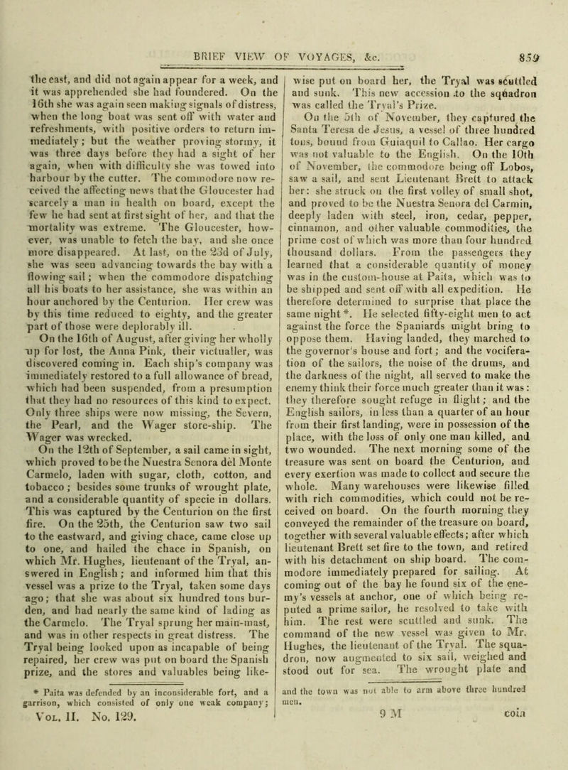 the east, and did not again appear for a week, and it was apprehended she had foundered. On the 16th she was again seen making signals of distress, when the long boat was sent off with water and refreshments, with positive orders to return im- mediately ; but the weather proving stormy, it was three days before they had a sight of her again, when with difficulty she was towed into harbour by the cutter. The commodore now re- ceived the affecting news that the Gloucester had scarcely a man in health on board, except the few he had sent at first sight of her, and that the mortality w-as extreme. The Gloucester, how- ever, was unable to fetch the bay, and she once more disappeared. At last, on the 23d of July, she was seen advancing towards the bay with a flowing sail; when the commodore dispatching all his boats to her assistance, she was within an hour anchored by the Centurion. Her crew was by this time reduced to eighty, and the greater part of those were deplorably ill. On the 16th of August, after giving her wholly up for lost, the Anna Pink, their victualler, was discovered coming in. Each ship’s company was immediately restored to a full allowance of bread, which had been suspended, from a presumption that they had no resources of this kind to expect. Only three ships were now missing, the Severn, the Pearl, and the Wager store-ship. The Wager was wrecked. On the 12th of September, a sail came in sight, which proved to be the Nuestra Senora del Monte Carmelo, laden with sugar, cloth, cotton, and tobacco ; besides some trunks of wrought plate, and a considerable quantity of specie in dollars. This was captured by the Centurion on the first fire. On the 25th, the Centurion saw two sail to the eastward, and giving chace, came close up to one, and hailed the chace in Spanish, on which Mr. Hughes, lieutenant of the Tryal, an- swered in English; and informed him that this vessel wras a prize to the Tryal, taken some days ago; that she was about six hundred tons bur- den, and had nearly the same kind of lading as the Carmelo. The Tryal sprung her main-mast, and wras in other respects in great distress. The Tryal being looked upon as incapable of being repaired, her crew was put on board the Spanish prize, and the stores and valuables being like- * Paita was defended by an inconsiderable fort, and a garrison, which consisted of ODly one weak company; Vol. II. No. 129. wise put on board her, the Tryal was scuttled and sunk. This newr accession .to the squadron was called the Trval’s Prize. On the 5th of November, they captured the Santa Teresa de Jesus, a vessel of three hundred tons, bound from Guiaquil to Callao. Her cargo wuis not valuable to the English. On the 10th of November, the commodore being off Lobos, saw a sail, and sent Lieutenant Brett to attack her: she struck on the first volley of small shot, and proved to be the Nuestra Senora del Carmin, deeply laden with steel, iron, cedar, pepper, cinnamon, and other valuable commodities, the prime cost of which was more than four hundred thousand dollars. From the passengers they learned that a considerable quantity of money was in the custom-house at Paita, which was to be shipped and sent off with all expedition. He therefore determined to surprise that place the same night*. He selected fifty-eight men to act against the force the Spaniards might bring to oppose them. Having landed, they marched to the governor's house and fort; and the vocifera- tion of the sailors, the noise of the drums, and the darkness of the night, all served to make the enemy think their force much greater than it was: they therefore sought refuge in flight; and the English sailors, in less than a quarter of an hour from their first landing, were in possession of the place, with the loss of only one man killed, and two wounded. The next morning some of the treasure was sent on board the Centurion, and every exertion w as made to collect and secure the whole. Many warehouses were likewise filled with rich commodities, which could not be re- ceived on board. On the fourth morning they conveyed the remainder of the treasure on board, together with several valuable effects; after which lieutenant Brett set fire to the town, and retired with his detachment on ship board. The com- modore immediately prepared for sailing. At coming out of the bay he found six of the ene- my’s vessels at anchor, one of which being re- puted a prime sailor, he resolved to take with him. The rest were scuttled and sunk. The command of the new vessel was given to Mr. Hughes, the lieutenaut of the Trval. The squa- dron, now augmented to six sail, weighed and stood out for sea. The wrought plate and and the town was not able to arm above three hundred men.