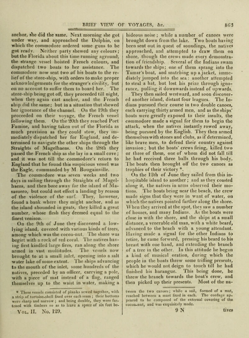 anchor, she did the same. Next morning she got under wav, and approached the Dolphin, on which the commodore ordered some guns to be got ready. Neither party shewed any colours ; but the Florida about this time running aground, the strange vessel hoisted French colours, and dispatched two boats to her assistance. The commodore now sent two of his boats to the re- lief of the store-ship, with orders to make proper acknowledgements for the stranger’s civility, but on no account to suffer them to board her. The store-ship being got off, they proceeded till night, when they again cast anchor, and the French ship did the same; but in a situation that shewed her ignorance of the channel. On the 19th they proceeded on their voyage, the French vessel following them. On the 20th they reached Port Famine, and having taken out of the Florida as much provision as they could stow, they im- mediately dispatched her for England, and de- termined to navigate the other ships through the Straights of Magelhaens. On the 28th they passed the French ship as she lay in a small cove ; and it was not till the commodore’s return to England that he found this suspicious vessel was the Eagle, commanded by M Bougainville. The commodore was seven weeks and two days in sailing through the Straights of Magel- haens, and then bore away for the island of Ma- sasuero, but could not effect a landing by reason of the violence of the surf. They, however, found a bank where they might anchor, and as the island abounded in goats, they killed a great number, whose flesh they deemed equal to the finest venison. On the 9th of June they discovered a low- lying island, covered with various kinds of trees, among which was the cocoa-nut. The shore was begirt with a rock of red coral. The natives hav- ing first kindled large fires, ran along the shore armed in vast multitudes. The vessels now brought to at a small inlet, opening into a salt water lake of some extent. The ships advancing to the mouth of the inlet, some hundreds of the natives, preceded by an officer, carrying a pole, with a piece of mat instead of a flag, ranged themselves up to the waist in water, making a * These vessels consisted of planks sewed together, with a strip of tortoise-shell fixed over each seam ; their bottoms were sharp and narrow ; and being double, they were fas- tened with timbers so as to leave a space of six feet be- Vol. II. No. 129. hideous noise ; while a number of canoes were brought down from the lake. Two boats having been sent out in quest of soundings, the natives approached, and attempted to draw them on shore, though the crews made every demonstra- tion of friendship. Several of the Indians swam towards the ships; one of them sprang into the Tamar’s boat, and snatching up a jacket, imme- diately jumped into the sea : another attempted to steal a hat, but lost his prize through igno- rance, pulling it downwards instead of upwards. They then sailed westward, and soon discover- ed another island, distant four leagues. The In- dians pursued their course in two double canoes, each carrying thirty armed men, and as the ships’ boats were greatly exposed to their insults, the commodore made a signal for them to begin the attack, when the natives instantly rowed away, being pursued by the English. They then armed, themselves with stones and clubs, as if determined, like brave men, to defend their country against invasion ; but the boats’ crews firing, killed two or three of them, one of whom did not fall till he had received three balls through his body. The boats then brought off the two canoes as trophies of their victory *. On the 12th of June they sailed from this in- hospitable island to another ; and as they coasted along it, the natives in arms observed their mo- tions. The boats being near the beach, the crew made signs that they were in want of water, on which the natives pointed farther along the shore. When they arrived at the spot, they saw a number of houses, and many Indians. As the boats were close in with the shore, and the ships at a small distance, a venerable old man, with a white beard, advanced to the beach with a young attendant. Having made a signal for the other Indians to retire, he came forward, pressing his beard to his breast with one hand, and extending the branch of a tree in the other. In this attitude he began a kind of musical oration, during which the people in the boats threw some trifling presents, which he would not deign to touch till he had finished his harangue. This being done, he threw the branch towards the boat’s crew, and then picked up their presents. Most of the na- tween the two canoes; while a sail, formed of a mat, reached between a mast fixed in each. The cordage ap- peared to be composed of the external covering of the cocoa-nut, and was exquisitely made.