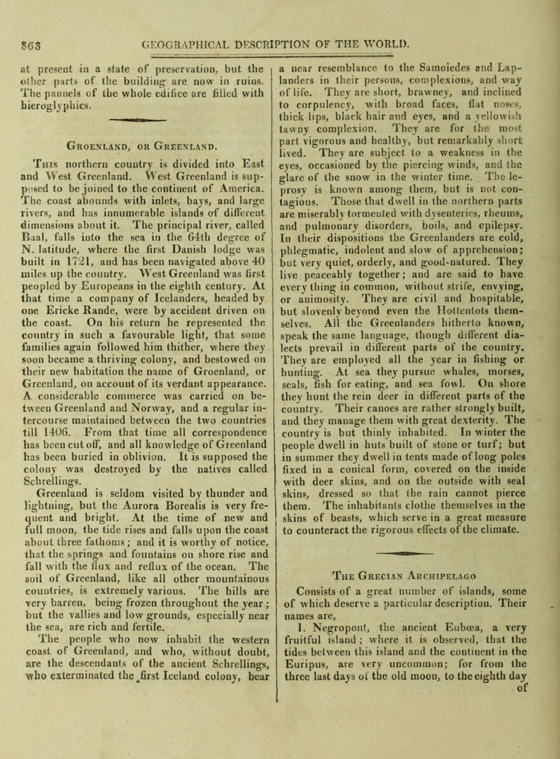 S6S GEOGRAPHICAL DESCRIPTION OF THE WORLD. at present in a state of preservation, but the other parts of the building are now in ruins. The pannels of the whole edifice are filled with hieroglyphics. Groenland, or Greenland. This northern country is divided into East and West Greenland. West Greenland is sup- posed to be joined to the continent of America. The coast abounds with inlets, bays, and large rivers, and has innumerable islands of different dimensions about it. The principal river, called Baal, falls into the sea in the 64th degree of N. latitude, where the first Danish lodge was built in 1721, and has been navigated above 40 miles up the country. West Greenland was first peopled by Europeans in the eighth century. At that time a company of Icelanders, headed by one Ericke Rande, were by accident driven on the coast. On his return he represented the country in such a favourable light, that some families again followed him thither, where they soon became a thriving colony, and bestowed on their new habitation the name of Groenland, or Greenland, on account of its verdant appearance. A considerable commerce was carried on be- tween Greenland and Norway, and a regular in- tercourse maintained between the two countries till 1406. From that time all correspondence has been cut off, and all knowledge of Greenland has been buried in oblivion. It is supposed the colony was destroyed by the natives called Schrellings. Greenland is seldom visited by thunder and lightning, but the Aurora Borealis is very fre- quent and bright. At the time of new and full moon, the tide rises and falls upon the coast about three fathoms; and it is worthy of notice, that the springs and fountains on shore rise and fall with the flux and reflux of the ocean. The soil of Greenland, like all other mountainous countries, is extremely various. The hills are very barren, being frozen throughout the year; but the vallies and low grounds, especially near the sea, are rich and fertile. The people who now inhabit the western coast of Greenland, and who, without doubt, are the descendants of the ancient Schrellings, who exterminated the sfirst Iceland colony, bear a near resemblance to the Samoiedes and Lap- landers in their persons, complexions, and way of life. They are short, brawney, and inclined to corpulency, with broad faces, flat noses, thick lips, black hair and eyes, and a yellowish tawny complexion. They are for the most part vigorous and healthy, but remarkably short lived. They are subject to a weakness in the eyes, occasioned by the piercing winds, and the glare of the snow in the winter time. The le- prosy is known among them, but is not con- tagious. Those that dwell in the northern parts are miserably tormented with dysenteries, rheums, and pulmonary disorders, boils, and epilepsy. In their dispositions the Greenlanders are cold, phlegmatic, indolent and slow of apprehension; but very quiet, orderly, and good-natured. They live peaceably together; and are said to have everything in common, without strife, envying, or animosity. They are civil and hospitable, but slovenly beyond even the Hottentots them- selves. All the Greenlanders hitherto known, speak the same language, though different dia- lects prevail in different parts of the country. They are employed all the year in fishing or hunting. At sea they pursue whales, morses, seals, fish for eating, and sea fowl. On shore they hunt the rein deer in different parts of the country. Their canoes are rather strongly built, and they manage them with great dexterity. The country is but thinly inhabited. In winter the people dwell in huts built of stone or turf; but in summer they dwell in tents made of long poles fixed in a conical form, covered on the inside with deer skins, and on the outside with seal skins, dressed so that the rain cannot pierce them. The inhabitants clothe themselves in the skins of beasts, which serve in a great measure to counteract the rigorous effects of the climate. The Grecian Archipelago Consists of a great number of islands, some of which deserve a particular description. Their names are, 1. Negropont, the ancient Euboea, a very fruitful island ; where it is observed, that the tides between this island and the continent in the Euripus, are very uncommon; for from the three last days of the old moon, to the eighth day of