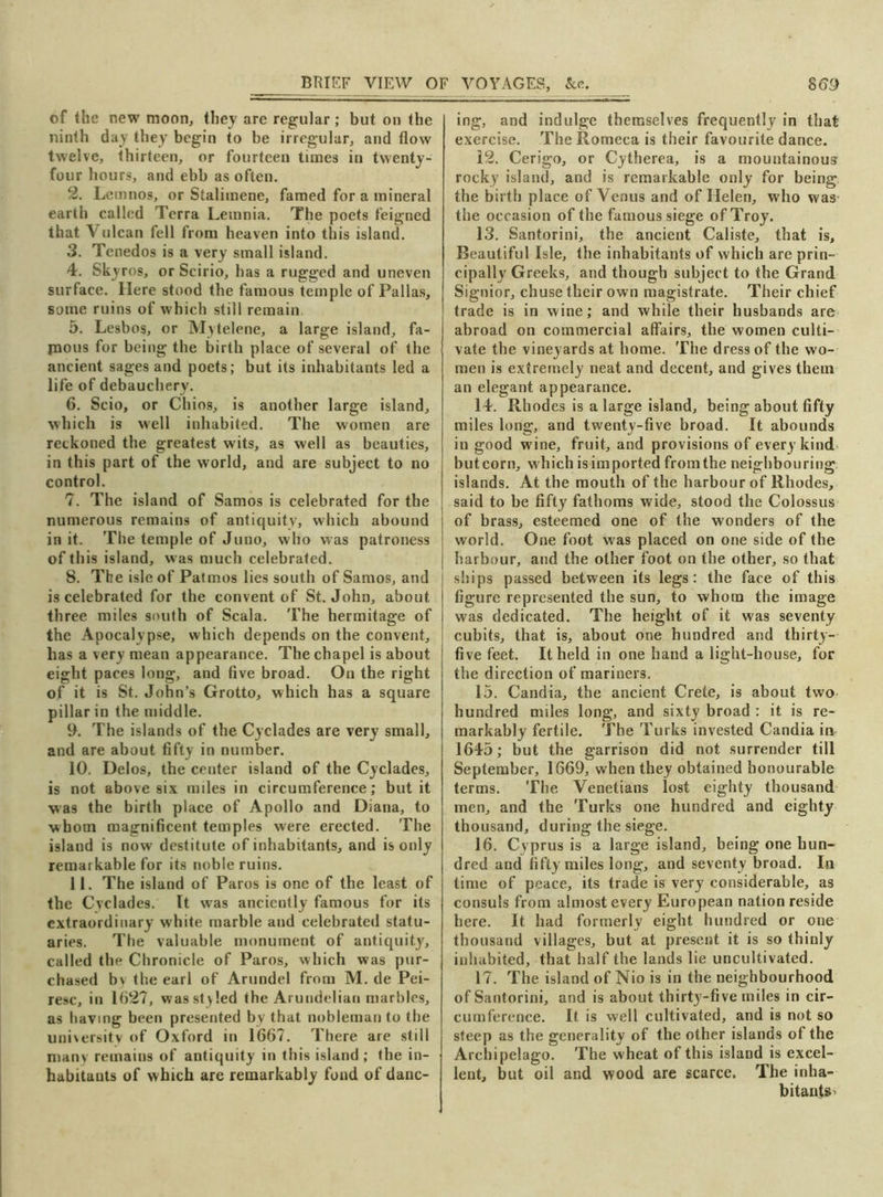 BRIEF VIEW OF VOYAGES, &c. of the new moon, they are regular ; but on the ninth day they begin to be irregular, and flow twelve, thirteen, or fourteen times in twenty- four hours, and ebb as often. 2. Lemnos, or Stalimene, famed for a mineral earth called Terra Lemnia. The poets feigned that Vulcan fell from heaven into this island. 3. Tenedos is a very small island. 4. Skyros, or Scirio, has a rugged and uneven surface. Here stood the famous temple of Pallas, some ruins of which still remain 5. Lesbos, or Mytelene, a large island, fa- jnous for being the birth place of several of the ancient sages and poets; but its inhabitants led a life of debauchery. 6. Scio, or Chios, is another large island, which is well inhabited. The women are reckoned the greatest wits, as well as beauties, in this part of the world, and are subject to no control. 7. The island of Samos is celebrated for the numerous remains of antiquity, which abound in it. The temple of Juno, who was patroness of this island, was much celebrated. 8. The isle of Patmos lies south of Samos, and is celebrated for the convent of St.John, about, three miles south of Scala. The hermitage of the Apocalypse, which depends on the convent, has a very mean appearance. The chapel is about eight paces long, and five broad. On the right of it is St. John’s Grotto, which has a square pillar in the middle. 9. The islands of the Cyclades are very small, and are about fifty in number. 10. Delos, the center island of the Cyclades, is not above six miles in circumference; but it was the birth place of Apollo and Diana, to whom magnificent temples were erected. The island is now destitute of inhabitants, and is only remarkable for its noble ruins. 11. The island of Paros is one of the least of the Cyclades. It was anciently famous for its extraordinary white marble and celebrated statu- aries. The valuable monument of antiquity, called the Chronicle of Paros, which was pur- chased by the earl of Arundel from M. de Pei- resc, in 1627, was styled the Arundelian marbles, as having been presented by that nobleman to the university of Oxford in 1667. There are still many remains of antiquity in this island ; the in- habitants of which are remarkably fond of danc- 8 69 ing, and indulge themselves frequently in that exercise. TheRomecais their favourite dance. 12. Cerigo, or Cytherea, is a mountainous rocky island, and is remarkable only for being the birth place of Venus and of Helen, who was the occasion of the famous siege of Troy. 13. Santorini, the ancient Caliste, that is. Beautiful Isle, the inhabitants of which are prin- cipally Greeks, and though subject to the Grand Signior, chuse their own magistrate. Their chief trade is in wine; and while their husbands are abroad on commercial affairs, the women culti- vate the vineyards at home. The dress of the wo- men is extremely neat and decent, and gives them an elegant appearance. 14. Rhodes is a large island, being about fifty miles long, and twenty-five broad. It abounds in good wine, fruit, and provisions of every kind butcorn, whichisimported fromthe neighbouring islands. At the mouth of the harbour of Rhodes, said to be fifty fathoms wide, stood the Colossus of brass, esteemed one of the wonders of the world. One foot was placed on one side of the harbour, and the other foot on the other, so that ships passed between its legs: the face of this figure represented the sun, to whom the image was dedicated. The height of it was seventy cubits, that is, about one hundred and thirty- five feet. It held in one hand a light-house, for the direction of mariners. 15. Candia, the ancient Crete, is about two hundred miles long, and sixty broad : it is re- markably fertile. The Turks invested Candia in 1645; but the garrison did not surrender till September, 1669, when they obtained honourable terms. The Venetians lost eighty thousand men, and the Turks one hundred and eighty thousand, during the siege. 16. Cyprus is a large island, being one hun- dred and fifty miles long, and seventy broad. In time of peace, its trade is very considerable, as consuls from almost every European nation reside here. It had formerly eight hundred or one thousand villages, but at present it is so thinly inhabited, that half the lands lie uncultivated. 17. The island of Nio is in the neighbourhood of Santorini, and is about thirty-five miles in cir- cumference. It is well cultivated, and is not so steep as the generality of the other islands of the Archipelago. The wheat of this island is excel- lent, but oil and wood are scarce. The inha- bitants >