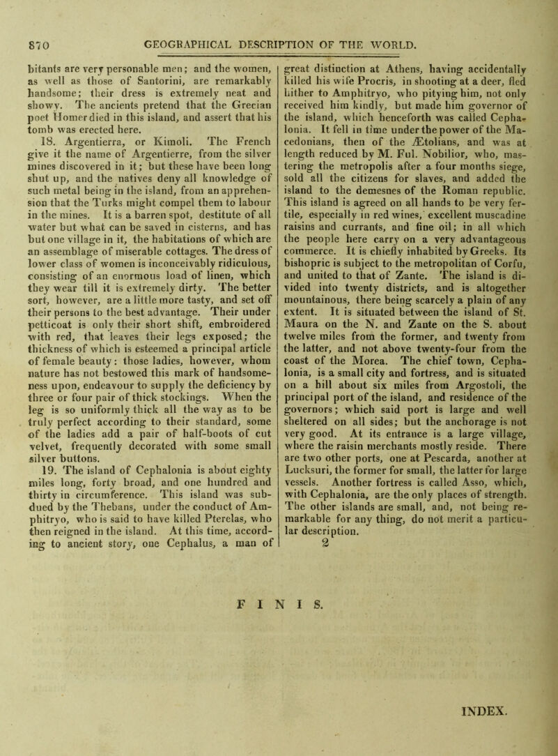 870 GEOGRAPHICAL DESCRIPTION OF THE WORLD. bitants are very personable men; and the women, as well as those of Santorini, are remarkably handsome; their dress is extremely neat and showy. The ancients pretend that the Grecian poet Homer died in this island, and assert that his tomb was erected here. 18. Argentierra, or Kimoli. The French give it the name of Argentierre, from the silver mines discovered in it; but these have been long shut up, and the natives deny all knowledge of such metal being in the island, from an apprehen- sion that the Turks might compel them to labour in the mines. It is a barren spot, destitute of all water but what can be saved in cisterns, and has but one village in it, the habitations of which are an assemblage of miserable cottages. The dress of lower class of women is inconceivably ridiculous, consisting of an enormous load of linen, which they wear till it is extremely dirty. The better sort, however, are a little more tasty, and set off their persons to the best advantage. Their under petticoat is only their short shift, embroidered with red, that leaves their legs exposed; the thickness of which is esteemed a principal article of female beauty : those ladies, however, whom nature has not bestowed this mark of handsome- ness upon, endeavour to supply the deficiency by three or four pair of thick stockings. When the leg is so uniformly thick all the way as to be truly perfect according to their standard, some of the ladies add a pair of half-boots of cut velvet, frequently decorated with some small silver buttons. 19. The island of Cephalonia is about eighty miles long, forty broad, and one hundred and thirty in circumference. This island was sub- dued by the Thebans, under the conduct of Am- phitryo, who is said to have killed Pterelas, who then reigned in the island. At this time, accord- ing to ancient story, one Cephalus, a man of great distinction at Athens, having accidentally killed his wife Procris, in shooting at a deer, fled hither to Amphitryo, who pitying him, not only received him kindly, but made him governor of the island, which henceforth was called Cephas Ionia. It fell in time under the power of the Ma- cedonians, then of the iEtolians, and was at length reduced by M. Ful. Nobilior, who, mas- tering the metropolis after a four months siege, sold all the citizens for slaves, and added the island to the demesnes of the Roman republic. This island is agreed on all hands to be very fer- tile, especially in red wines, excellent muscadine raisins and currants, and fine oil; in all which the people here carry on a very advantageous commerce. It is chiefly inhabited by Greeks. Its bishopric is subject to the metropolitan of Corfu, and united to that of Zante. The island is di- vided into twenty districts, and is altogether mountainous, there being scarcely a plain of any extent. It is situated between the island of St. Maura on the N. and Zante on the S. about twelve miles from the former, and twenty from the latter, and not above twenty-four from the coast of the Morea. The chief town, Cepha- lonia, is a small city and fortress, and is situated on a hill about six miles from Argostoli, the principal port of the island, and residence of the governors; which said port is large and well sheltered on all sides; but the anchorage is not very good. At its entrance is a large village, where the raisin merchants mostly reside. There are two other ports, one at Pescarda, another at Lucksuri, the former for small, the latter for large vessels. Another fortress is called Asso, which, with Cephalonia, are the only places of strength. The other islands are small, and, not being re- markable for any thing, do not merit a particu- lar description. 2 FINIS. INDEX.