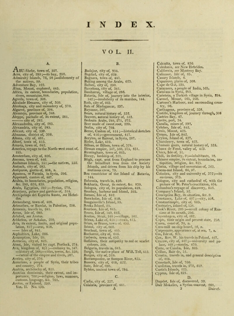 VOL. II. A. .A.BU-Shehr, town of, 597. Acre, city of, 289 ;—its bay, 290. Admiralty Islands, 76, 98 dishonesty of the natives, 99. Adventure Bay, 122. ./Etna, Mount, explored, 44-5. Africa, its extent, boundaries, population, rivers, mountains, 844. Agreda, town of, 308. Alcalade Henares, city of, 309. Alcoba§a, city and monastery of, 370. Algarve, province of, 394. Alemtejo, province of, 348. Aleppo, pachalic of, its extent, 281. city of, 282. Alexandretta, city of, 283. Alexandria, city of, 245. Alicant, city of, 339. Almazan, district of, 308. Altona, city of, 481. Altorf, town of, 413. Amasia, town of, 642. America, voyage to the North-west coast of, 195. Amsterdam, city of, 806. Ancona, town of, 446. Andaman Islands, 551 ;—the natives, 552. Antioch, city of, 283. Antiparos, grotto of, 804, n. Apamea, or Farmia, in Syria, 296. Appenzel, canton of, 407. Arabia, its boundaries, population, religion, &c. 299, 626, 839. Arabs, Egyptian, 249 ;—Syrian, 270. Aranjuez, palace and gardens of, 314. Archipelago del Espiritu Santo, see Hebri- des. Arenenberg, town of, 408. Arimathea, or Ramlat, in Palestine, 298. Armenia, travels in, 641. Arran, Isle of, 680. Ashdod, see Azolus. Ashkelon, or Azkalan, 299. Asia, its extent, limits, and original popu- lation, 817;—seas, 818. Isles of, 841. Asphaltites, Lake, 266. Assumption, Isle, 29. Astracan, city of, 823. Atooi, Isle, visited by capt. Portlock, 274. Ava, kingdom of, 831;—embassy to, 547. —history of, 548;—cities, towns, &c. 558; —extent of the empire and rivers, 587. Aveiro, city of, 37 6. Ausarians, a people of Syria, their tribes and country, 274. Austria, archduchy of, 811. Austrian dominions, their extent, and im- portance, 700;—religion, laws, manners, customs, language, &c. 701. Azotus, or Ezdoud, 299. You II. No. 130. B. . Badajoz, city of, 334. Bagdad, city of, 629. Bagnara, town of, 441. Baking among the Arabs, 623. Balbec, city of1, 290. Barcelona, city of, 341. Bassharrai, village of, 286. Batavia, Isle of, journey into the interior, 142;—insalubrity of its marshes, 144. Bath, city of, 663. Bats of Madagascar, 237. Bayonne, 307. Bears, natural history of, 532. Beavers, natural history of, 533. Bedouin Arabs, 249, 271, 272. Beer made of sweet root, 220. Berlin, city of, 70S. Berne, Canton of, 414 ;—historical sketches of, 416;—government, 417. Berytes, or Bairout, in Syria, 287. Bieler, Lake, 419. Bilbao, or Bilboa, town of, 324. Birman empire, 547, 566, 575, 831. Birmingham, town of, 663. Biscay, lordship of, 321. Bligh, capt. sent from England to procure the breadfruit tree from the Society Islands, and driven from his ship by his mutinous crew, 79. Boa constrictor of the Island of Batavia, 144. Bohemia, travels in, 450. Bokharia, Great, its extent, &c. 839. Bologna, city of, its population, 428. Bombay, harbour and Island, 595. Borneo, Isle of, 842. Bornholm, Isle of, 810. Bougainville’s Island, 95. Bouka Island, 95. Bourbon, Isle of, 845. Bouro, Isle of, 140, 842. Bouton, Strait, 140 ;—village, 141. Brienz, Lake of, 414 ;—town, 415. Brinn, or Brunn, town of, 450. Bristol, city of, 662. Bruchsal, town of, 405. Bucharest, city of, 646. Budweis, town of, 452. Buffaloes, their antipathy to red or scarlet colours, 564. Bulgaria, travels in, 645. Burgli, the native place of Will. Tell, 413. Burgos, city of, 319. Burrampooter, or Sampoo River, 835. Bussora, city of, 618, 622. Bute, Isle of, 680. Byblos, ancient town of, 286. C. Cadiz, city of, 337. I Calabria, province of, 411. Calcutta, town of, 836. Caledonia, see New Hebrides. California, see Monteny Bay. Calinasse, Isle of, 65. Canary Islands, 6. Caparroso, plains of, 308. Cape de Gat, 335. Carayners, a people of India, 565. Caravans in Syria, 293. Carietein, a Turkish village in Syria, 294. Carmel, Mount, 265, 290. Carteret’s Harbour, and surrounding coun- try, 96. Carthagena, province of, 338. Castille, kingdom of, journey through, 308 Castries Bay, 47. Cavite, port, 34. Cazalla, mines of, 332. Celebes, Isle of, 842. Cenis, Mount, 423. Ceram, Isle of, 842. Ceylon, Island of, 837. Chamberry, town of, 423. Chamois goats, natural history of, 535. Chaux de Fond, valley of, 419. Chica, Isle of, 51. Chili, its fertility, 9;—inhabitants, 10. Chinese empire, i<s extent, boundaries, an- tiquities, religion, &c. 825. Cintra, village and mountains of, 365. Cocoa-nut Island, 66, 97. Coimbra, city and university of, 372;—its environs, 373. Cologne, city and cathedral of, with the picture of St. Peter’s crucifixion, 404. Columbus’s voyage of discovery, 846. Company’s Island, 52. Conception Bay, its situation, &c. 9. Constance, Lake of, 407 ;—city, 408. Constantinople, city of, 803. Contraries, island of, 138. Cook’s River, 205 ;—small colony of Rus- sians at its mouth, 206. Copenhagen, city of, 487. Copts, their origin and present state, 250. Corea, coast of, 39, n. Corn-mill on ship board, 16, n. Corposanto, appearance of, at sea, 7, n. Cos, Isle of, 821. Cox, Rev. W. his travels in Poland, 467. Cracow, city of, 467 ;—university and pa- lace, 468 ;—tombs, 470. Crete, or Candia, Isle. 805. Crillon, Baie de, 51. Croatia, travels in, and general description of, 464. Cronstadt, Isle of, 700. Curdistan, travels in, 270, 619. Curtis’s Islands, 123. Cyprus, Isle of, 821. D. Dagelet, Isle of, discovered, 39. Dair Mokalles, a Syrian convent, 288.