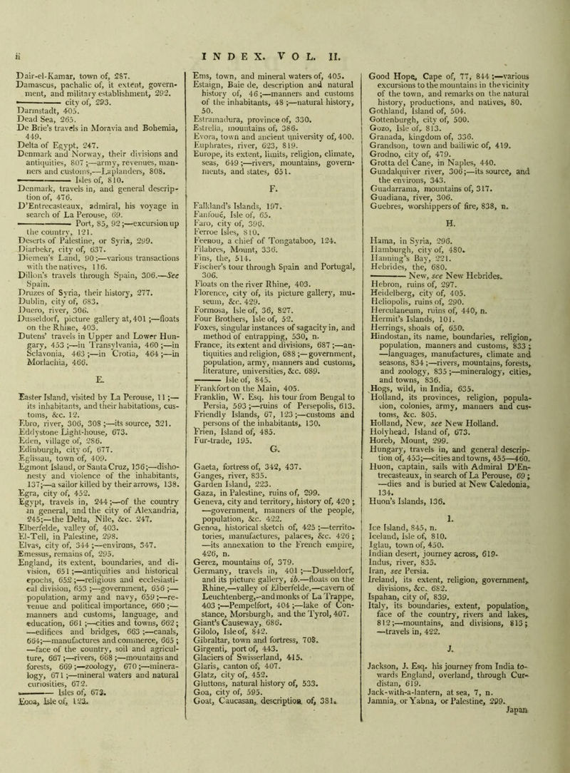 Dair-el-Kamar, town of, 287. Damascus, pachalic of, it extent, govern- ment, and military establishment, 292. • city of, 293. Darmstadt, 405. Dead Sea, 265. De Brie’s travels in Moravia and Bohemia, 449. Delta of Egypt, 247. Denmark and Norway, their divisions and antiquities, 807 ;—army, revenues, man- ners and customs,—Laplanders, 808. -— ■■— Isles of, 810. Denmark, travels in, and general descrip- tion of, 47 6. D’Entrecasteaux, admiral, his voyage in search of La Perouse, 69. • Port, 85, 92;—excursion up the country, 121. Deserts of Palestine, or Syria, 299. Diarbekr, city of, 637. Diemen’s Land, 90 ;•—various transactions with the natives, 116. Dillon’s travels through Spain, 3.06.—See Spain. Druzes of Syria, their history, 277. Dublin, city of, 683. Duero, river, 306. Dusseldorf, picture gallery at, 401 ;—floats on the Rhine, 403. Dutens’ travels in Upper and Lower Hun- gary, 453 ;—in Transylvania, 460 ;—in Sclavonia, 463 ;—in Crotia, 464 ;—in Morlachia, 466. E. Easter Island, visited by La Perouse, 11 ;— its inhabitants, and their habitations, cus- toms, &c. 12. Ebro, river, 306, 308 ;—its source, 321. Eddystone Light-house, 673. Eden, village of, 286. Edinburgh, city of, 677. Eglissau, town of, 409. Egmont Island, or Santa Cruz, 136;—disho- nesty and violence of the inhabitants, 137;—a sailor killed by their arrows, 138. Egra, city of, 452. Egypt, travels in, 244;—of the country ■m general, and the city of Alexandria, 245;—the Delta, Nile, Ike. 247. Elberfelde, valley of, 403. El-Tell, in Palestine, 298. Elvas, city of, 344 ;—environs, 347. Emessus, remains of, 295. England, its extent, boundaries, and di- vision, 651;—antiquities and historical epochs, 652 ;—religious and ecclesiasti- cal division, 653 ;—government, 656 ;— population, army and navy, 659;—re- venue and political importance, 660 ;— manners and customs, language, and education, 661 ;—cities and towns, 662; ■—edifices and bridges, 663 ;—canals, 664;—manufactures and commerce, 665 ; —face of the country, soil and agricul- ture, 667;—rivers, 668 ;—mountains and forests, 669;—zoology, 67 0 ;—minera- logy, 671;—mineral waters and natural curiosities, 672. — Isles of, 673. Eooa, Isle of, 123. Ems, town, and mineral waters of, 405. Estaign, Baie de, description and natural history of, 46;—manners and customs of the inhabitants, 48 ;—natural history, 50. Estramadura, province of, 330. Estrella, mountains of, 386. Evora, town and ancient university of, 400. Euphrates, river, 623, 819. Europe, its extent, limits, religion, climate, seas, 649 ;—rivers, mountains, govern- ments, and states, 651. F. Falkland’s Islands, 197. Fanfoue, Isle of, 65. Faro, city of, 396, Ferroe Isles, 8 10. Feenou, a chief of Tonga taboo, 124. Filabres, Mount, 336. Fins, the, 514. Fischer’s tour through Spain and Portugal, 306. Floats on the river Rhine, 403. Florence, city of, its picture gallery, mu- seum, &c. 429. Formosa, Isle of, 36, 827. Four Brothers, Isle of, 52. Foxes, singular instances of sagacity in, and method of entrapping, 530, n. France, its extent and divisions, 687;—an- tiquities and religion, 688 ;—government, population, army, manners and customs, literature, universities, &c. 689. Isle of, 845.. Frankfort on the Main, 405. Franklin, W. Esq. his tour from Bengal to Persia, 593;—ruins of Persepolis, 613. Friendly Islands, 67, 123;—customs and persons of the inhabitants,, 130. Frien, Island of, 485. Fur-trade, 195. G. Gaeta, fortress of, 342, 437. Ganges, river, 835. Garden Island, 223. Gaza, in Palestine,, ruins of, 299. Geneva, city and territory, history of, 420 ; —government, manners of the people, population, &c. 422. Genoa, historical sketcli of, 425 ;—territo- tories, manufactures, palaces, &c. 426 ; —its annexation to the French empire, 426, n. Gerez, mountains of, 379. Germany, travels in, 401 ;—Dusseldorf, and its picture gallery, ib.—floats on the Rhine,—valley of Elberfelde,—cavern of Leuchtenberg,—and monks of La Trappe, 403 ;—Pempelfort, 404 ;—lake of Con- stance, Morsburgh, and the Tyrol, 407. Giant’s Causeway, 686. Gilolo, Isle of, 842. Gibraltar, town and fortress, 708, Girgenti, port of, 443. Glaciers of Swisserland, 415. Claris, canton of, 407. Glatz, city of,. 452. Gluttons, natural history of, 533. Goa, city of, 595. Goat, Caucasan, description of, 381, Good Hope, Cape of, 77, 844 various excursions to the mountains in the vicinity of the town, and remarks on the natural history, productions, and natives, 80. Gothland, Island of, 504. Gottenburgh, city of, 500. Gozo, Isle ofr 813. Granada, kingdom of, 336. Grandson, town and bailiwic of, 419. Grodno, city of, 479. Grotta del Cane, in Naples, 440. Guadalquiver river, 306;—its source, and the environs, 343. Guadarrama, mountains of, 317. Guadiana, river, 306. Guebres, worshippers of fire, 838, n. H. Hama, in Syria, 295. Hamburgh, city of, 480- Hanning’s Bay, 221. Hebrides, the, 680. New, see New Hebrides. Hebron, ruins of, 297. Heidelberg, city of, 405. Heliopolis, ruins of, 290. Herculaneum, ruins of, 440, n. Hermit’s Islands, 101. Herrings, shoals of, 650. Hindostan, its name, boundaries, religion, population, manners and customs, 833 ; —languages, manufactures, climate and seasons, 834 ;—rivers, mountains, forests, and zoology, 835 ;—mineralogy, cities, and towns, 836. Hogs, wild, in India, 635. Holland, its provinces, religion, popula- tion, colonies, army, manners and cus- toms, &c. 805. Holland, New, see New Holland. Holyhead, Island of, 673. Horeb, Mount, 299. Hungary, travels in, and general descrip- tion of, 453;—cities and towns, 455—160. Huon, captain, sails with Admiral D’En- trecasteaux, in search of La Perouse, 69 ; ■—dies and is buried at New Caledonia, 134. Huon’s Islands, 136. I. Ice Island, 845, n. Iceland, Isle of, 810. Iglau, town of, 450. Indian desert, journey across, 619- Indus, river, 835. Iran, see Persia. Ireland, its extent, religion, government,, divisions, &c. 682. Ispahan, city of, 839. Italy, its boundaries, extent, population,, face of the country, rivers and lakes, 812;—mountains, and divisions, 813; —travels in, 422, J. Jackson, J. Esq. his journey from India to- wards England, overland, through Cur- distan, 619. Jack-with-a-lantern, at sea, 7, n. Jarnnia, orYabna, or Palestine, 299. Japan