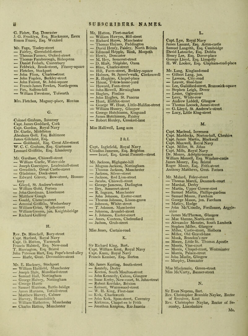 if G. Fisher, Esq. Doncaster J. G. Franklyn, Esq. Blackmore, Essex Simon Frazer, Esq. Wexford Mr. Fage, Tooley-street Fairley, Greenfield-street — Thomas Farmer, Oxford-street — Thomas Farnborcaigh, Bishopston — Daniel Fedarb, Canterbury — Feldwick, Brook-street, Fitzroy-square — Fletcher, Stockport — John Flinn, CharleS'«treet — John Fogden, Berkley-street — John Forrest, St. John-square — Francis James Fowkes, North-green — Fox, Saffron-hill — William Freestone, Tolworth Mrs. Fletcher, Magnay-place, Hoxton G. Colonel Graham, Inverary Capt. James Goddard, Cork Capt. Gordon, Royal Navy Dr. Garlic, Middleton Abraham Gell, Esq. Baltimore James Gilchrist, Esq. Goldsmid, Esq. Great Alie-street W. C. C. Graham, Esq. Gartmore Leonard Griffiths, Esq. Llandovry Mr. Gardiner, Chiswell-street — William Garlic, Water-side — Joseph Gascuigne, Leadenhall-street — Geraditch, Great Castle-street — Gladstone, Dock-street — Edward Glover, Bow-street, Blooms- bury — Gloyd, St. Andrew’s-street — William Gold, Portsea — John Goodman, Limehouse — Matthew Gough — Gould, Cheneys-street — Ammial Griffiths, Wednesbury — William Grint, Wych-street — William Groom, jun. Knightsbridge — Richard Gulliver H. Rev. Dr. Hirschell, Bury-street Capt. Harford, Royal Navy Capt. D. Hatton, Yarmouth Francis Halsted, Esq. New-road T. Harrington, Esq. Bristol John Paterson Hart, Esq. Pope’s-head-alley Hurle, Gent. Devonshire-street Mr. E. Hackney, Stockport — William Hadfield, Manchester — Joseph Hale, Blandford-street — Samuel Hall, Nottingham — George Halvey, Nottingham — George Harris — Samuel Harrison, Battle-bridge — James Hartness, Tothill-street •— Matthew Harvey, Calmer — Harvey, Houndsditch — William Hatherton, Manchester — Charles Hatton, Manchester SUBSCRIBERS. NAMES. Mr. Hatton, Fleet-market — William Hawyes, Hill-street — Richard Hayes, Manchester — Thomas Haynes, Paddington — David Henry, Paisley, North Britain — Edmund Hepple, Bank, Morpeth — Hewit, Doncaster — M. Hey, Somerset-street — D. Hiatt, Shiplake, Oxon — Hine, Gharles-street — Hill, Farm-street, Berkley-square — Holmes, St. James’s-walk, Clerkenwell — R. Hopkins, Chapel-place — House, Token-house-yard — Howard, Fann-street — John Howell, Birmingham — Hughes, Pimlico — John Hughes, St. Pancras — Hunt, Halifax-street — George W. Hunt, Little-Halifax-street — William Hussey, Glasgow — George Hutchinson, Kingsand — James Hutchinson, Paisley — Robert Huxley, Crooked-lane Miss Halliwell, Long acre I&J. Capt. Inglefield, Royal Navy Claudius Jameson, Esq. Brighton Israel, Esq. Great Prescott—street Mr. Jackson, Highgate-hill — Magnus Jackson, Nottingham — Thomas Jackson, Manchester — Jackson, Silver—street — Jackson, Bed Lion-street — Jacobs. Chiswell-street — George Jameson, Darlington — Hey, Somerset-street — R. Ingram, Manchester — John Johnson, Exeter-court — Thomas Johnson*. Lisson-grove — Johnson, White-street — T. Johnson, Manchester — Johnson, Arundel-street — J. Johnson, Exeter-court — Jones, Canteen, Chelmsford — Judson, Grub-street Miss Jones, Curtain-road K. Sir Richard King, Bart. Capt. William Kent, Royal Navy Capt. Knox, Royal Navy Francis Kember, Esq. Burton Mr. James Kgating, South-street — Keately, Derby — Keeton, South Moulton-street — John Kennedy, Calton, Glasgow — Isaac Kerby, New-court, St. John-street — Robert Kerslake, Brixton — Kernott, Wormwood-street — W. H. King, Fleet-lane — Kirk, Charlsworth — John Kirk, Spon-street, Coventry — Kirkman, Chapel en le Frith — Jonathan Knapton, Rio Janerio L. Capt. Lye, Royal Navy James Lamant, Esq. Arran-castle Samuel Langrfeh, Esq. Cambridge David Latouche, Esq. Dublin Henry Lee, Esq. Dover-place George Lloyd, Esq. Llangelly H. W. Looker, Esq. Clapham-road-place Mr. Lang, Kingland-road — Gilbert Lang, jun. •— Lawson, City-road — Leaver, Shoe-lane — Lee, Guildford-street, Brunswick-square — Stephen Leigh, Dover — Lester, Ogle-street — Levy, White-row — Andrew Liddell, Glasgow — Thomas Locock, James-street — G. Lloyd, St. Andrew’s-street — Lucy, Little King-street M. Capt. Macleod, Inverness Capt. Maddocks, Norton-hall, Cheshire Capt. James Martin, Blackwall Capt. Maxwell, Royal Navy Capt. Miller, St. Johns Capt. Mills, Royal Navy Dr. Monro, Adelphi-terrace William Mansell, Esq. Windsor-castle James Money, Esq. Bristol Roger Moser, Esq. Frith-street Anthony Matthews, Gent. Portsea Mr. Malard, Foley-street — Thomas March, Denmark-court — Marshal, Derby — Martin, Upper Gower-stret — Samuel Martin, Phillips-gardens — Samuel Mason, Fareham — George Mason, jun. Fareham — Matley, Hodge — John Mc’Crindle, Fordhouse, Argyle- shire — James Mc’Pherson, Glasgow — Mac Shenne, North-street — Alexander Menzies, South Lambeth — Stephen Miller, Glasgow — Miller, Castle-street, Holborn — Miller, Old Gravel-lane — Monk, Brandon’s-row — Moore, Little St. Thomas Apostle — Morris, Vine-court — Morris, Chapel-street, Westminster — Morris, Palace-street — John Mudie, Glasgow — Murphy, Doncaster Miss Mackenzie, Green-street Miss Mc’Carty, Banner-street N. Sir Evan Nepean, Bart. Rev. Christopher Bramble Naylor, Rector of Reculver, Kent Rev. Christopher Naylor, Rector of Se- remby, Lincolnshire Mr.