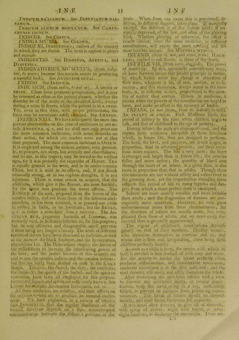 I'ndicum ba'lsamum. See Pkruvianum bal- SAMUM. I'ndicum lignum monta'num. See Campe- CHENSF. LIGNUM. INDICUS. See CosTUS. I'x\DIGA SPirniA. See Colinil. IXDIGE'NI, Indigenou.s ; natives of the country in which they are found. The term is applied to plants and animals. INDIGES'TIO. See Dige.stio, Apepsia, and Dyspepsia. INDIGNATO RIUS MU SCULUS, (from iiulig- 7ior, io sconi; because this niuscle assists in producing a scornful look). See Abductor oculi. INDIGO. SeelNDicuM. INDU SiUMj (from iuduo, to put on). A ship.t or shift. Clean linen promotes perspiration, and it may be renewed as often as the patient jjleases, whether the disorder be of the acute or the chronical kind ; except during a crisis in fevers, while the patient is in a sweat. Yet, even in this state, with proper precautions, the linen may be sometimes safely changed. See Amnion. IN’EBRIA'NTI A. We have anticipated the more im- portant observations on this class of medicines in our ar- ticle Anouyna, q. V, and we .shall now only point out the more common inebriants, with some remarks on their action, for which our readers were not at that time prepared. The most common inebriant is Opium. It is employed among the eastern nations, very general- ly, to procure, not sleep, but serenity and cheerfulne,ss j and its use, in this respect, may be traced to the earliest ages, for it was probably the nepenthe of Homer. Te.\ is equally general in the west, and in its native country China, but it is mild in its eflects, and, if not drank unusually strong, or in too copious draughts, it is not injurious. There is some reason to suspect, that tlie additions, which give it the flavour, are most hurtful; for the finest teas produce the worst effects. The Bangue of the east, prepared from the leaves of the canabis indica, and not trom tho.se of the hibiscus abel- mo.schus, as has been asserted, is in general use (vide in verbo) in India, as an inebriant; but the Betlf, q. V. is rather a stimulant' than a narcotic. The As- .sYlMAN RUE, pcgauum liarmala of Linnaeus, was formerly used, as Bellonius informs us, for this purpose; but its very offensive and disagreeable smell prevents it from being any longer a luxury. I'he seeds of difl'erent upeciesof datura have been al.so used to inebriate, as well as the roots of the black henbane, and the liyoscvamus, physaloides Lin. The Delccarlians employ the leaves of tlie niillefolium to increa.se tlie intoxicating power of the beer; and the porter brewers of this country are said to n,-:e the canabis indicus and the coculus indicus; but this has lately been denied on oath in the Iving’s Bench. Tobacco; the darnel; the clary; the vanilloes; tile hemlock; the spawn of the barbel; and the agarieu.s muscarius, have been all employed for this inirpo.se. I'ermc.'ited liquors and spirits are .suflieiently knou ti. See Liniiie-i AtUfTnilates Ac<.demiea^ Inelrriantia, vol. vi. All these mcdieinc.s are sedative, and their eflects on (he nervous s) >.tem are to pKnluee an unequal excite- meiU, e have explained, in a variety of arlieles (Tee In.^o.mm.\), that the regular discharge ol' tlie imiital fiinelions depends on a free, uninterriipled amimunicaLiuu between the diilere.,i portions ol the brain. When from any cau.se this is prevented, de- lirium, in different degrees, takes place. If unequally e.xcited, the delirium is of the violent kind : if un- equally depressed, of the low, and often of the pleasing kind. Whether pleasing or otherwise, the elfect is nearly similar, since the same medicine, in different constitutions, will excite the most sonthing and the most horrible images. See Mateki.a medica. INETlMIS, (from in, non, and nnmi, anus). Harm- less ; applied to soft tliorns, as those of the thistle. INETlTIiE VIS, (from iiicrs, s/tip^gish). The power of inactivity. By this, apparently contradictory term, sir Isaac Newton means that passive principle in matter, by which bodies resist any change or alteration of their state, whatever it be, of rest, motion, or its di- rection ; and this resistance, always equal iu the same body, is, iu diifereut bodies, proportional to the quan- tity of matter they contain. Hence, in medicine, it means when the powers of the constitution are torpid or inert, and make no effort in the recovery of health, I NEANS, (d non fundo, from its inab'ditp to talk). An iNF.VNT or CHILI). Fred. Floffman iimits the period of infancy to the time wdien children begin to talk, and that of childhood to the age of puberty. During infancy the parts are disproportioned, and the organs from weakness incapable of tho.se functions which, in future life, they are designed to perform. The head, the liver, and pancreas, are m.uch larger, in proportion, than iu advanced periods ; and their secre- tions more copious. T'he bile is very inert ; the heart is stronger and larger than in future life ; the arteries fuller and more active ; the quantity of blood sent through the heart of an infant, iu a given time, is also more in proportion than that in adults. Though these circumstances are not w ithout utility and subservient to the growing state, yet the imperfection attending them subjects this period of life to many injuries ami dan- gers from which a mure perfect state is exempted. Infants are more acutely sensible and more irritable than adults; and the diagnostics of diseases are con- sequently more uncertain. However, no very great embarrassment arises from these circumstances; for the disorders of infants are nsnally acute, les.s com- plicated than those of adults, and are more ea.-ily dis- co\ cred than is generally appreliended. The vigour of clnklren’s coiislitutians deticnds greatly on that of their mothers. Healthy women, who accu.stom them.selves to exercise and an, and whose diet is Ann and invigorating, alone bring forth children perfectly healiliy. As soon as a child is burn, the mucus with which it.s body is corered is best washed ofl'with soap and water. But the anxiety to render the int'.mt perfectly clean produces inflammation, and considerable uneasiness, moderate cleanliness is at the first sutlie.ienl: .aid the next dressing will easily and safely complete liie whole. Alier examining tlie new-born inlams with a view to discover any accideiit.d injury, or natural imper fection, w rap the nav el .string iu a rag, .smUcienily folded, to prevent its euldae.ss from producing incon- veiiieuce. The heavLs cil iulants should be dre.sscd loosely, and their future lonnaiion left lon.ume. It wa.s Usual allcv diT.v-,ing to give ujl of almonds, with svmp of violets; sugar with butter, vir other slii hi laxatives, to discliarge the mecuuium. 'Iheso arc.