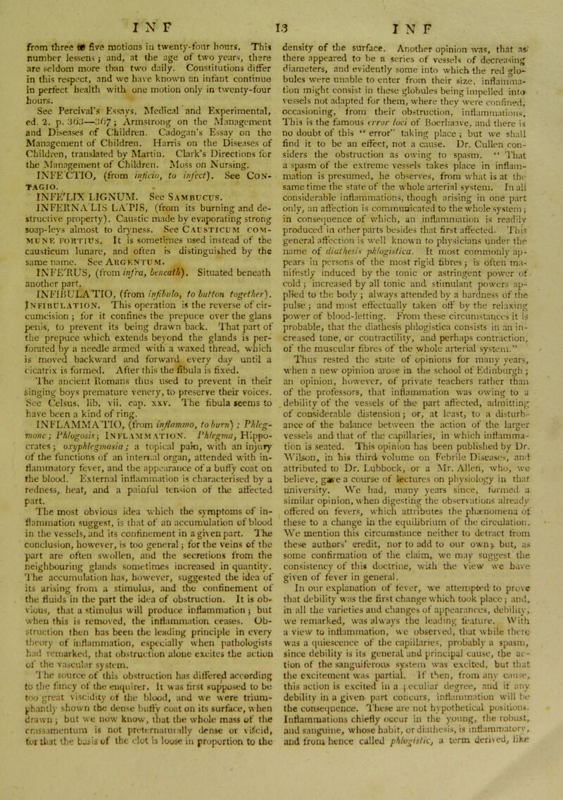 from three tU five motions in twenty-tbnr hours. This number lessens j and, at the age of two years, there are seldom more llran two daily. Constitutions differ in this respect, and we have known an infant continue in perfect healtli with one motion only in twenty-four hours. See Percival’.s Essays, Afedical and Experimental, ed. 2. p. dtjj—; Armstrong on the Alanagcment and Diseases of Children. Cadogan’s Essay on the Management of Children. Harris on the Diseases of Children, translated by Martin. Clark’s Directions for the Management of Children. ^loss on Nursing. INFE CTIO, (from injido, to infect). See CoN- TAGIO. INFE'LIX LIGNUM. See S.\mbucus. INFERNA LIS LATIS, (from its burning and de- structive property). Caustic m.ade by evaporating strong soap-leys almost to dryness. See Causticum com- mune roRTlUS. It is sometimes used instead of the causticum lunare, and often is distinguished by the same name. See Augentum. INFE'RUS, {Worn, infra, beneath). Situated beneath another part. INF115ULA TIO, (fromto button together). Infibulation. This operation is the reverse of cir- cumcision ; for it coniines the prepuce over the glans penis, to prevent its being drawn back. 'I'hat part of the prepuce which extends beyond the glands is per- forated by a needle armed w'iih a waxed thread, which is moved backward and forward every day until a cicatrix is formed. After this the fibula is fixed. The ancient Romans thus used to prevent in their singing boys premature venery, to preserve their voices. See Celsus, lib. vii. cap. xxv. The fibula seems to have been a kind of ring. INFLAMMATIO, (from injlammo, tohurn) ; Phlcg- rnone; Fhlogosis; In FLAM.M ATION. Phicgma, Hippo- crates ; oxyphlegmania; a topical pa’m, with an injury of the functions of an inten.al organ, attended with in- fiammatory fever, and the appearance of a bufl’y coat on the blood. External infiamination is characterised by a redness, heat, and a painful tension of the atfected part. The most obvious idea which the .symptoms of in- flammation .suggest, is that of an accumulation of blood in the vessels, and its confinement in a given part. I'he conclusion, however, is too general j for the veins of the part are often swt)llen, and the secretions from the neighbouring glands sometimes increased in quantity. ’I'he accumulation has, how'ever, suggested the idea of its arising from a stimulus, and the confinement of the fluids in the part the idea of obstruction. It is ob- vious, that a stimulus will produce inflammation j but when this is removed, the inflammation ceases. Ob- struction then has been the leading principle in every theory of inflammation, especially when pathologists had remarked, that obstruction alone excites the action of the vascular system. The source of this obstruction has ditfere^ according to the fancy of the enquirer. It was first supposed to be too great viscidity of the blood, and we were trium- phant!)' .shown the dense !)ufty coat on its surface, when drawn j but we now know, that the w’hole mass of the cnissamentum is not preternaluially dense or vi.^cid, tor that the basis of the clot is loose in proportion to the density of the surface. Another opinion wms, that asi’ there appeared to be n scries of vessels of decreasing diameters, and evidently some into which the red glo- bules w'ere unable to enter from their size, inflamma- tion might consist in these globules being impelled inlo vessels not adapted for them, wheve they were confined, occasioning, from their obstruction, inflammations. This is the famous error loci of Iloerhanve, and there is no doubt of this “ error” taking place ; but we shall find it to be an eflect, not a cause. Dr. Cullen con- siders the obstruction as owing to spa.sm. “ I'liat a spasm of the extreme vessels take.s place in inflam- mation is presumed, he observes, from what is at the same time the state of the whole arterial .sy.stem. In all considerable inflammations, though arising in one part only, an aftection is communicated to the w'hole system; in consequence of w'hich, an inflammation is readily produced in other parts besides that first affected. This general affection is well known to phy.sician.s under the name of diathesis phlogisticu. It most commonly ap- pears in persons of the most rigid fibres; is often ma- nifestly induced by the tonic or astringent pow'cr of cold 5 increased by all tonic and stimulant pow'er.s ap- plied to the body ; always attended by a hardness of the pulse ; and most effectually taken otf by the relaxing power of blood-letting. From these circumstances it is probable, that the diathesis phlogistica consists in .an in- creased tone, or contractility, and: perhaps contraction, of the muscular fibres of the whole arterial sy.stem.” Thus rested the state of opinions for many years, when a new' opinion arose in the school of Edinburgh ; an opinion, however, of private teachers rather than of the professors, that inflammation w'as ow'ing to a debility of the ves.sels of the part affected, admitting of considerable distension; or, at least, to a disturb- ance of the balance between the action of the larger vessels and that of the ca^)illaries, in w'hich inflamma- tion is .seated. This opinion has been published by Dr. W’ilson, in his third volume on Febrile Di.seases, and attributed to Dr. Lubbock, or a Mr. Allen, who, we believe, gaft'e a course of lectures on pliysiology in tliaf university. We had, many years since, funned a similar opinion, w'hen digesting the observations already offered on fever.s, which attributes the phaeiioinena of these to a change in the equilibrium of the circulation. We mention this circumstance neither to detract from these authors’ credit, nor to add to our own), but, as some confirmation of the claim,, we may suggest the consistency of this doctrine, with tlie view wc have given of fever in general. In onr explanation of fever, we attempted to prove that debility was the first change which took place; and. in all the varieties and changes of appearances, debility, w'e remarked, was always the leading feature. With a view to inflammation, wc observed, that while there was a (juie.scence of the capillaries, probably a spasm, since debility is its general and principal cau.se, the ac- tion of the sanguiferoas .system was excited, but that the excitement was partial. If then, from any cau.se, this action is excited in a [ eculiar degree, and if any debility in a given part concurs, inflamm.Uion will be the conseciueiice. These are not hypothetical positions. Inflammations chiefly occur in the young, the robust, and sangviiue, wliose habit, or diathesis, is inflammatory, and from hence called phlogistic, a term derived, like