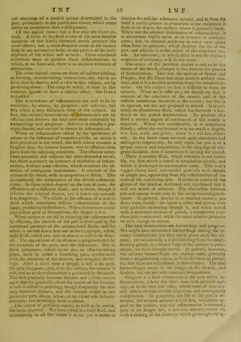 out 8iis))icion of a morbid poison determined to the part, particularly in the putrid sore throat, which seems rather an exanthema than a phlegmasia. Of the topical causes but a few only are direct sti- muli. A thorn in the flesh is one of the most familiar instances of this kind; chemical acrids produce the same efl'ects; but a more frequent cause in the human body is any extraneous body, or any portion of the body deprived of life wiiich acts as such. The.se continued irritations seem to produce those inflammations, in which, as we have said, there is no decisive evidence of obstruction. The other topical causes are tho.se of indirect debility, as burning, overstretching, concussions, iirc. wliich we have already shown, with a view to this subject, act by producing atony. The coup de soleil, at least in this country, appears to have a similar effect. See Ictus SOI.AKIS. Ihe terminations of inflammation are said to be by resolution, by abscess, by gangrene, and sc/iirnis; but this offers a very fallacious view of the subject, in fact, the salutary terminations of inflammation are by effusioii and abscessj the fatal t>nes most commonly by haemorrhage and gangrene. Schirrus is usually a pre- vious disease, and excited to cancer by inflammation. When an inflammation either by the operations of nature or the influence of remedies yields, an action is flrst perceived in the vessel, the dark colour assumes a brighter hue, the tumour les.sens, and an effusion takes place from the adjoining exhalents. The effusion some- times proceeds and relieves the over-distended vessel, but there is scarcely an instance of resolution of inflam- mation, without .some effusion, which occasions the ad- hesion of contiguous membranes. It consists of the serum of the blood, with its proportion ol fibrin. This is commonly the termination of the febrile inflamma- tions. In those which depend on the loss of tone, the effusion is of a different kind 5 and in the.se, though it relieves the original disease, yet it leaves one scarcely less dangerous. We allude to the effusion of a watery fluid u hich .sometimes follows inflammation of the Jiyigs, producing hydrothorax, \\ffien erdematous swell- ings follow gout or rheumatism, the danger is less. When nature or art tail in relievins:. ll>e infhimmation by effusion, the texture of the part is destroyed by the continued jiressure of the accumulated fluicis, and the whole is melted down into one uniform, opaque, vhite, mild fluid, called lais, and an abscess is said to be form- ed. I'he api earance of an abscess is prognosticated by the cessation of the pain, and the distension. But to lhc.se symptoms, which occur also on effusion taking place, njust l>c added a throbbing pain, svnehronous with the dilatation of the arteries, acid irregular shiver- ings. After a short time a w'eight is tell in the part, the pain disappears, and, if on the surface, the tumour is soli, and an ev'dent fluctuatum is perceived by the touch. 'J he skin gradually becomes thinner, and a little ctaiical iipcx appears, generally about the centre of the tumour, which is called its pointing; though fretpienlly the skin only becomes thinner, and the tumour .softer in one paiticular part, above, below, or oii citlier side indiscri- minately, and seemingly from accident. 'Ihe nature ot purident matter, as well as its .source, has been disputed. W e have t ailed it a mild fluid, and undoubtedly to all the senses it is so; yet it .seems to dissolve the cellular substance around, and to form for itself a cavity greater in proportion to the resistance it finds in its w^ay to the surface, where it generally tends. When not the salutary termination of inflammation, it is sometimes highly acrid, as in venereal or scorbutic sores ; but its reputed acrimony in other cases arise.s often from its pressure, which destroys the life of tlic part, and subjects it to the action of the absorbent ve.s- sels. An aneurism, in wdiich there is not the sliglue.-.t suspicion of acrimony, w'ill do the .same. The source of the purulent matter is said to be the serum of the blood, changed t(j this form by the process of fermentation. This was the opinion of Gaber and Pringle ; but De Haen and some modern authors con- tend, tliat it is a morbid secretion fram the e.xhalent ar- teries. On this subject we find it difficult to form an opinion. Were we to offer any, we should .say that it consists of the substance of the vc.ssels, and of the cellular membrane dissolved in the serum ; but this is an opinion we are not prepared to defend. It is cer- tainly an albuminous fluid, which has however a ten- dency to the putrid terroeutation. To produce this fluid a certain degree of excitement of the vessels is reejuisite. When too considerable, it is sometime.s bloody; w’hen the excitement is in too sm.nll a degree, it is thin, acrid, and glairy; when in a still less, ichor- ous. In the latter cases we must apply stimulants and astringents respectively, for only when the pus is of a proper nature and consistence, in the language of sur- geons laudable, does it contribute to healing the wound. There is another fluid, which certainly is not lauda- ble, viz. that which is found in scrophulous glands, and which is discharged in consumptive cases. 'This is of a ragged cheesy kind, surrounded generally with, streaks ot proper pus, apparently from the inflammation of the coats of the containing cyst. It seems to consist of the gluten of the blood so hardened and condensed that it will not admit of solution. The distinction between jHis and mucus is not easy to the inexperienced practi- tioner. In general, mucus is in rounded masses; pus flows more readily ; the latter is .softer and whiter, with little globules swimming through it, and when mixed with a saturated solution of polaslj, a transparent tena- cious jelly is separated, while the same solution protiuees no such change in mucus. 'I'lie fatal terminations are hu'inorriiage and gangrene. We might have mentioned haemorrhage among the sa- lutary terminations, but they rarely prove so in this cli- mate; yet occasionally a slight bleeding from llie neigh- bouring glands, as a bloody tinge of the .spqtum in pneu- monia, we have thought u.selul. In general, however, the salutary haemorrhages are copious ones, generally from a neigiibouring organ, as from the nose in phreni- tis; but these are ujicommon in this ciimate. Tlie fatal haemorrhages occur in the lungs, in the buwcl.'^, and bladder, but are not very common terminations. Cian^rcnc is a fatal lenvunalion in the very active in- flammations, where tlie lever runs with peculiar rapi., dity, or in the very low ones, w here w'ani ol tone rea- dily admits of consldt table dihitatiop, and con^e(lnently compre.ssion. In gangrencb the lite ol the p.iri is de- stroyed, the redness a-ssume.-, a livid lute, vesicaiions ap- pear on the surtiice, and the inflammation is external; pain is no longer telt, a peculiar .serenity comes ora, w ilh a sinking of the fealures, which gi\ es a ghastly a^i ^