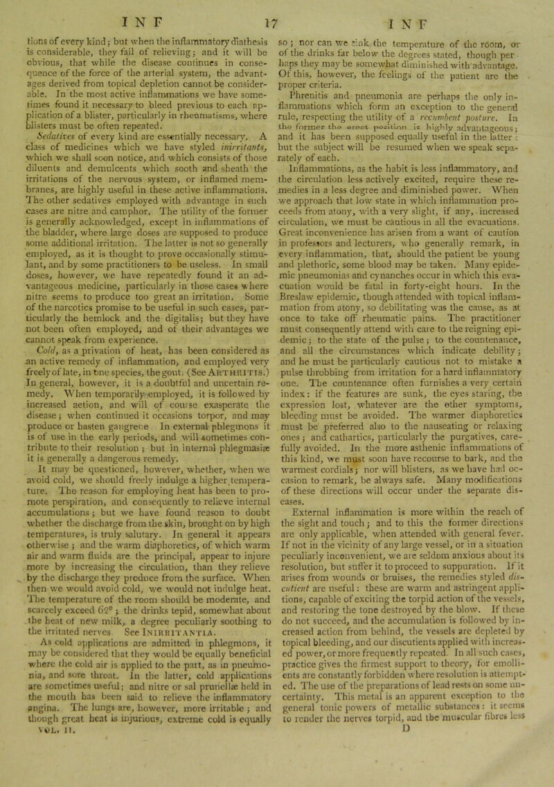 Hons of every kind; but when the inflammatory diathesis is considerable, they fail of relieving; and it will be obvious, that while the disease continues in conse- quence of the force of the arterial system, the advant- ages derived from topical depletion cannot be consider- able. Jn the most active inflammations we have some- times found it necessary to bleed previous to each ap- plication of a blister, particularly in rheumatisms, where blisters must be often repeated. Hecladtes of every kind are essentially necessary, A class of medicines which we have styled inirritants, which we shall soon notice, and which consists of those diluents and demulcents which sooth and sheath the irritations of the nervous system, or inflamed mem- branes, are highly useful in these active inflammations. I he otlier sedatives employed with advantage in such cases are nitre and camphor. The utility of the former is generally acknowledged, except in inflammations of the bladder, where large doses are supposed to produce some additional irritation. The latter is not so generally employed, as it is thought to prove occasionally stimu- lant, and by some practitioners to be useless. In small doses, however, we have repeatedly found it an ad- vantageous medicine, particularly in those cases where nitre seems to produce too great an irritation. Some of the narcotics promise to be useful in such cases, par- ticularly the hemlock and the digitalis; but they have not been often employed, and of their advantages we cannot speak from experience. Cold, as a privation of heat, has been considered as an active remedy of inflammation, and employed very freelyof late, in bne species, thegout. (See Arthuitis.) In general, however, it is a doubtful and uncertain re- medy. When temporarily employed, it is followed by increased action, and w’ill of course exasperate the disease; when continued it occasions torpor, and may produce or hasten gangrene In external phlegmons it is of use in the early periods, and will sometimes con- tribute to their resolution ; but in internal phlegmasise it is generally a dangerous remedy. It may be questioned, however, whether, when we avoid cold, we should freely indulge a higher,tempera- ture. The reason for employing heat has been to pro- mote perspiration, and consequently to relieve internal accumulations; but we have found reason to doubt whether the discharge from the skin, brought on by high temperatures, is truly salutary. In general it appears otherwise ; and the warm diaphoretics, of which warm air and warm fluids are the principal, appear to injure more by increasing the circulation, than they relieve by the discharge they produce from the surface. When then we would avoid cold, w'e would not indulge heat. The temperature of the room should be moderate, and scarcely exceed 6'2° ; the drinks tepid, somewhat about the heat of new milk, a degree peculiarly soothing to the irritated nerves. See Inikritantia. As cold applications are admitted in plUegmons, it may be considered that they would be equally beneficial where the cold air is applied to the part, as in pneumo- nia, and sore throat, in the latter, cold applications are sometimes useful; and nitre or sal prunellae held in tlie mouth has been said to relieve the inflammatory angina. The lungs are, however, more irritable ; and though great heat is injurious, extreme cold is equally VOL. II. so ; nor can tve sink the temperature of the room, or of the drinks far below the degrees stated, though per • haps they may be somewhat diminished with advantage. Of this, however, the feelings of the patient are tlie proper criteria. Phrenitis and pneumonia are perhaps the only in- flammations which form an exception to the general rule, respecting the utility of a reambent posture. In the former the erect pocition is highly advailtagCOUS ; and it has been supposed equally useful in the latter : but the subject will be resumed when we speak sepa- rately of each. Inflammations, as the habit is less inflammatory, and the circulation less actively excited, require these re- medies in a less degree and diminished power. When W'e approach that low state in which inflammation pro- ceeds from atony, w'ith a very .slight, if any,. increased circulation, we must be cautious in all the evacuations. Great inconvenience has arisen from a want of caution in professors and lecturers, who generally remark, in every inflammation, that, should the patient be young and plethoric, some blood may be taken, hlany epide- mic pneumonias and cynanches occur in which this eva- cuation would be fatal in forty-eight hours. In the Breslaw epidemic, though attended with topical inflam- mation from atony, so debilitating was the cause, as at once to take off rheumatic pains. The practitioner must consequently attend with care to the reigning epi- demic ; to the state of the pulse; to the countenance, and all the circumstances w'hich indicate debility; and he must be particularly cautious not to mistake a pulse throbbing from irritation for a bard inflammatory one. The countenance often furnishes a very certain index: if the features are sunk, the eyes staring, the expression lost, whatever are the ether symptoms, bleeding must be avoided. The w'armer diaphoretics must be preferred also to the nauseating or relaxing ones; and cathartics, particularly the purgatives, care- fully avoided. In the more asthenic inflammations of this kind, we must soon have recourse to bark, and the W'armest cordials; nor will blisters, as we have had oc- casion to remark, be ahvays safe. Many modifications of these directions w'ill occur under the separate dis- eases. External inflammation is more w'ilhin the reach of the sight and touch; and to this the former directions are only applicable, when attended with general fever. If not in the vicinity of any large vessel, or in a situation peculiarly inconvenient, w'e are seldom anxious about its resolution, but suffer it to proceed to suppuration. If it arises from w'ounds or bruises, the remedies styled dis- cutient are useful: these are W'arm and astringent appli- tions, capable of exciting the torpid action of the vessels', and restoring the tone destroyed by the blow. If these do not succeed, and the accumulation is follow'ed by in- creased action from behind, tlie vessels arc depleted by topical bleeding, and our discutients applied with increas- ed power, or more frequently repeated. In all such cases, practice gives the firmest support to theory, for emolli- ents are constantly forbidden where resolution is attempt- ed. Tlie use of the preparations of lead rests on some un- certainty. This metal is an apparent exception to the general tonic powers of metallic substances: it seems to render the nen'es torpid, aud tbc muscular fibres less